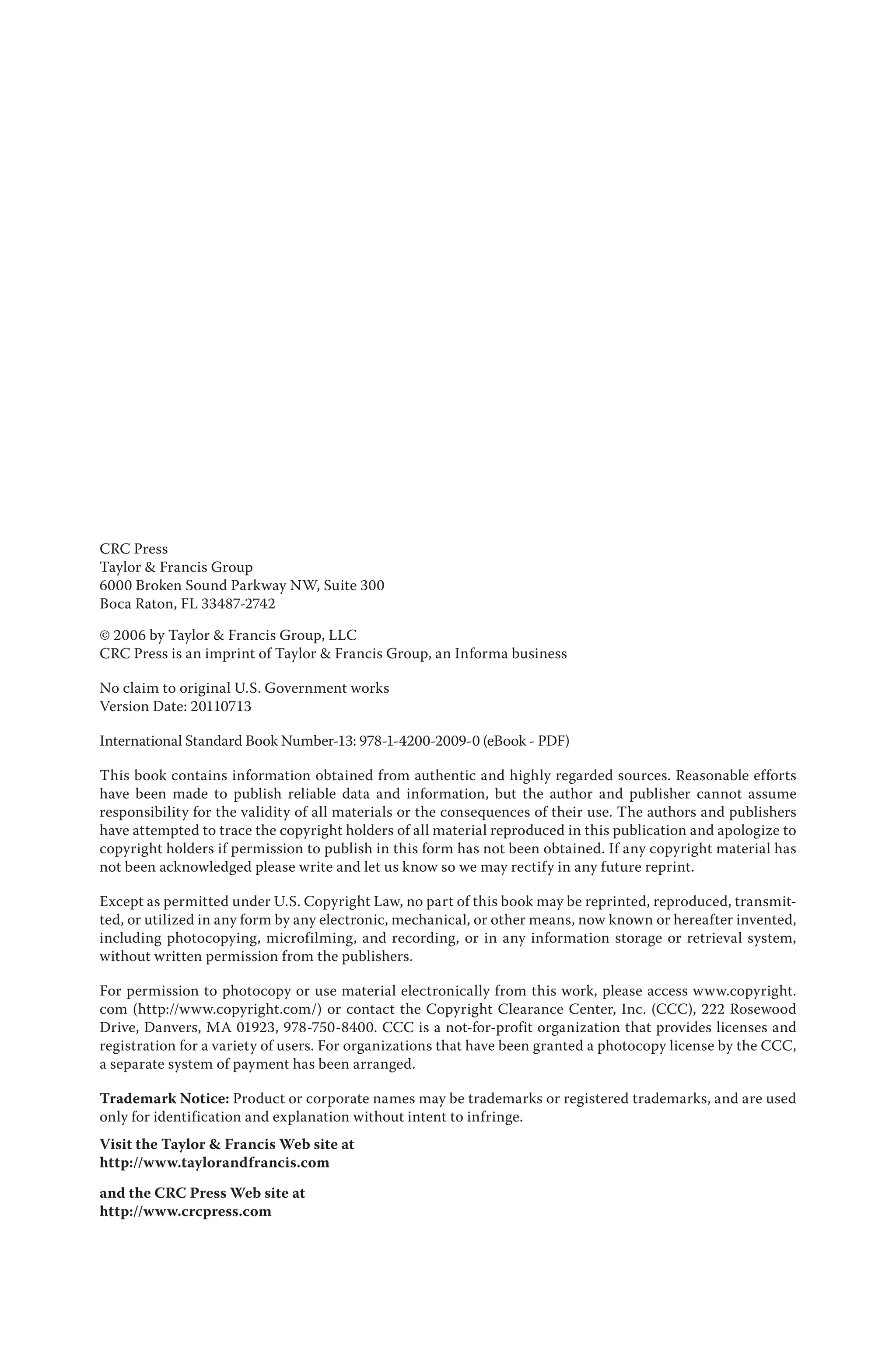 CRC Press
Taylor & Francis Group
6000 Broken Sound Parkway NW, Suite 300
Boca Raton, FL 33487-2742
© 2006 by Taylor & Francis Group, LLC
CRC Press is an imprint of Taylor & Francis Group, an Informa business
No claim to original U.S. Government works
Version Date: 20110713
International Standard Book Number-13: 978-1-4200-2009-0 (eBook - PDF)
This book contains information obtained from authentic and highly regarded sources. Reasonable efforts
have been made to publish reliable data and information, but the author and publisher cannot assume
responsibility for the validity of all materials or the consequences of their use. The authors and publishers
have attempted to trace the copyright holders of all material reproduced in this publication and apologize to
copyright holders if permission to publish in this form has not been obtained. If any copyright material has
not been acknowledged please write and let us know so we may rectify in any future reprint.
Except as permitted under U.S. Copyright Law, no part of this book may be reprinted, reproduced, transmit-
ted, or utilized in any form by any electronic, mechanical, or other means, now known or hereafter invented,
including photocopying, microfilming, and recording, or in any information storage or retrieval system,
without written permission from the publishers.
For permission to photocopy or use material electronically from this work, please access www.copyright.
com (http://www.copyright.com/) or contact the Copyright Clearance Center, Inc. (CCC), 222 Rosewood
Drive, Danvers, MA 01923, 978-750-8400. CCC is a not-for-profit organization that provides licenses and
registration for a variety of users. For organizations that have been granted a photocopy license by the CCC,
a separate system of payment has been arranged.
Trademark Notice: Product or corporate names may be trademarks or registered trademarks, and are used
only for identification and explanation without intent to infringe.
Visit the Taylor & Francis Web site at
http://www.taylorandfrancis.com
and the CRC Press Web site at
http://www.crcpress.com
 