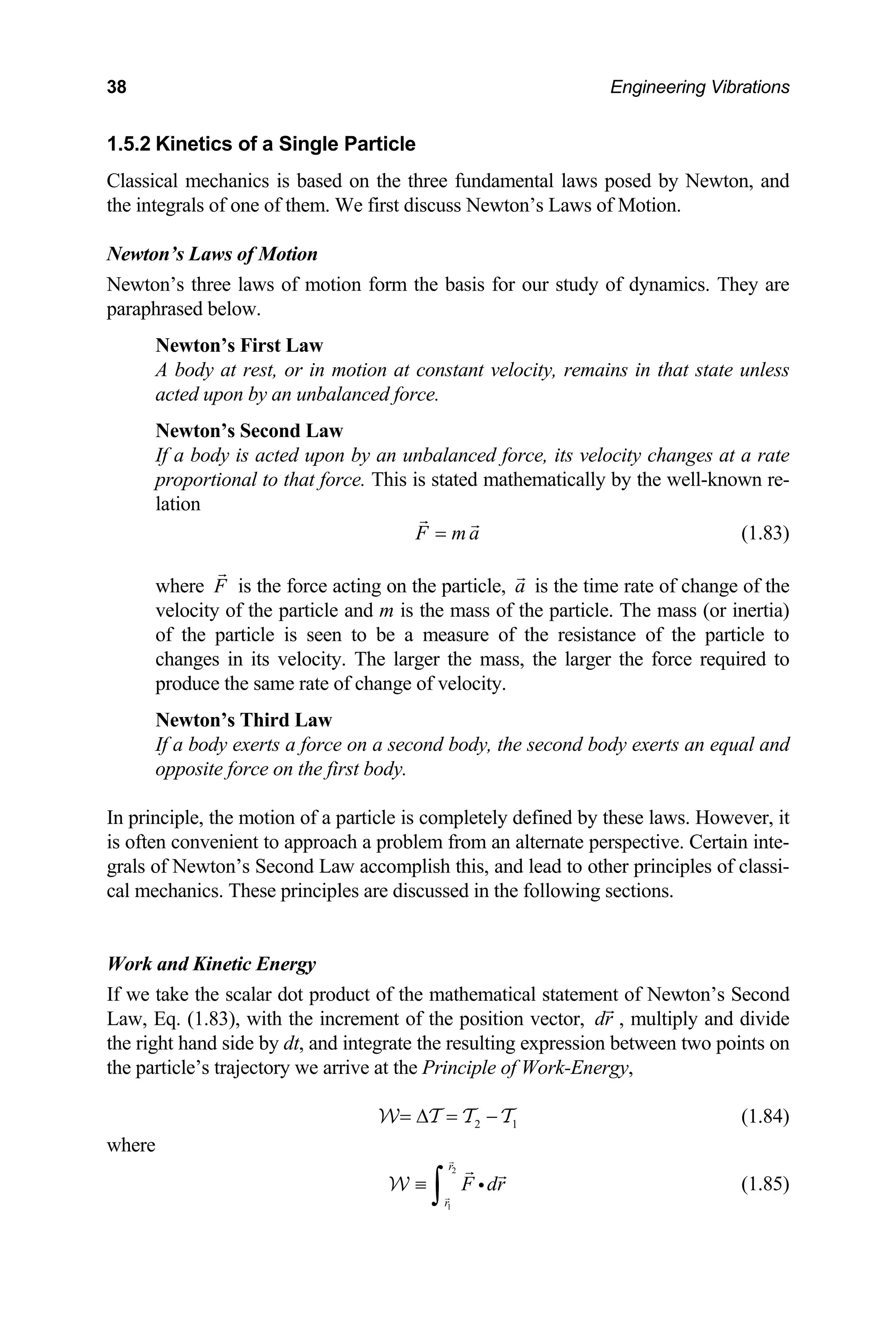 38 Engineering Vibrations
1.5.2 Kinetics of a Single Particle
Class ental laws posed by Newton, and
the in o
Newto
Newt
parap
that state unless
an unbalanced force.
ewton’s Second Law
rce. This is stated mathematically by the well-known re-
tion
ical mechanics is based on the three fundam
tegrals of ne of them. We first discuss Newton’s Laws of Motion.
n’s Laws of Motion
on’s three laws of motion form the basis for our study of dynamics. They are
hrased below.
Newton’s First Law
body at rest, or in motion at constant velocity, remains in
A
acted upon by
N
If a body is acted upon by an unbalanced force, its velocity changes at a rate
proportional to that fo
la
F m a
= (1.83)
where F is the force acting on the particle, a is the time rate of change of the
velocity of the particle and m is the mass of the particle. The mass (or inertia)
of the particle is seen to be a measure of the resistance of the particle to
changes in its velocity. The larger the mass, the larger the force required to
produce the same rate of change of velocity.
Newton’s Third Law
If a body exerts a force on a second body, the second body exerts an equal and
opposite force on the first body.
principle, the motion of a particle is completely defined by these laws. However, it
from an alternate perspective. Certain inte-
and lead to other principles of classi-
h the increment of the position vector,
In
is often convenient to approach a problem
grals of Newton’s Second Law accomplish this,
cal mechanics. These principles are discussed in the following sections.
Work and Kinetic Energy
If we take the scalar dot product of the mathematical statement of Newton’s Second
Law, Eq. (1.83), wit dr , multiply and divide
the right hand side by the resulting expression between two points on
the pa
dt, and integrate
rticle’s trajectory we arrive at the Principle of Work-Energy,
2 1
= ∆ =
W T −
T T (1.84)
where
2
1
r
r
F dr
≡
∫ i
W (1.85)
 