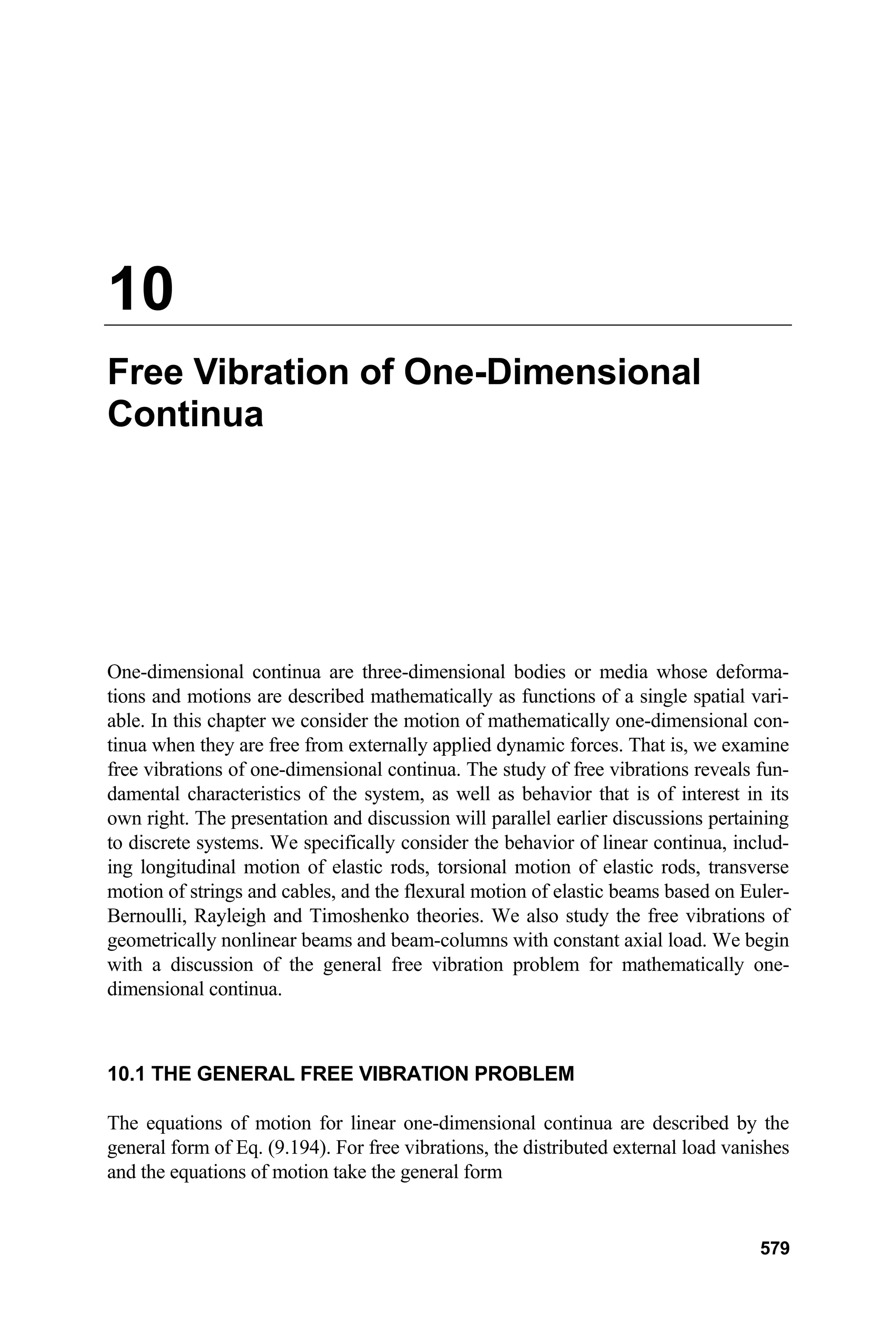 10
Free Vibration of One-Dimensional
Continua
One-dimensional continua are three-dimensional bodies or media whose deforma-
tions and motions are described mathematically as functions of a single spatial vari-
able. In this chapter we consider the motion of mathematically one-dimensional con-
tinua when they are free from externally applied dynamic forces. That is, we examine
free vibrations of one-dimensional continua. The study of free vibrations reveals fun-
damental characteristics of the system, as well as behavior that is of interest in its
own right. The presentation and discussion will parallel earlier discussions pertaining
to discrete systems. We specifically consider the behavior of linear continua, includ-
ing longitudinal motion of elastic rods, torsional motion of elastic rods, transverse
motion of strings and cables, and the flexural motion of elastic beams based on Euler-
Bernoulli, Rayleigh and Timoshenko theories. We also study the free vibrations of
geometrically nonlinear beams and beam-columns with constant axial load. We begin
with a discussion of the general free vibration problem for mathematically one-
dimensional continua.
10.1 THE GENERAL FREE VIBRATION PROBLEM
The equations of motion for linear one-dimensional continua are described by the
general form of Eq. (9.194). For free vibrations, the distributed external load vanishes
and the equations of motion take the general form
579
 