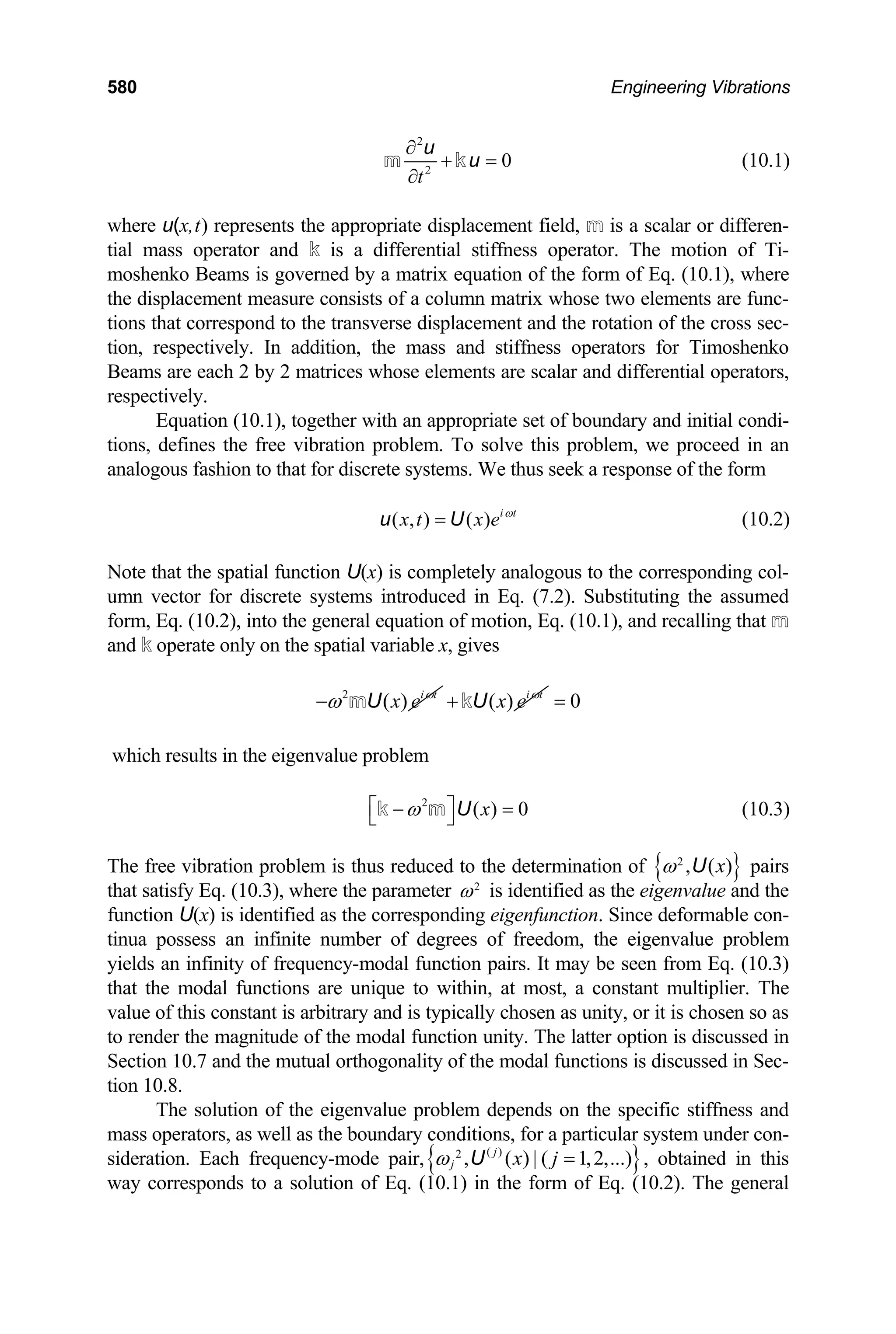 580 Engineering Vibrations
2
2
0
t
∂
+ =
∂
m k
u
u (10.1)
where u(x,t) represents the appropriate displacement field, m is a scalar or differen-
tial mass operator and k is a differential stiffness operator. The motion of Ti-
moshenko Beams is governed by a matrix equation of the form of Eq. (10.1), where
the displacement measure consists of a column matrix whose two elements are func-
tions that correspond to the transverse displacement and the rotation of the cross sec-
tion, respectively. In addition, the mass and stiffness operators for Timoshenko
Beams are each 2 by 2 matrices whose elements are scalar and differential operators,
respectively.
Equation (10.1), together with an appropriate set of boundary and initial condi-
tions, defines the free vibration problem. To solve this problem, we proceed in an
analogous fashion to that for discrete systems. We thus seek a response of the form
( , ) ( ) i t
x t x e ω
=
u U (10.2)
Note that the spatial function U(x) is completely analogous to the corresponding col-
umn vector for discrete systems introduced in Eq. (7.2). Substituting the assumed
form, Eq. (10.2), into the general equation of motion, Eq. (10.1), and recalling that m
and k operate only on the spatial variable x, gives
2
( ) i t
x e ω
ω
− mU ( ) i t
x e ω
+kU 0
=
which results in the eigenvalue problem
2
( ) 0
x
ω
⎡ ⎤
− =
⎣ ⎦
k m U (10.3)
The free vibration problem is thus reduced to the determination of { }
2
, ( )
x
ω U pairs
that satisfy Eq. (10.3), where the parameter 2
ω is identified as the eigenvalue and the
function U(x) is identified as the corresponding eigenfunction. Since deformable con-
tinua possess an infinite number of degrees of freedom, the eigenvalue problem
yields an infinity of frequency-modal function pairs. It may be seen from Eq. (10.3)
that the modal functions are unique to within, at most, a constant multiplier. The
value of this constant is arbitrary and is typically chosen as unity, or it is chosen so as
to render the magnitude of the modal function unity. The latter option is discussed in
Section 10.7 and the mutual orthogonality of the modal functions is discussed in Sec-
tion 10.8.
The solution of the eigenvalue problem depends on the specific stiffness and
mass operators, as well as the boundary conditions, for a particular system under con-
sideration. Each frequency-mode pair,{ }
( )
2
, ( ) | ( 1,2,...)
j
j x j
ω =
U , obtained in this
way corresponds to a solution of Eq. (10.1) in the form of Eq. (10.2). The general
 
