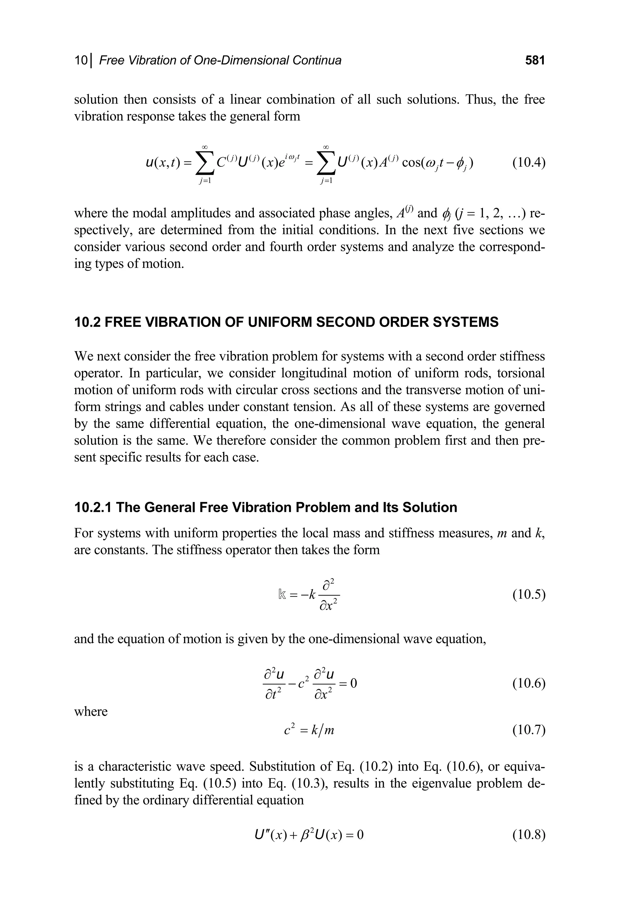 10│ Free Vibration of One-Dimensional Continua 581
solution then consists of a linear combination of all such solutions. Thus, the free
vibration response takes the general form
( ) ( ) ( ) ( )
1 1
( , ) ( ) ( ) cos( )
j
i t
j j j j
j j
j j
x t C x e x A t
ω
ω φ
∞ ∞
= =
= =
∑ ∑
u U U − (10.4)
where the modal amplitudes and associated phase angles, A(j)
and φj (j = 1, 2, …) re-
spectively, are determined from the initial conditions. In the next five sections we
consider various second order and fourth order systems and analyze the correspond-
ing types of motion.
10.2 FREE VIBRATION OF UNIFORM SECOND ORDER SYSTEMS
We next consider the free vibration problem for systems with a second order stiffness
operator. In particular, we consider longitudinal motion of uniform rods, torsional
motion of uniform rods with circular cross sections and the transverse motion of uni-
form strings and cables under constant tension. As all of these systems are governed
by the same differential equation, the one-dimensional wave equation, the general
solution is the same. We therefore consider the common problem first and then pre-
sent specific results for each case.
10.2.1 The General Free Vibration Problem and Its Solution
For systems with uniform properties the local mass and stiffness measures, m and k,
are constants. The stiffness operator then takes the form
2
2
k
x
∂
= −
∂
k (10.5)
and the equation of motion is given by the one-dimensional wave equation,
2 2
2
2 2
0
c
t x
∂ ∂
− =
∂ ∂
u u
(10.6)
where
2
c k m
= (10.7)
is a characteristic wave speed. Substitution of Eq. (10.2) into Eq. (10.6), or equiva-
lently substituting Eq. (10.5) into Eq. (10.3), results in the eigenvalue problem de-
fined by the ordinary differential equation
2
( ) ( ) 0
x x
β
′′ + =
U U (10.8)
 