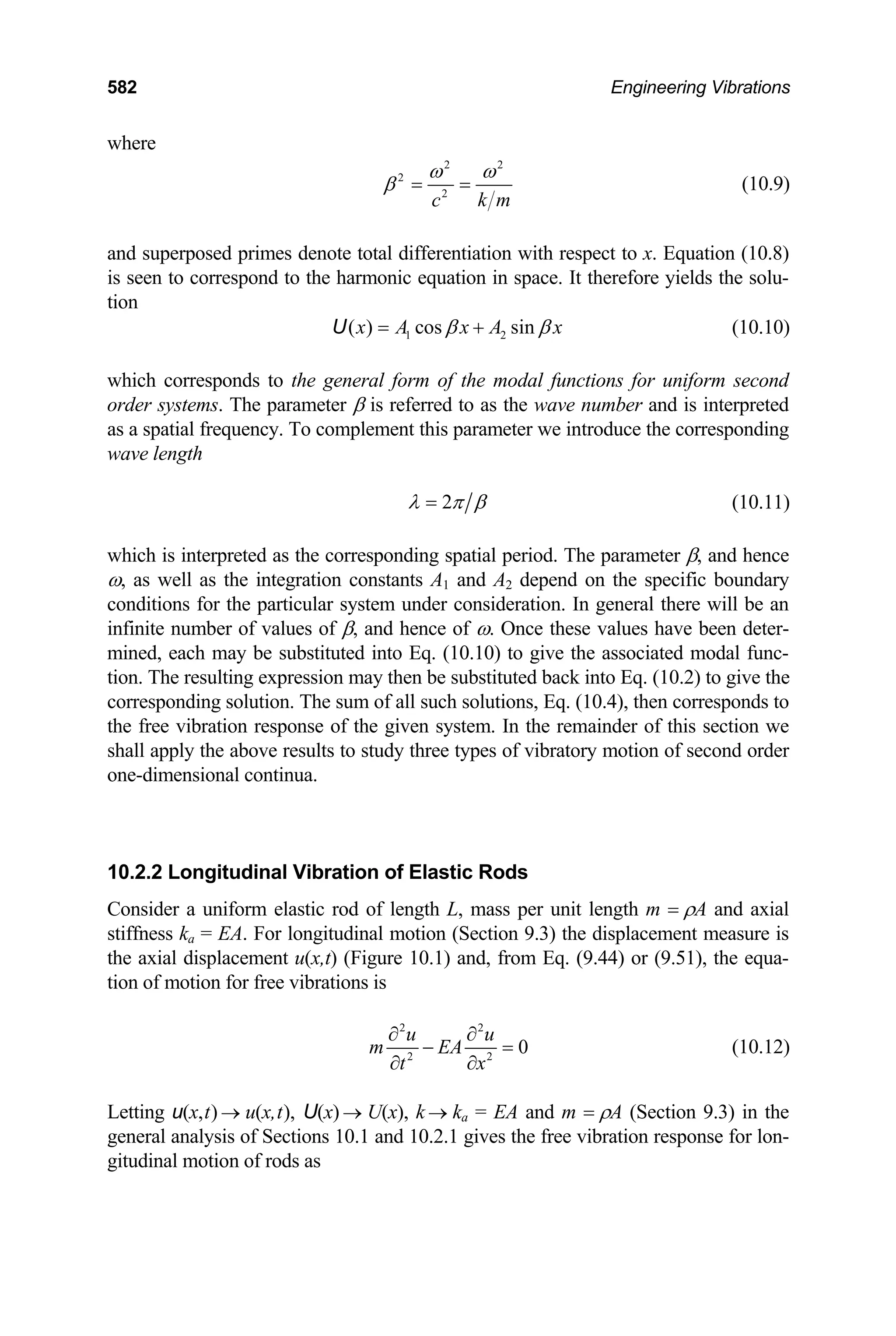582 Engineering Vibrations
where
2 2
2
2
k m
c
ω ω
β = = (10.9)
and superposed primes denote total differentiation with respect to x. Equation (10.8)
is seen to correspond to the harmonic equation in space. It therefore yields the solu-
tion
1 2
( ) cos sin
x A x A x
β β
= +
U (10.10)
which corresponds to the general form of the modal functions for uniform second
order systems. The parameter β is referred to as the wave number and is interpreted
as a spatial frequency. To complement this parameter we introduce the corresponding
wave length
2
λ π β
= (10.11)
which is interpreted as the corresponding spatial period. The parameter β, and hence
ω, as well as the integration constants A1 and A2 depend on the specific boundary
conditions for the particular system under consideration. In general there will be an
infinite number of values of β, and hence of ω. Once these values have been deter-
mined, each may be substituted into Eq. (10.10) to give the associated modal func-
tion. The resulting expression may then be substituted back into Eq. (10.2) to give the
corresponding solution. The sum of all such solutions, Eq. (10.4), then corresponds to
the free vibration response of the given system. In the remainder of this section we
shall apply the above results to study three types of vibratory motion of second order
one-dimensional continua.
10.2.2 Longitudinal Vibration of Elastic Rods
Consider a uniform elastic rod of length L, mass per unit length m = ρA and axial
stiffness ka = EA. For longitudinal motion (Section 9.3) the displacement measure is
the axial displacement u(x,t) (Figure 10.1) and, from Eq. (9.44) or (9.51), the equa-
tion of motion for free vibrations is
2 2
2 2
0
u u
m EA
t x
∂ ∂
− =
∂ ∂
(10.12)
Letting u(x,t) u(x,t), U(x) U(x), k k
→ → → a = EA and m = ρA (Section 9.3) in the
general analysis of Sections 10.1 and 10.2.1 gives the free vibration response for lon-
gitudinal motion of rods as
 
