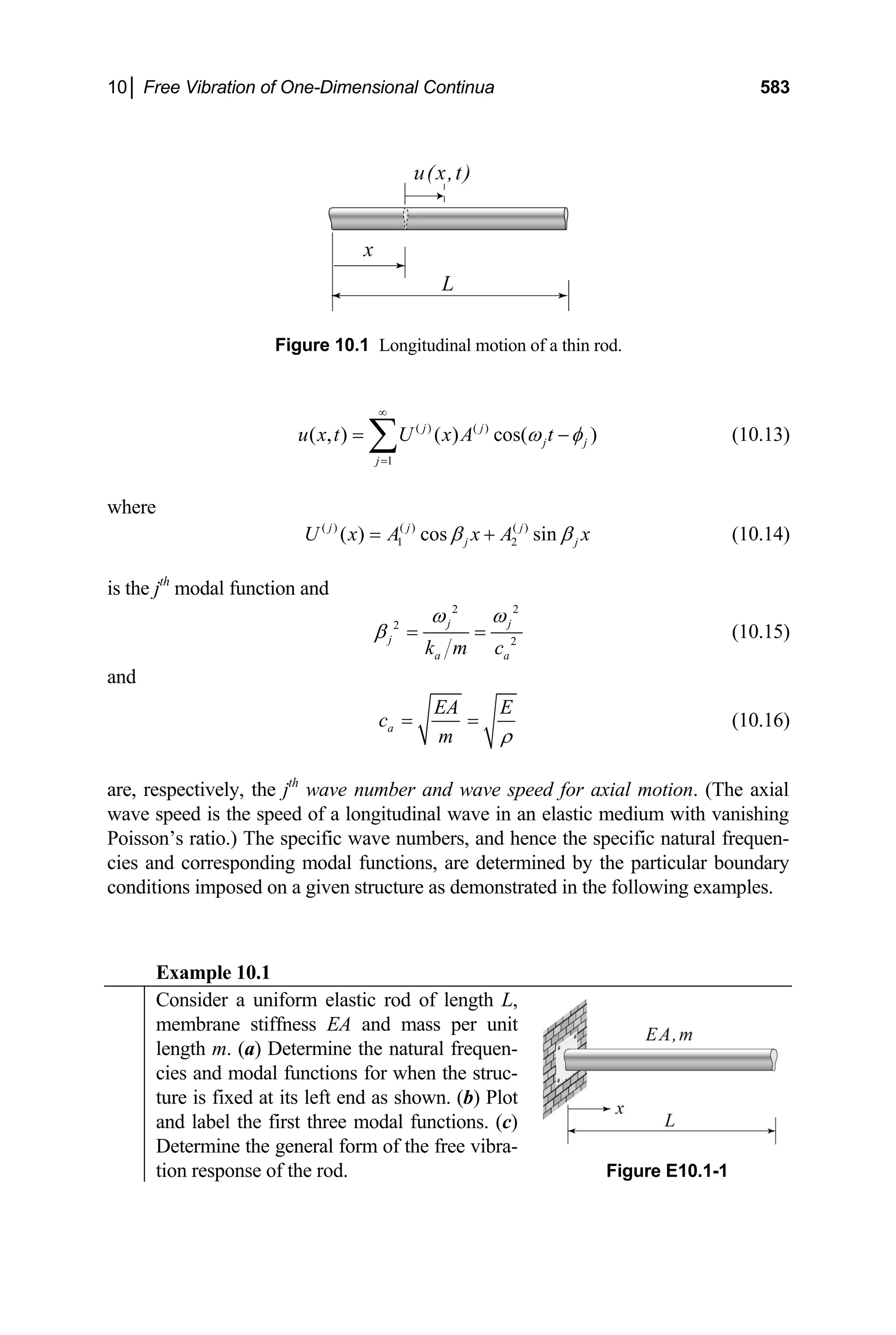 10│ Free Vibration of One-Dimensional Continua 583
Figure 10.1 Longitudinal motion of a thin rod.
( ) ( )
1
( , ) ( ) cos( )
j j
j j
j
u x t U x A t
ω φ
∞
=
= ∑ − (10.13)
where
( ) ( ) ( )
1 2
( ) cos sin
j j j
j j
U x A x A x
β β
= + (10.14)
is the jth
modal function and
2 2
2
2
j j
j
a a
k m c
ω ω
β = = (10.15)
and
a
EA E
c
m ρ
= = (10.16)
are, respectively, the jth
wave number and wave speed for axial motion. (The axial
wave speed is the speed of a longitudinal wave in an elastic medium with vanishing
Poisson’s ratio.) The specific wave numbers, and hence the specific natural frequen-
cies and corresponding modal functions, are determined by the particular boundary
conditions imposed on a given structure as demonstrated in the following examples.
Example 10.1
Consider a uniform elastic rod of length L,
membrane stiffness EA and mass per unit
length m. (a) Determine the natural frequen-
cies and modal functions for when the struc-
ture is fixed at its left end as shown. (b) Plot
and label the first three modal functions. (c)
Determine the general form of the free vibra-
tion response of the rod. Figure E10.1-1
 