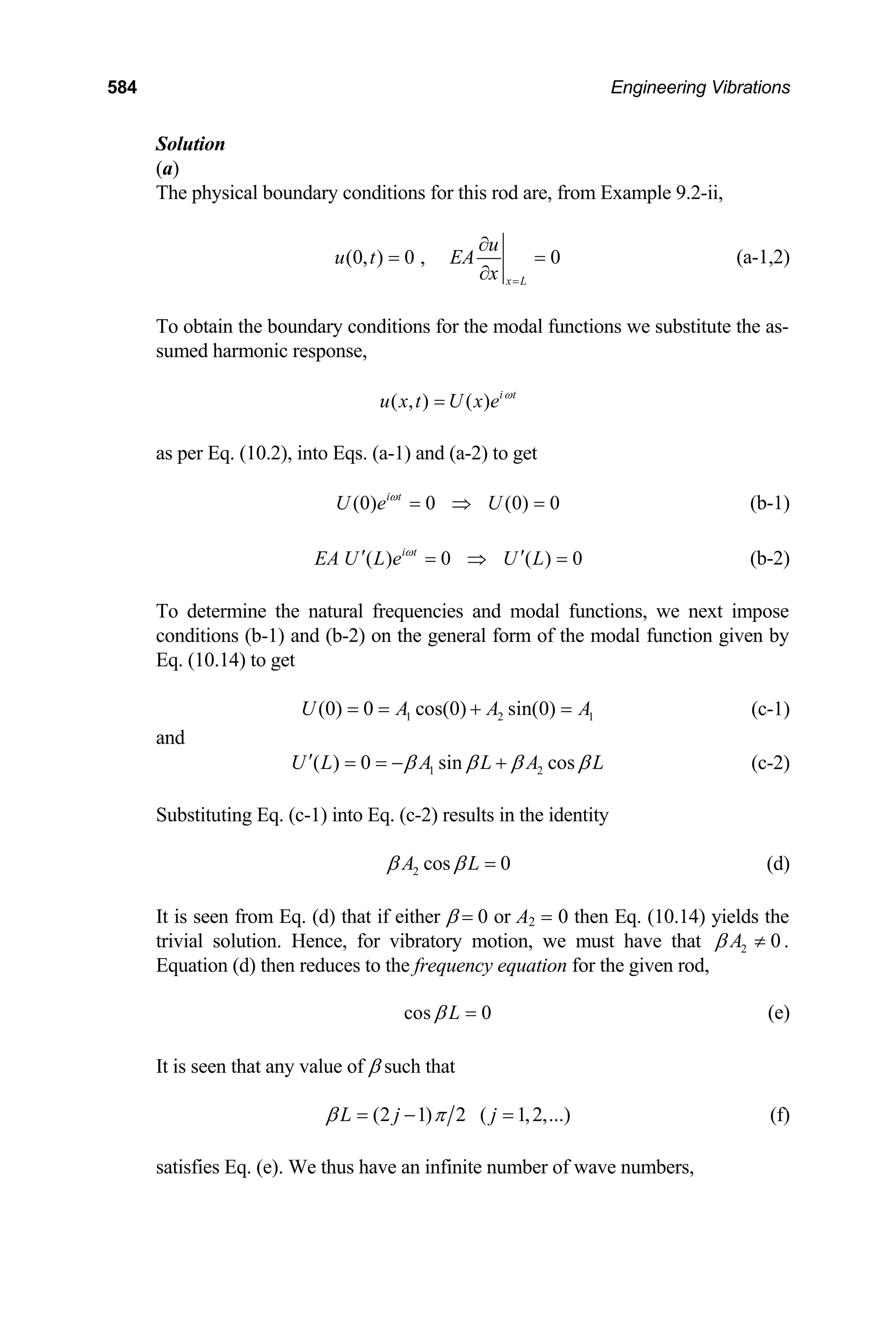 584 Engineering Vibrations
Solution
(a)
The physical boundary conditions for this rod are, from Example 9.2-ii,
(0, ) 0 , 0
x L
u
u t EA
x =
∂
= =
∂
(a-1,2)
To obtain the boundary conditions for the modal functions we substitute the as-
sumed harmonic response,
( , ) ( ) i t
u x t U x e ω
=
as per Eq. (10.2), into Eqs. (a-1) and (a-2) to get
(0) 0 (0) 0
i t
U e U
ω
= ⇒ = (b-1)
( ) 0 ( ) 0
i t
EA U L e U L
ω
′ ′
= ⇒ =
1
A
(b-2)
To determine the natural frequencies and modal functions, we next impose
conditions (b-1) and (b-2) on the general form of the modal function given by
Eq. (10.14) to get
1 2
(0) 0 cos(0) sin(0)
U A A
= = + = (c-1)
and
1 2
( ) 0 sin cos
U L A L A L
β β β β
′ = = − + (c-2)
Substituting Eq. (c-1) into Eq. (c-2) results in the identity
2 cos 0
A L
β β = (d)
It is seen from Eq. (d) that if either β = 0 or A2 = 0 then Eq. (10.14) yields the
trivial solution. Hence, for vibratory motion, we must have that 2 0
A
β ≠ .
Equation (d) then reduces to the frequency equation for the given rod,
cos 0
L
β = (e)
It is seen that any value of β such that
(2 1) 2 ( 1,2,...)
L j j
β π
= − = (f)
satisfies Eq. (e). We thus have an infinite number of wave numbers,
 
