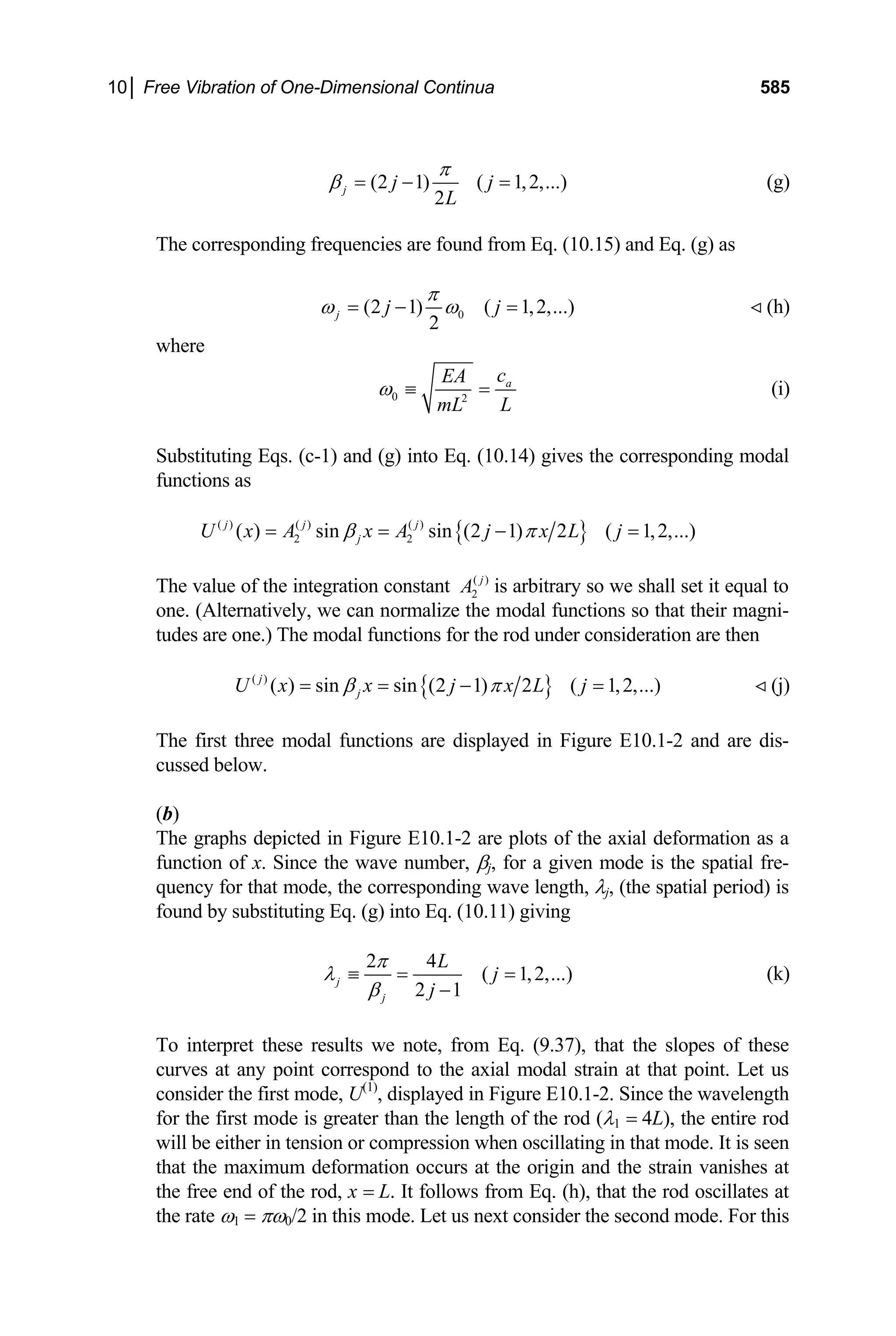 10│ Free Vibration of One-Dimensional Continua 585
(2 1) ( 1,2,...)
2
j j j
L
π
β = − = (g)
The corresponding frequencies are found from Eq. (10.15) and Eq. (g) as
0
(2 1) ( 1,2,...)
2
j j j
π
ω ω
= − = (h)

where
0 2
a
c
EA
L
mL
ω ≡ = (i)
Substituting Eqs. (c-1) and (g) into Eq. (10.14) gives the corresponding modal
functions as
{ }
( ) ( ) ( )
2 2
( ) sin sin (2 1) 2 ( 1,2,...)
j j j
j
U x A x A j x L j
β π
= = − =
The value of the integration constant ( )
2
j
A is arbitrary so we shall set it equal to
one. (Alternatively, we can normalize the modal functions so that their magni-
tudes are one.) The modal functions for the rod under consideration are then
{ }
( )
( ) sin sin (2 1) 2 ( 1,2,...)
j
j
U x x j x L j
β π
= = − = (j)

The first three modal functions are displayed in Figure E10.1-2 and are dis-
cussed below.
(b)
The graphs depicted in Figure E10.1-2 are plots of the axial deformation as a
function of x. Since the wave number, βj, for a given mode is the spatial fre-
quency for that mode, the corresponding wave length, λj, (the spatial period) is
found by substituting Eq. (g) into Eq. (10.11) giving
2 4
( 1,2,...
2 1
j
j
L
j
j
π
λ
β
≡ = =
−
) (k)
To interpret these results we note, from Eq. (9.37), that the slopes of these
curves at any point correspond to the axial modal strain at that point. Let us
consider the first mode, U(1)
, displayed in Figure E10.1-2. Since the wavelength
for the first mode is greater than the length of the rod (λ1 = 4L), the entire rod
will be either in tension or compression when oscillating in that mode. It is seen
that the maximum deformation occurs at the origin and the strain vanishes at
the free end of the rod, x = L. It follows from Eq. (h), that the rod oscillates at
the rate ω1 = πω0/2 in this mode. Let us next consider the second mode. For this
 