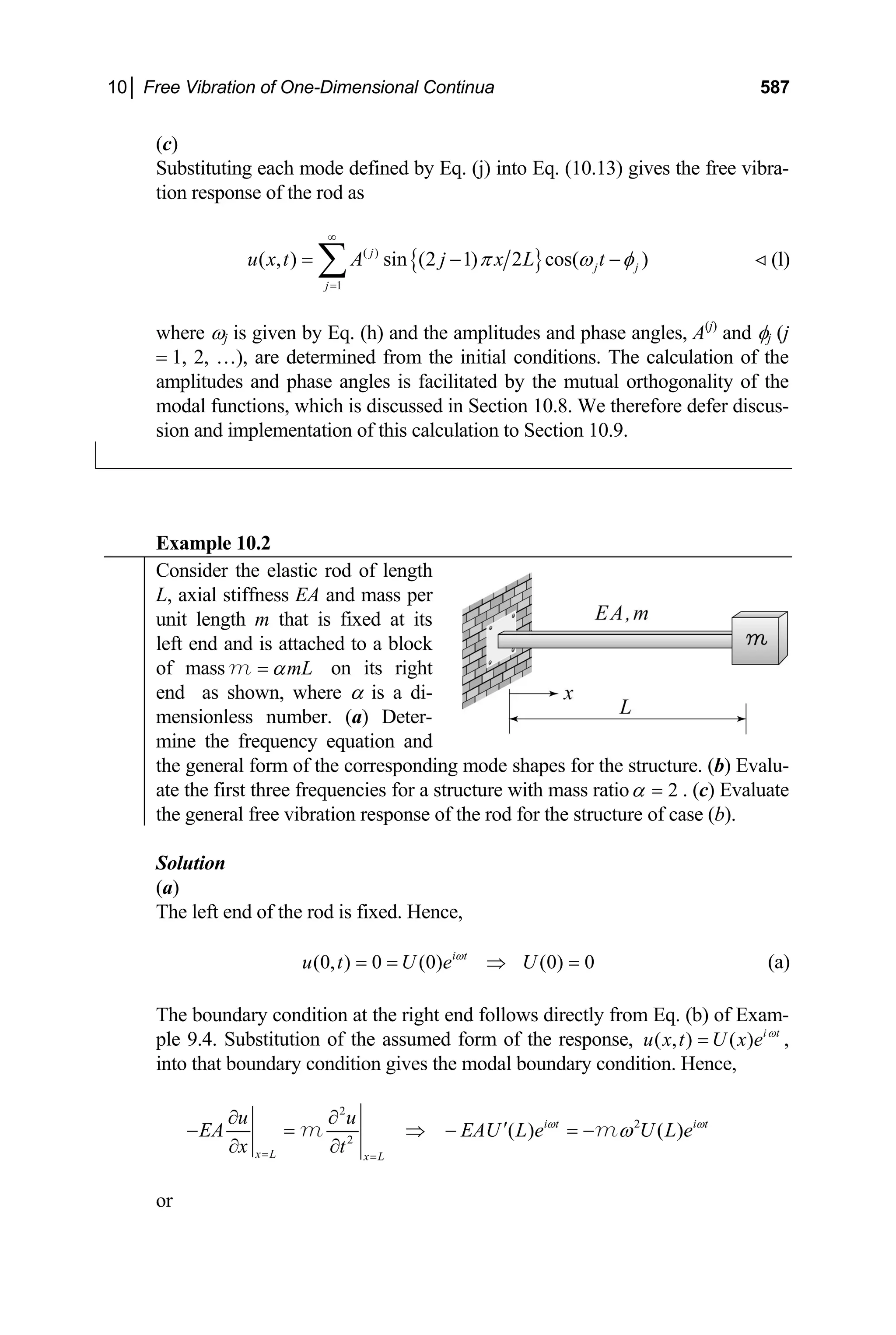 10│ Free Vibration of One-Dimensional Continua 587
(c)
Substituting each mode defined by Eq. (j) into Eq. (10.13) gives the free vibra-
tion response of the rod as
{ }
( )
1
( , ) sin (2 1) 2 cos( )
j
j j
j
u x t A j x L t
π ω φ
∞
=
= −
∑ − (l)

where ωj is given by Eq. (h) and the amplitudes and phase angles, A(j)
and φj (j
= 1, 2, …), are determined from the initial conditions. The calculation of the
amplitudes and phase angles is facilitated by the mutual orthogonality of the
modal functions, which is discussed in Section 10.8. We therefore defer discus-
sion and implementation of this calculation to Section 10.9.
Example 10.2
Consider the elastic rod of length
L, axial stiffness EA and mass per
unit length m that is fixed at its
left end and is attached to a block
of mass mL
α
=
m on its right
end as shown, where α is a di-
mensionless number. (a) Deter-
mine the frequency equation and
the general form of the corresponding mode shapes for the structure. (b) Evalu-
ate the first three frequencies for a structure with mass ratio 2
α = . (c) Evaluate
the general free vibration response of the rod for the structure of case (b).
Solution
(a)
The left end of the rod is fixed. Hence,
(0, ) 0 (0) (0) 0
i t
u t U e U
ω
= = ⇒ = (a)
The boundary condition at the right end follows directly from Eq. (b) of Exam-
ple 9.4. Substitution of the assumed form of the response, ( , ) ( ) i t
u x t U x e ω
= ,
into that boundary condition gives the modal boundary condition. Hence,
2
2
2
( ) ( )
i t i t
x L x L
u u
EA EAU L e U L e
x t
ω ω
ω
= =
∂ ∂
′
− = ⇒ − = −
∂ ∂
m m
or
 