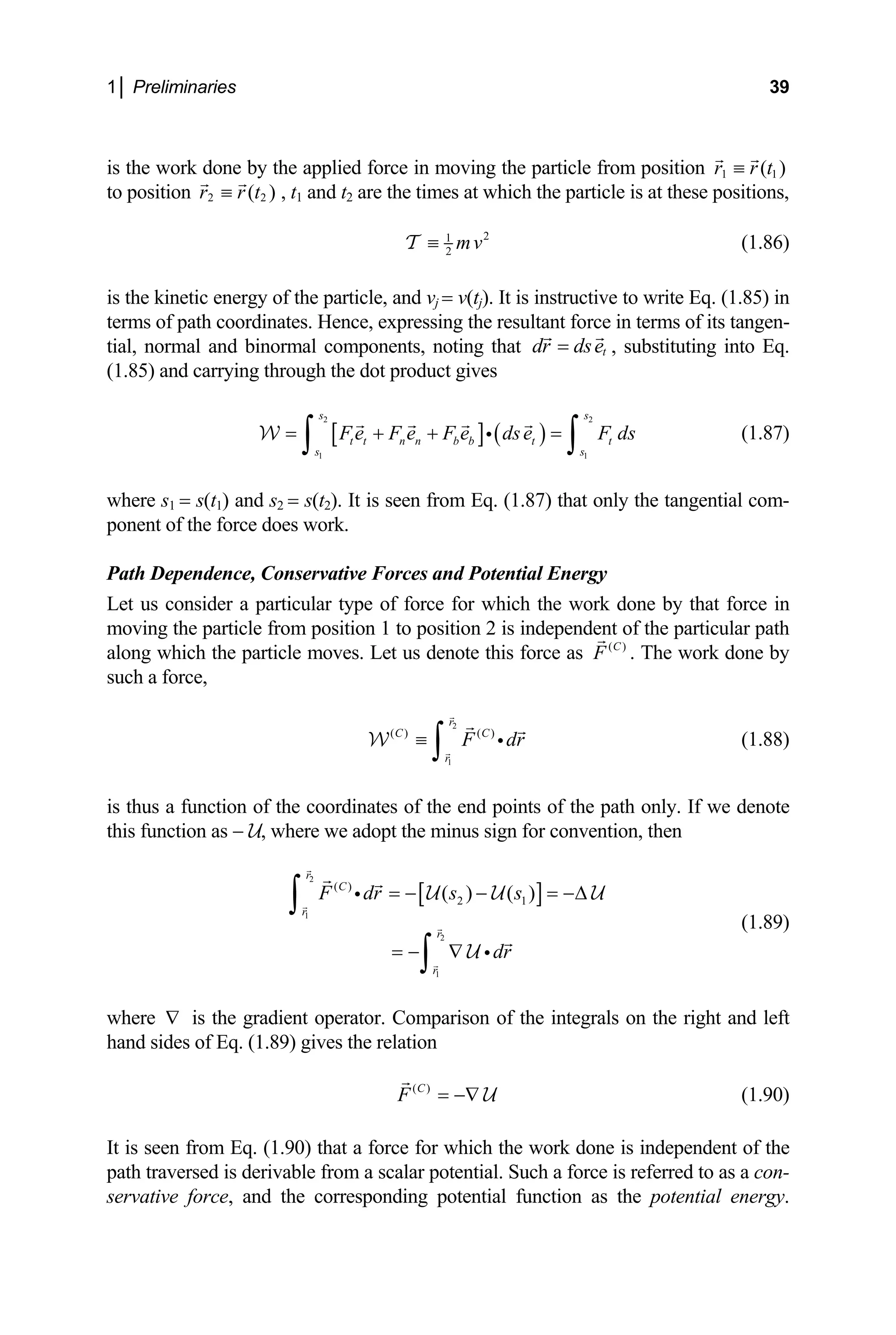 1│ Preliminaries 39
is the
to pos
work done by the applied force in moving the particle from position 1 1
( )
r r t
≡
ition 2 2
( )
r r t
≡ , t1 and t2 are the times at which the particle is at these positions,
2
(1.86)
1
2
mv
≡
T
is the en
terms
tial, n
kinetic ergy of the particle, and vj = v(tj). It is instructive to write Eq. (1.85) in
of path coordinates. Hence, expressing the resultant force in terms of its tangen-
ormal and binormal components, noting that t
dr dse
= , substituting into Eq.
) and carrying through the dot product gives
(1.85
2
[
2
s s
] ( )
1 1
t t n n b b t t
s s
F e F e F e dse F ds
+ + =
∫
=
∫ i (1.87)
here 1 1 2 2 from Eq. (1.87) that only the tangential com-
force in
oving the particle from position 1 to position 2 is independent of the particular path
along which the particle moves. Let us denote this force as
W
s = s(t ) and s = s(t ). It is seen
w
ponent of the force does work.
Path Dependence, Conservative Forces and Potential Energy
Let us consider a particular type of force for which the work done by that
m
( )
C
F . The work done by
such a force,
2
1
( ) ( )
r
C C
r
F dr
≡
∫ i
W (1.88)
is thus a function of the coordinates of the end points of the path only. If we denote
is function as − U, where we adopt the minus sign
2
1
2
( )
2
( )
r
C
r
r
F dr s
th for convention, then
[ ]
1
( )
s
= − −
∫
1
r
dr
= −∆
= − ∇
∫
i
i
U U
(1.89)
here is the gradient operator. Comparison of the integrals on the right and left
and sides of Eq. (1.89) gives the relation
U
U
w ∇
h
( )
C
F = −∇ U (1.90)
It is seen from Eq. (1.90) that a force for which the w e is independent of the
path traversed is derivable from a scalar potential.
ork don
Such a force is referred to as a con-
rvative force, and the corresponding potential function as the potential energy.
se
 