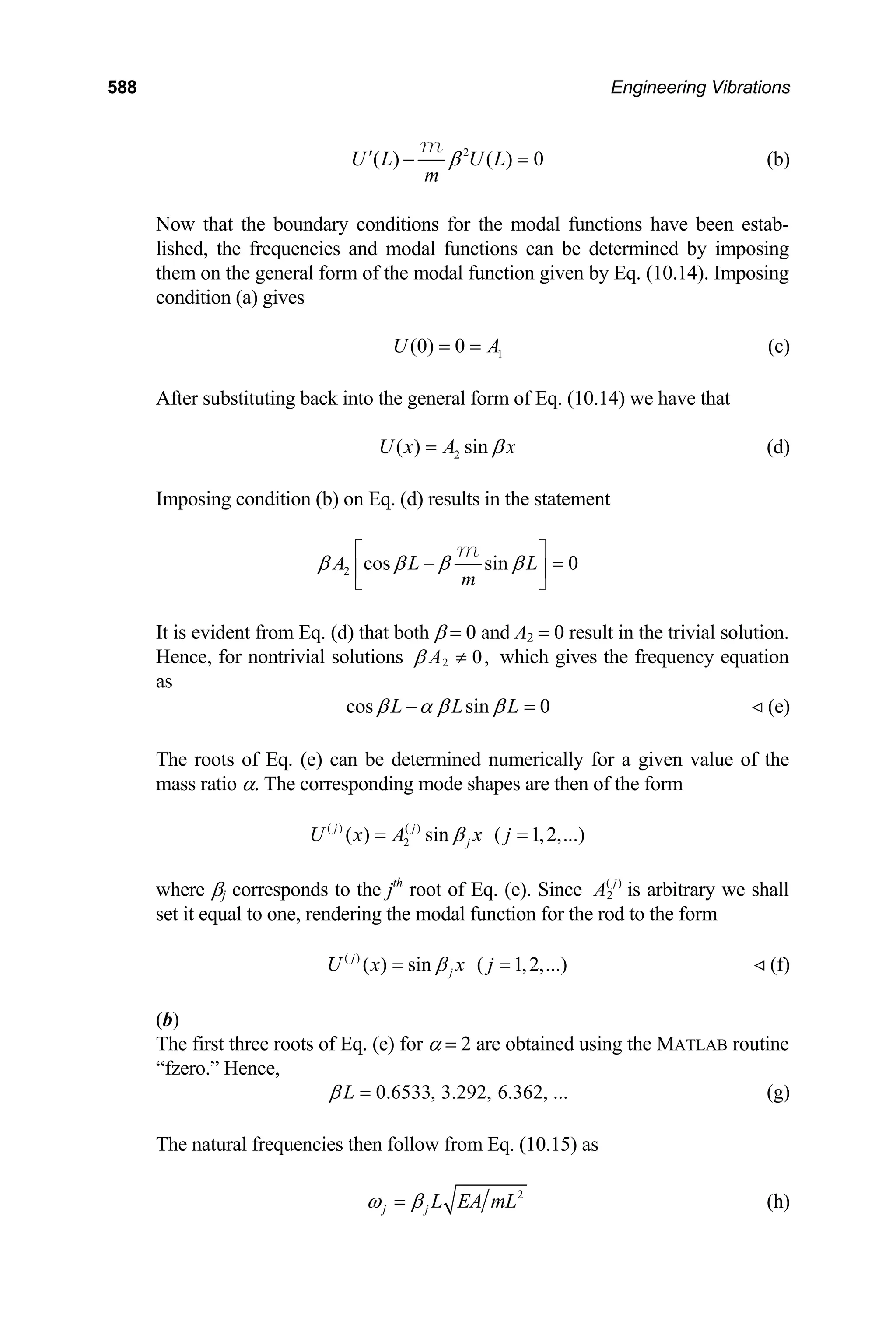 588 Engineering Vibrations
2
( ) ( ) 0
U L U L
m
β
′ − =
m
(b)
Now that the boundary conditions for the modal functions have been estab-
lished, the frequencies and modal functions can be determined by imposing
them on the general form of the modal function given by Eq. (10.14). Imposing
condition (a) gives
1
(0) 0
U A
= = (c)
After substituting back into the general form of Eq. (10.14) we have that
2
( ) sin
U x A x
β
= (d)
Imposing condition (b) on Eq. (d) results in the statement
2 cos sin 0
A L L
m
β β β β
⎡ ⎤
− =
⎢
⎣ ⎦
m
⎥
It is evident from Eq. (d) that both β = 0 and A2 = 0 result in the trivial solution.
Hence, for nontrivial solutions 2 0,
A
β ≠ which gives the frequency equation
as
cos sin 0
L L L
β α β β
− = (e)

The roots of Eq. (e) can be determined numerically for a given value of the
mass ratio α. The corresponding mode shapes are then of the form
( ) ( )
2
( ) sin ( 1,2,...)
j j
j
U x A x j
β
= =
where βj corresponds to the jth
root of Eq. (e). Since ( )
2
j
A is arbitrary we shall
set it equal to one, rendering the modal function for the rod to the form
(f)
( )
( ) sin ( 1,2,...)
j
j
U x x j
β
= = 
(b)
The first three roots of Eq. (e) for α = 2 are obtained using the MATLAB routine
“fzero.” Hence,
0.6533, 3.292, 6.362, ...
L
β = (g)
The natural frequencies then follow from Eq. (10.15) as
2
j j L EA mL
ω β
= (h)
 