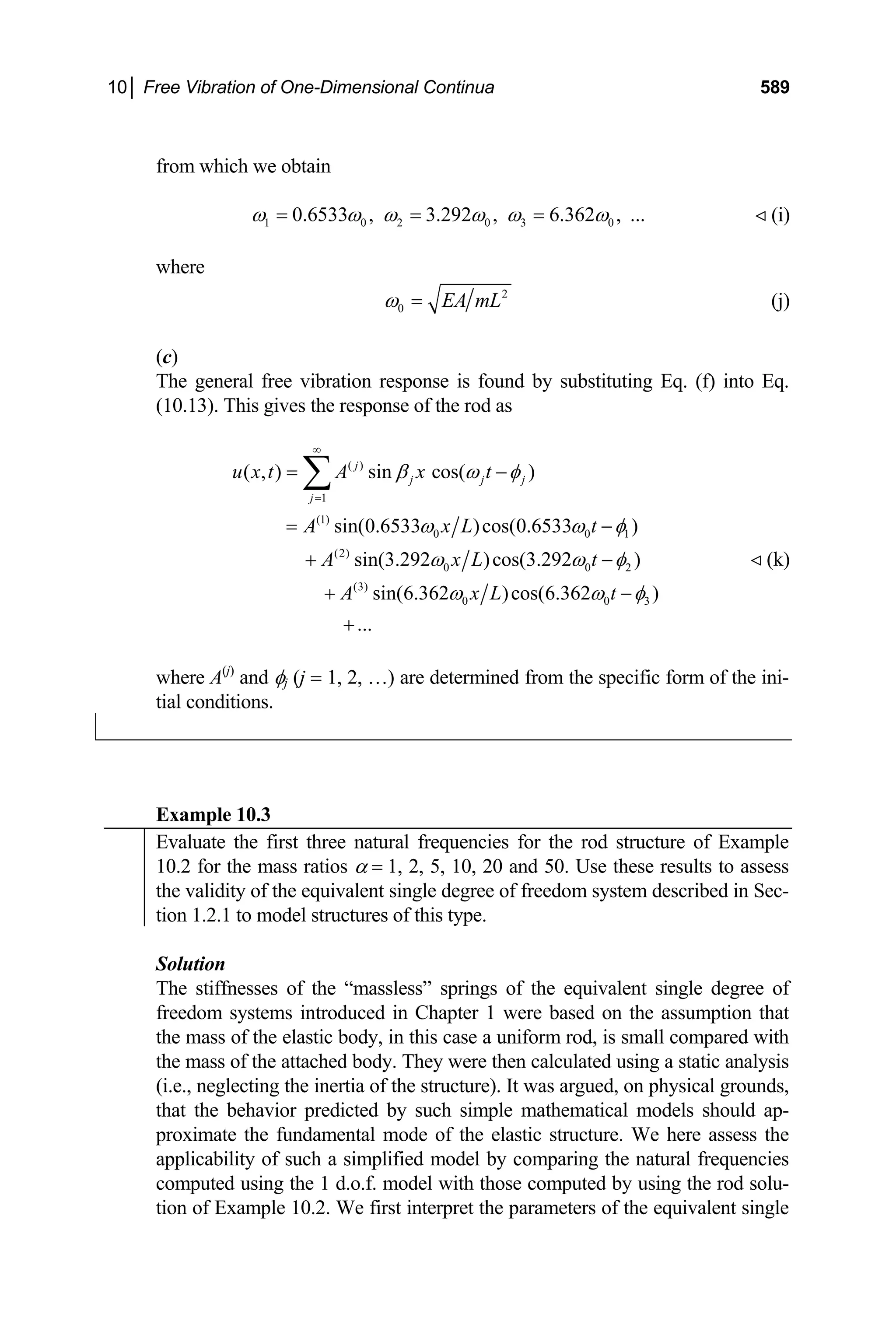 10│ Free Vibration of One-Dimensional Continua 589
from which we obtain
1 0 2 0 3 0
0.6533 , 3.292 , 6.362 , ...
ω ω ω ω ω ω
= = = (i)

where
2
0 EA mL
ω = (j)
(c)
The general free vibration response is found by substituting Eq. (f) into Eq.
(10.13). This gives the response of the rod as
( )
1
(1)
0 0
(2)
0 0
(3)
0 0
( , ) sin cos( )
sin(0.6533 )cos(0.6533 )
sin(3.292 )cos(3.292 )
sin(6.362 )cos(6.362 )
...
j
j j j
j
u x t A x t
A x L t
A x L t
A x L t
β ω φ
ω ω
ω ω
1
2
3
φ
φ
ω ω φ
∞
=
= −
= −
+ −
+ −
+
∑
(k)

where A(j)
and φj (j = 1, 2, …) are determined from the specific form of the ini-
tial conditions.
Example 10.3
Evaluate the first three natural frequencies for the rod structure of Example
10.2 for the mass ratios α = 1, 2, 5, 10, 20 and 50. Use these results to assess
the validity of the equivalent single degree of freedom system described in Sec-
tion 1.2.1 to model structures of this type.
Solution
The stiffnesses of the “massless” springs of the equivalent single degree of
freedom systems introduced in Chapter 1 were based on the assumption that
the mass of the elastic body, in this case a uniform rod, is small compared with
the mass of the attached body. They were then calculated using a static analysis
(i.e., neglecting the inertia of the structure). It was argued, on physical grounds,
that the behavior predicted by such simple mathematical models should ap-
proximate the fundamental mode of the elastic structure. We here assess the
applicability of such a simplified model by comparing the natural frequencies
computed using the 1 d.o.f. model with those computed by using the rod solu-
tion of Example 10.2. We first interpret the parameters of the equivalent single
 