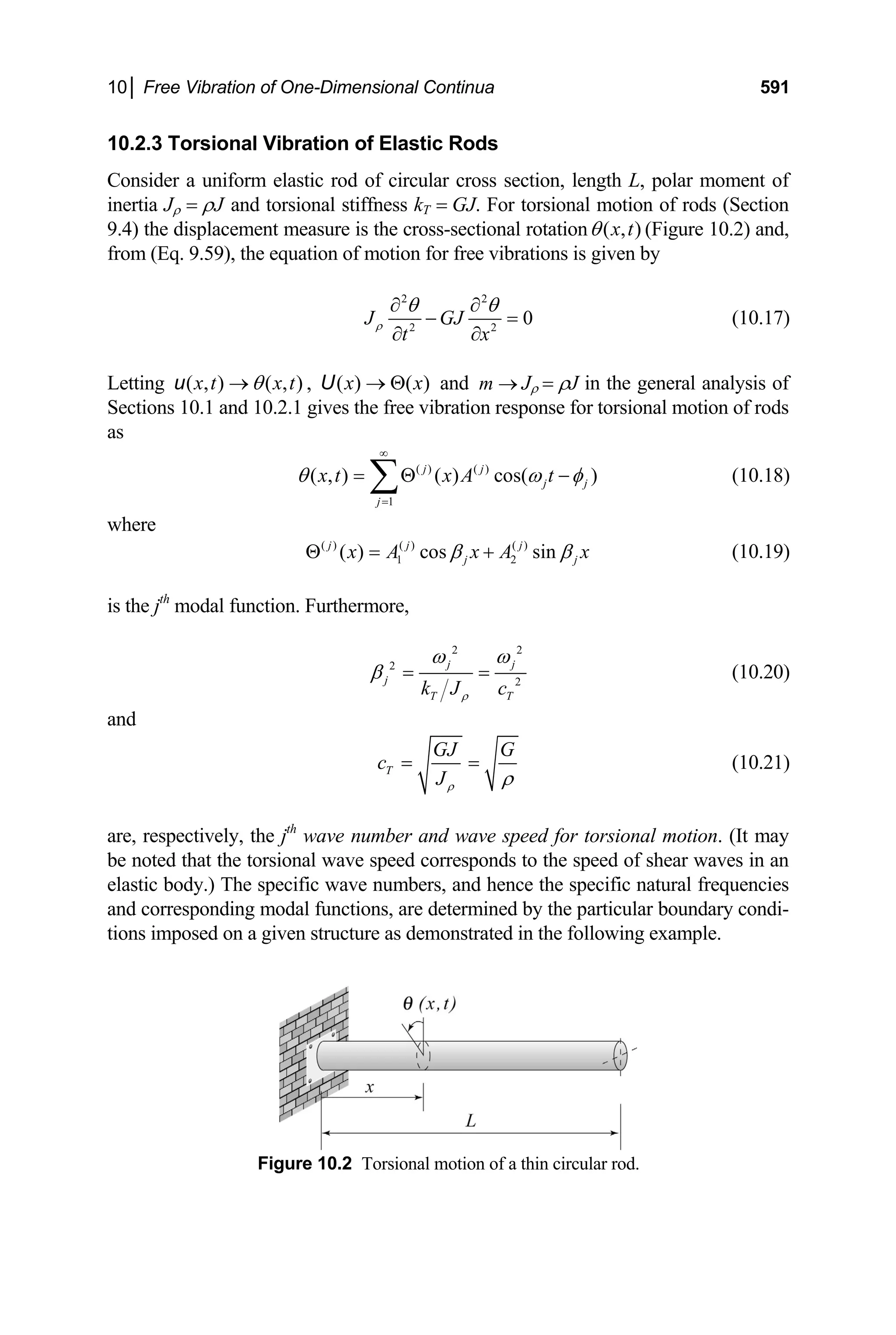 10│ Free Vibration of One-Dimensional Continua 591
10.2.3 Torsional Vibration of Elastic Rods
Consider a uniform elastic rod of circular cross section, length L, polar moment of
inertia Jρ = ρJ and torsional stiffness kT = GJ. For torsional motion of rods (Section
9.4) the displacement measure is the cross-sectional rotation ( , )
x t
θ (Figure 10.2) and,
from (Eq. 9.59), the equation of motion for free vibrations is given by
2 2
2 2
0
J GJ
t x
ρ
θ θ
∂ ∂
− =
∂ ∂
(10.17)
Letting ( , ) ( , )
x t x t
θ
→
u ( ) ( )
x x
→ Θ
U
, and J
m → ρ = ρJ in the general analysis of
Sections 10.1 and 10.2.1 gives the free vibration response for torsional motion of rods
as
( ) ( )
1
( , ) ( ) cos( )
j j
j j
j
x t x A t
θ ω φ
∞
=
= Θ −
∑ (10.18)
where
( ) ( ) ( )
1 2
( ) cos sin
j j j
j j
x A x A x
β β
Θ = + (10.19)
is the jth
modal function. Furthermore,
2 2
2
2
j j
j
T T
k J c
ρ
ω ω
β = = (10.20)
and
T
GJ G
c
Jρ ρ
= = (10.21)
are, respectively, the jth
wave number and wave speed for torsional motion. (It may
be noted that the torsional wave speed corresponds to the speed of shear waves in an
elastic body.) The specific wave numbers, and hence the specific natural frequencies
and corresponding modal functions, are determined by the particular boundary condi-
tions imposed on a given structure as demonstrated in the following example.
Figure 10.2 Torsional motion of a thin circular rod.
 