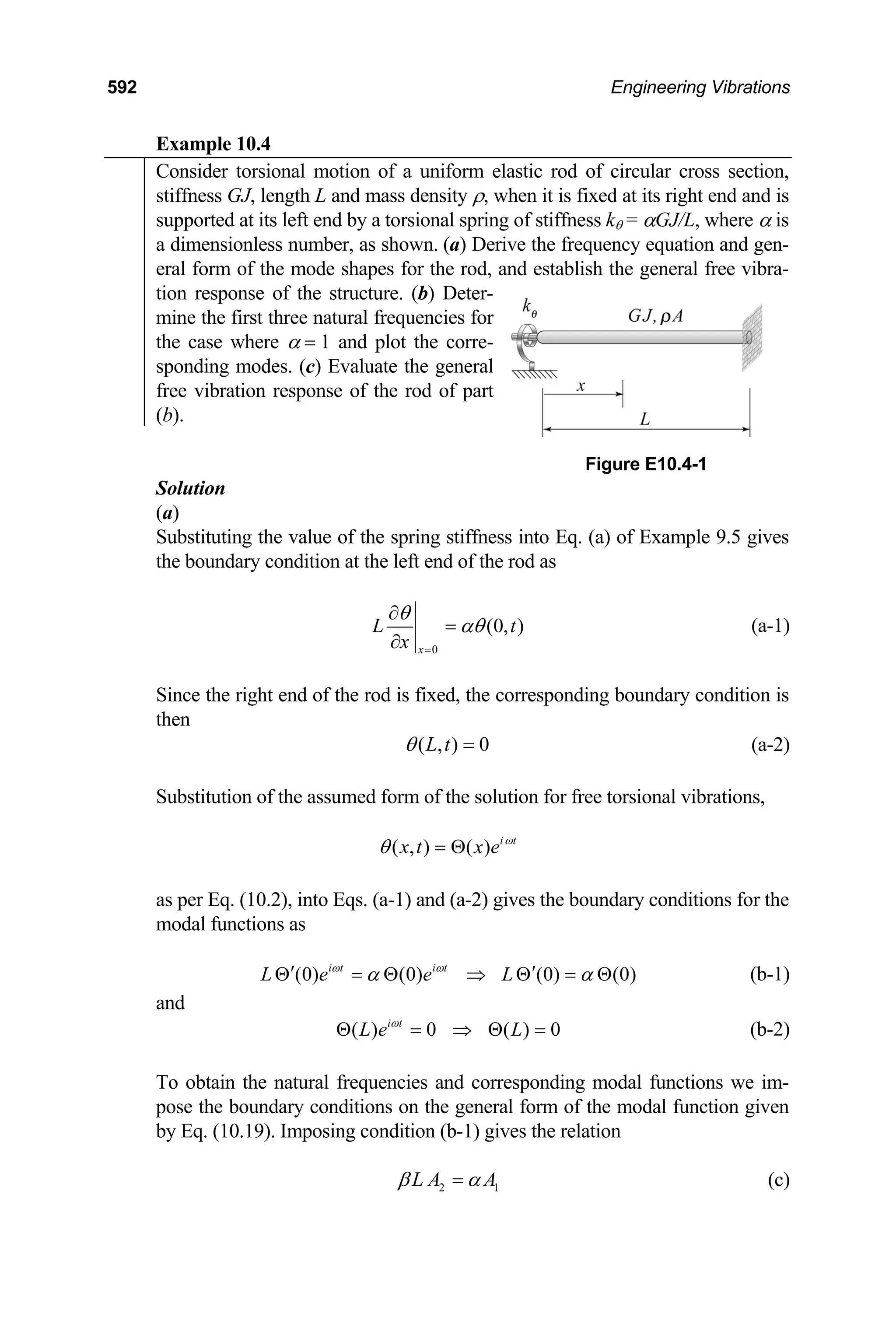 592 Engineering Vibrations
Example 10.4
Consider torsional motion of a uniform elastic rod of circular cross section,
stiffness GJ, length L and mass density ρ, when it is fixed at its right end and is
supported at its left end by a torsional spring of stiffness kθ = αGJ/L, where α is
a dimensionless number, as shown. (a) Derive the frequency equation and gen-
eral form of the mode shapes for the rod, and establish the general free vibra-
tion response of the structure. (b) Deter-
mine the first three natural frequencies for
the case where α = 1 and plot the corre-
sponding modes. (c) Evaluate the general
free vibration response of the rod of part
(b).
Figure E10.4-1
Solution
(a)
Substituting the value of the spring stiffness into Eq. (a) of Example 9.5 gives
the boundary condition at the left end of the rod as
0
(0, )
x
L
x
θ
αθ
=
∂
=
∂
t (a-1)
Since the right end of the rod is fixed, the corresponding boundary condition is
then
( , ) 0
L t
θ = (a-2)
Substitution of the assumed form of the solution for free torsional vibrations,
( , ) ( ) i t
x t x e ω
θ = Θ
as per Eq. (10.2), into Eqs. (a-1) and (a-2) gives the boundary conditions for the
modal functions as
(b-1)
(0) (0) (0) (0)
i t i t
L e e L
ω ω
α
′
Θ = Θ ⇒ Θ = Θ
α
′
and
( ) 0 ( ) 0
i t
L e L
ω
Θ = ⇒ Θ = (b-2)
To obtain the natural frequencies and corresponding modal functions we im-
pose the boundary conditions on the general form of the modal function given
by Eq. (10.19). Imposing condition (b-1) gives the relation
2 1
L A A
β α
= (c)
 