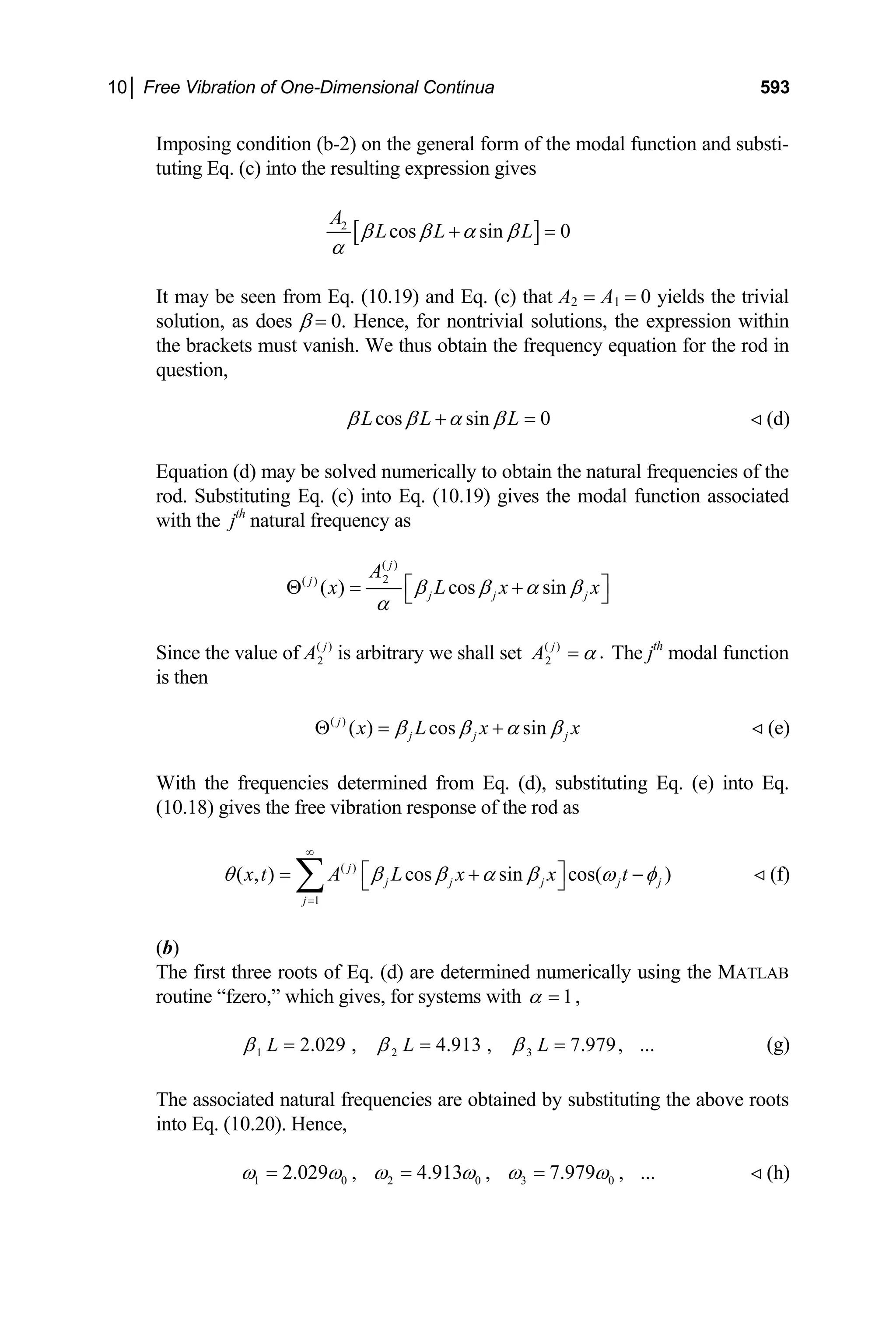 10│ Free Vibration of One-Dimensional Continua 593
Imposing condition (b-2) on the general form of the modal function and substi-
tuting Eq. (c) into the resulting expression gives
[ ]
2
cos sin 0
A
L L L
β β α β
α
+ =
It may be seen from Eq. (10.19) and Eq. (c) that A2 = A1 = 0 yields the trivial
solution, as does β = 0. Hence, for nontrivial solutions, the expression within
the brackets must vanish. We thus obtain the frequency equation for the rod in
question,
cos sin 0
L L L
β β α β
+ = (d)

Equation (d) may be solved numerically to obtain the natural frequencies of the
rod. Substituting Eq. (c) into Eq. (10.19) gives the modal function associated
with the jth
natural frequency as
( )
2
( )
( ) cos sin
j
j
j j j
A
x L x
β β α β
α
x
⎡ ⎤
Θ = +
⎣ ⎦
Since the value of ( )
2
j
A is arbitrary we shall set ( )
2
.
j
A α
= The jth
modal function
is then
( )
( ) cos sin
j
j j j
x L x x
β β α β
Θ = + (e)

With the frequencies determined from Eq. (d), substituting Eq. (e) into Eq.
(10.18) gives the free vibration response of the rod as
( )
1
( , ) cos sin cos( )
j
j j j j
j
x t A L x x t j
θ β β α β ω φ
∞
=
⎡ ⎤
= +
⎣ ⎦
∑ − (f)

(b)
The first three roots of Eq. (d) are determined numerically using the MATLAB
routine “fzero,” which gives, for systems with 1
α = ,
1 2 3
2.029 , 4.913 , 7.979, ...
L L L
β β β
= = = (g)
The associated natural frequencies are obtained by substituting the above roots
into Eq. (10.20). Hence,
1 0 2 0 3 0
2.029 , 4.913 , 7.979 , ...
ω ω ω ω ω ω
= = = (h)

 