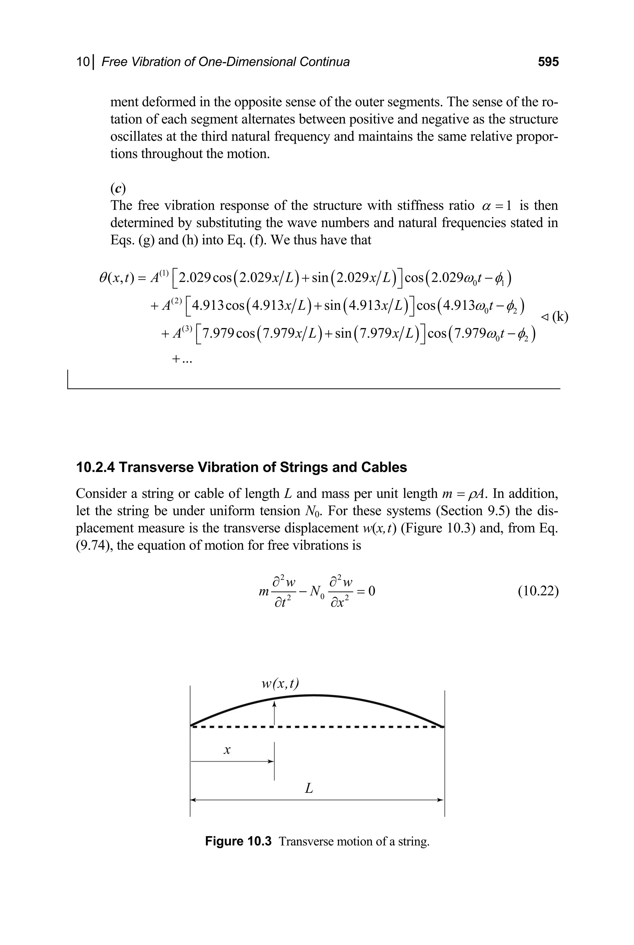 10│ Free Vibration of One-Dimensional Continua 595
ment deformed in the opposite sense of the outer segments. The sense of the ro-
tation of each segment alternates between positive and negative as the structure
oscillates at the third natural frequency and maintains the same relative propor-
tions throughout the motion.
(c)
The free vibration response of the structure with stiffness ratio 1
α = is then
determined by substituting the wave numbers and natural frequencies stated in
Eqs. (g) and (h) into Eq. (f). We thus have that
( ) ( ) ( )
( ) ( ) ( )
( ) ( ) ( )
(1)
0 1
(2)
0 2
(3)
0 2
( , ) 2.029cos 2.029 sin 2.029 cos 2.029
4.913cos 4.913 sin 4.913 cos 4.913
7.979cos 7.979 sin 7.979 cos 7.979
...
x t A x L x L t
A x L x L
A x L x L t
θ ω φ
ω φ
t
ω φ
⎡ ⎤
= + −
⎣ ⎦
⎡ ⎤
+ + −
⎣ ⎦
⎡ ⎤
+ + −
⎣ ⎦
+
 (k)
10.2.4 Transverse Vibration of Strings and Cables
Consider a string or cable of length L and mass per unit length m = ρA. In addition,
let the string be under uniform tension N0. For these systems (Section 9.5) the dis-
placement measure is the transverse displacement w(x,t) (Figure 10.3) and, from Eq.
(9.74), the equation of motion for free vibrations is
2 2
0
2 2
0
w w
m N
t x
∂ ∂
− =
∂ ∂
(10.22)
Figure 10.3 Transverse motion of a string.
 