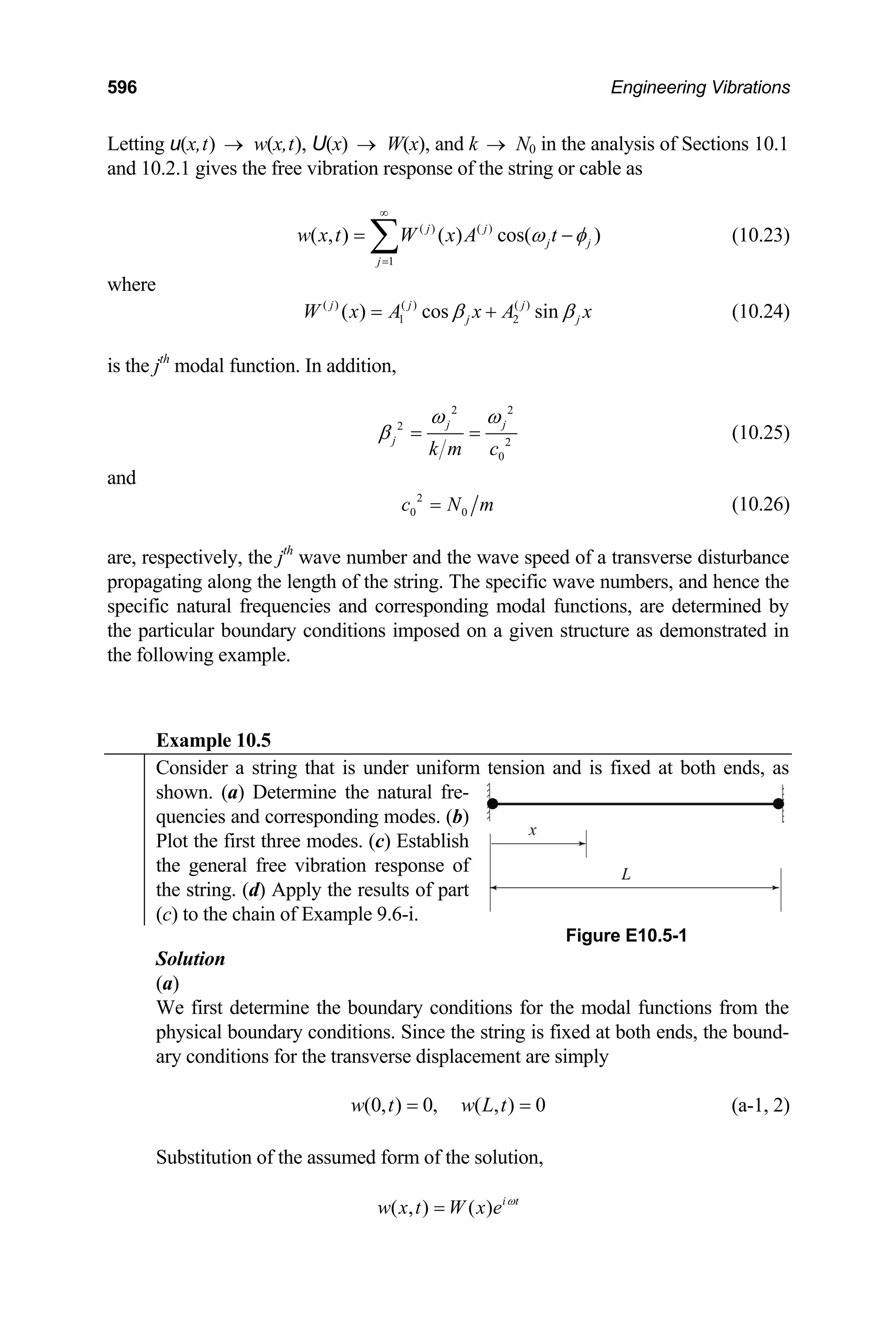 596 Engineering Vibrations
Letting u(x,t) w(x,t), U(x) W(x), and k → N
→ → 0 in the analysis of Sections 10.1
and 10.2.1 gives the free vibration response of the string or cable as
( ) ( )
1
( , ) ( ) cos( )
j j
j j
j
w x t W x A t
ω φ
∞
=
= ∑ − (10.23)
where
( ) ( ) ( )
1 2
( ) cos sin
j j j
j j
W x A x A x
β β
= + (10.24)
is the jth
modal function. In addition,
2 2
2
2
0
j j
j
k m c
ω ω
β = = (10.25)
and
2
0 0
c N m
= (10.26)
are, respectively, the jth
wave number and the wave speed of a transverse disturbance
propagating along the length of the string. The specific wave numbers, and hence the
specific natural frequencies and corresponding modal functions, are determined by
the particular boundary conditions imposed on a given structure as demonstrated in
the following example.
Example 10.5
Consider a string that is under uniform tension and is fixed at both ends, as
shown. (a) Determine the natural fre-
quencies and corresponding modes. (b)
Plot the first three modes. (c) Establish
the general free vibration response of
the string. (d) Apply the results of part
(c) to the chain of Example 9.6-i.
Figure E10.5-1
Solution
(a)
We first determine the boundary conditions for the modal functions from the
physical boundary conditions. Since the string is fixed at both ends, the bound-
ary conditions for the transverse displacement are simply
(0, ) 0, ( , ) 0
w t w L t
= = (a-1, 2)
Substitution of the assumed form of the solution,
( , ) ( ) i t
w x t W x e ω
=
 