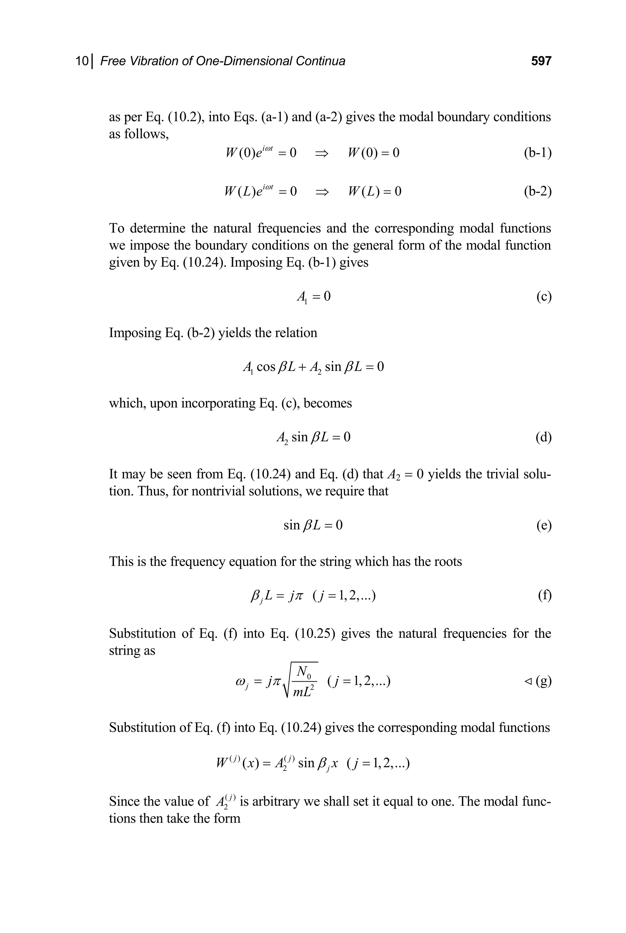 10│ Free Vibration of One-Dimensional Continua 597
as per Eq. (10.2), into Eqs. (a-1) and (a-2) gives the modal boundary conditions
as follows,
(0) 0 (0) 0
i t
W e W
ω
= ⇒ = (b-1)
( ) 0 ( ) 0
i t
W L e W L
ω
= ⇒ = (b-2)
To determine the natural frequencies and the corresponding modal functions
we impose the boundary conditions on the general form of the modal function
given by Eq. (10.24). Imposing Eq. (b-1) gives
1 0
A = (c)
Imposing Eq. (b-2) yields the relation
1 2
cos sin 0
A L A L
β β
+ =
which, upon incorporating Eq. (c), becomes
2 sin 0
A L
β = (d)
It may be seen from Eq. (10.24) and Eq. (d) that A2 = 0 yields the trivial solu-
tion. Thus, for nontrivial solutions, we require that
sin 0
L
β = (e)
This is the frequency equation for the string which has the roots
( 1,2,...
j L j j )
β π
= = (f)
Substitution of Eq. (f) into Eq. (10.25) gives the natural frequencies for the
string as
0
2
( 1,2,...
j
N
j j
mL
ω π
= = ) (g)

Substitution of Eq. (f) into Eq. (10.24) gives the corresponding modal functions
( ) ( )
2
( ) sin ( 1,2,...)
j j
j
W x A x j
β
= =
Since the value of ( )
2
j
A is arbitrary we shall set it equal to one. The modal func-
tions then take the form
 