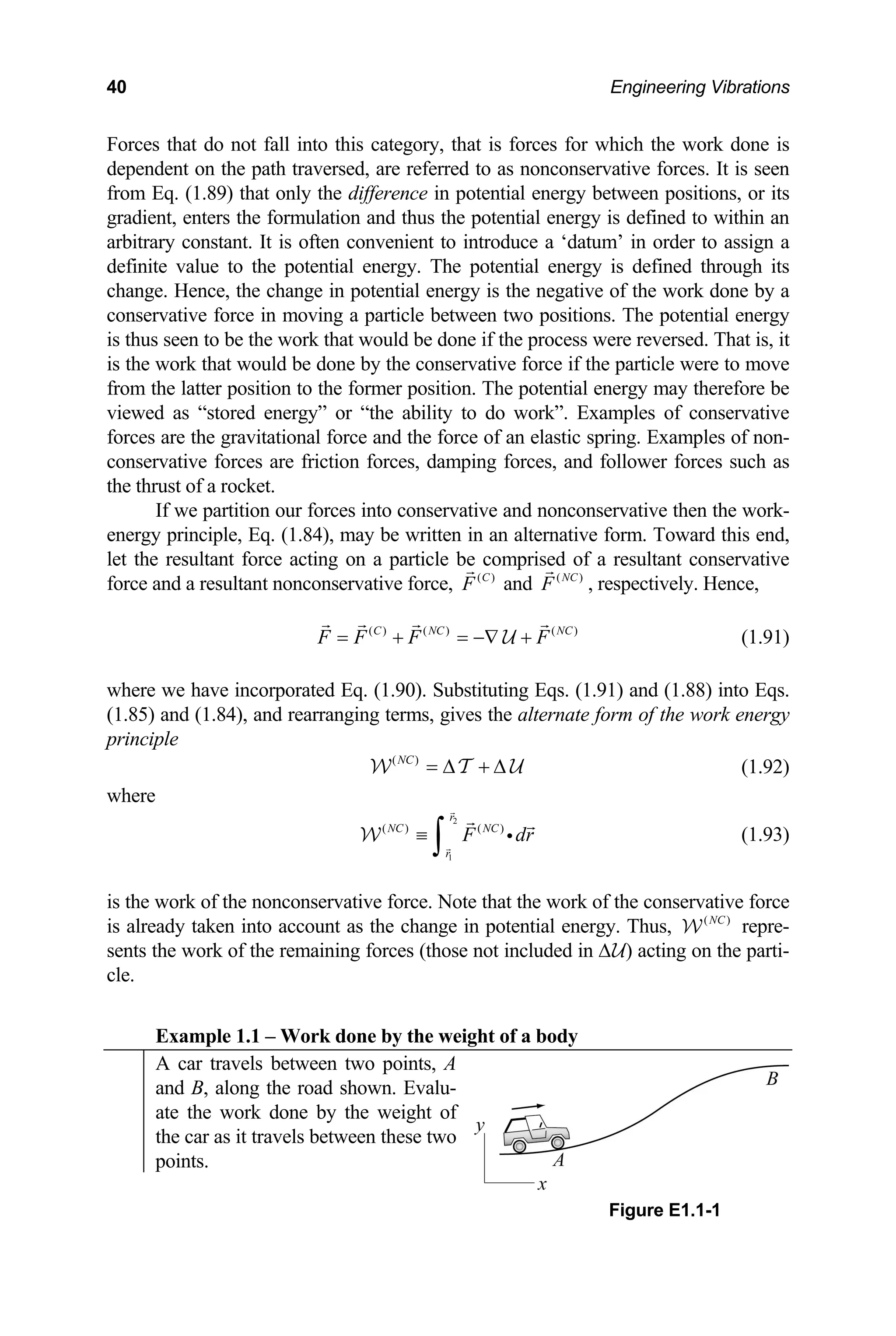 40 Engineering Vibrations
F h the work done is
d e forces. It is seen
orces that do not fall into this category, that is forces for whic
ependent on the path traversed, are referred to as nonconservativ
om Eq. (1.89) that only the difference in potential energy between positions, or its
. The potential energy is defined through its
f the work done by a
e
red energy” or “the ability to do work”. Examples of conservative
rces are the gravitational force and the force of an elastic spring. Examples of non-
onservative forces are friction forces, damping for
the thrust of a rocket.
If we partition our forces into conservative and nonconservative then the work-
onservative
rce and a resultant nonconservative force,
fr
gradient, enters the formulation and thus the potential energy is defined to within an
arbitrary constant. It is often convenient to introduce a ‘datum’ in order to assign a
definite value to the potential energy
change. Hence, the change in potential energy is the negative o
conservative force in moving a particle between two positions. The potential energy
is thus seen to be the work that would be done if the process were reversed. That is, it
is the work that would be done by the conservative force if th particle were to move
from the latter position to the former position. The potential energy may therefore be
iewed as “sto
v
fo
c ces, and follower forces such as
energy principle, Eq. (1.84), may be written in an alternative form. Toward this end,
let the resultant force acting on a particle be comprised of a resultant c
fo ( )
C
F ( )
NC
F
and , respectively. Hence,
C
( ) ( ) ( )
C NC N
F F F F
= + = −∇ +
U (1.91)
where we have incorporated Eq. (1.90). Substituting Eqs. (1.91) and (1.88) into Eqs.
.85) and (1.84), and rearranging terms, gives the alternate form of the work energy
le
(1
princip
( )
NC
= ∆ +
W ∆
T U (1.92)
here
r
NC NC
r
w
)
2
1
( ) (
F
≡
∫ dr
i (1.93)
W
is the work of the nonconservative force. Note that the work of the conservative force
is already taken into account as the change in potential energy. Thus, ( )
NC
W repre-
sents the work of the remaining forces (those not included in ∆U) acting on the parti-
cle.
Example 1.1 – Work done by the weight of a body
A car travels between two points, A
and B, along the road shown. Evalu-
ate the work done by the weight of
the car as it travels between these two
points.
Figure E1.1-1
 