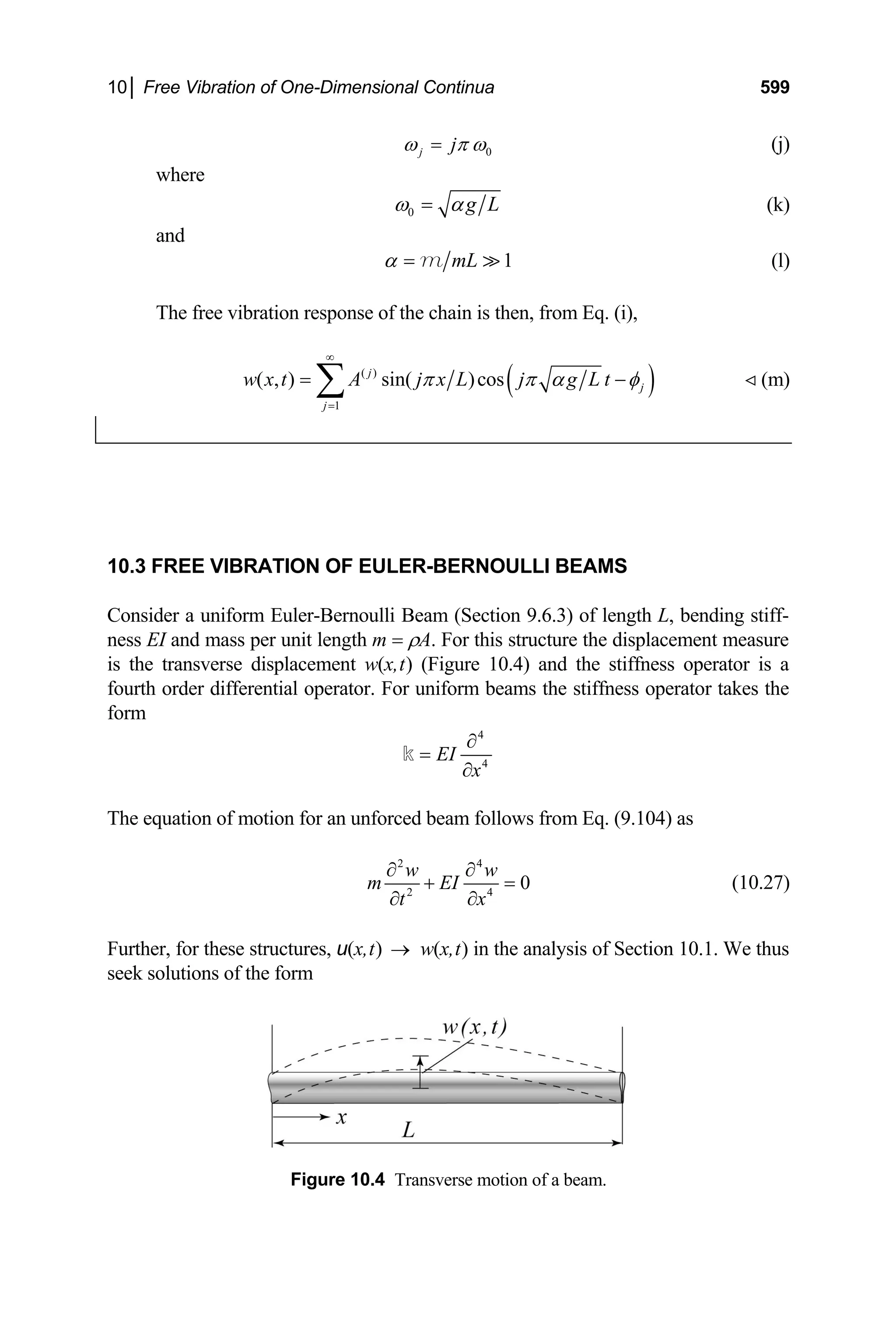 10│ Free Vibration of One-Dimensional Continua 599
0
j j
ω π ω
= (j)
where
0 g L
ω α
= (k)
and
1
mL
α = 
m (l)
The free vibration response of the chain is then, from Eq. (i),
(
( )
1
( , ) sin( )cos
j
j
j
w x t A j x L j g L t )
π π α φ
∞
=
= −
∑ (m)

10.3 FREE VIBRATION OF EULER-BERNOULLI BEAMS
Consider a uniform Euler-Bernoulli Beam (Section 9.6.3) of length L, bending stiff-
ness EI and mass per unit length m = ρA. For this structure the displacement measure
is the transverse displacement w(x,t) (Figure 10.4) and the stiffness operator is a
fourth order differential operator. For uniform beams the stiffness operator takes the
form
4
4
EI
x
∂
=
∂
k
The equation of motion for an unforced beam follows from Eq. (9.104) as
2 4
2 4
0
w w
m EI
t x
∂ ∂
+ =
∂ ∂
(10.27)
Further, for these structures, u(x,t) w(x,t) in the analysis of Section 10.1. We thus
seek solutions of the form
→
Figure 10.4 Transverse motion of a beam.
 