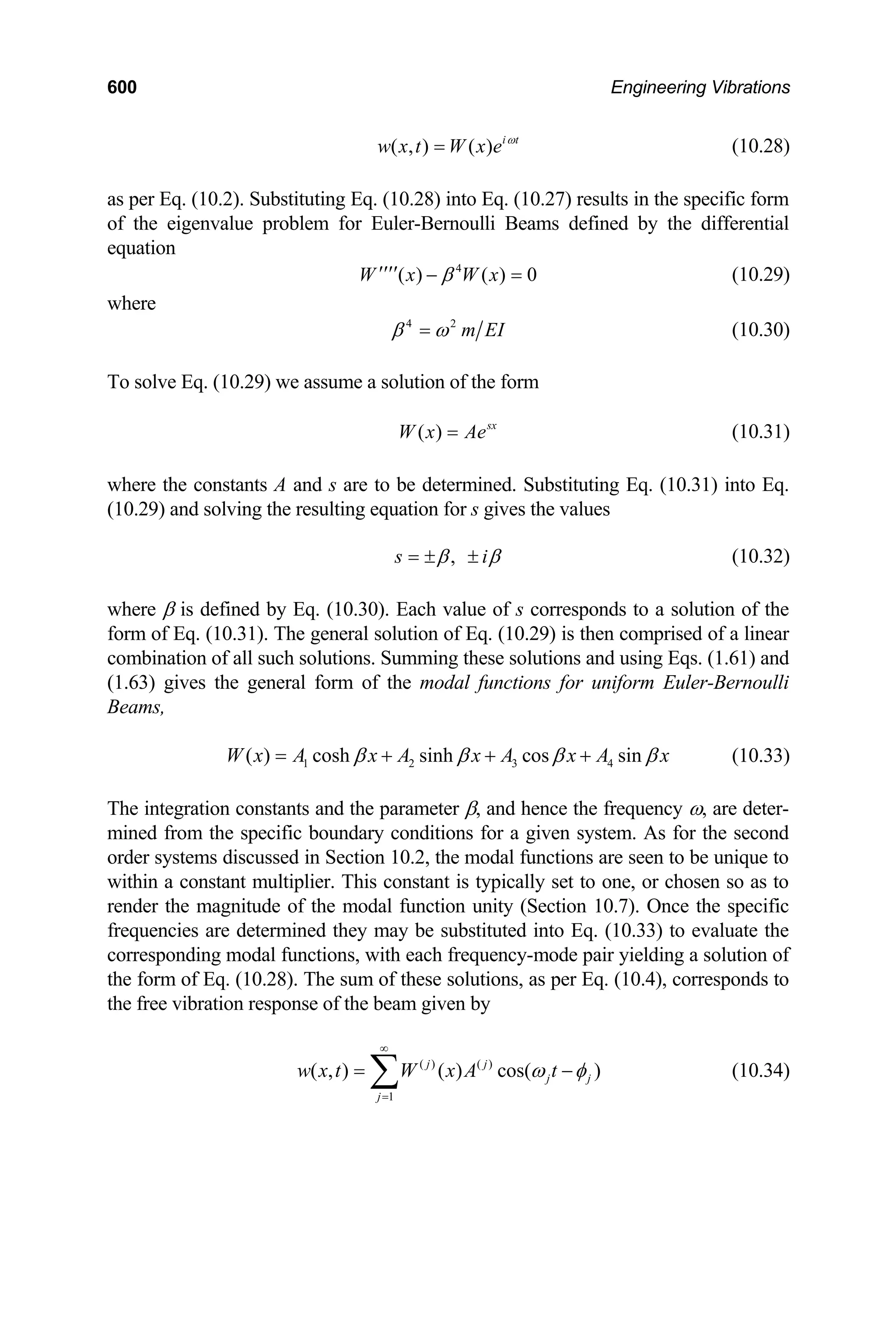 600 Engineering Vibrations
( , ) ( ) i t
w x t W x e ω
= (10.28)
as per Eq. (10.2). Substituting Eq. (10.28) into Eq. (10.27) results in the specific form
of the eigenvalue problem for Euler-Bernoulli Beams defined by the differential
equation
4
( ) ( ) 0
W x W x
β
′′′′ − = (10.29)
where
4 2
m EI
β ω
= (10.30)
To solve Eq. (10.29) we assume a solution of the form
( ) sx
W x Ae
= (10.31)
where the constants A and s are to be determined. Substituting Eq. (10.31) into Eq.
(10.29) and solving the resulting equation for s gives the values
,
s i
β β
= ± ± (10.32)
where β is defined by Eq. (10.30). Each value of s corresponds to a solution of the
form of Eq. (10.31). The general solution of Eq. (10.29) is then comprised of a linear
combination of all such solutions. Summing these solutions and using Eqs. (1.61) and
(1.63) gives the general form of the modal functions for uniform Euler-Bernoulli
Beams,
1 2 3 4
( ) cosh sinh cos sin
W x A x A x A x A x
β β β β
= + + + (10.33)
The integration constants and the parameter β, and hence the frequency ω, are deter-
mined from the specific boundary conditions for a given system. As for the second
order systems discussed in Section 10.2, the modal functions are seen to be unique to
within a constant multiplier. This constant is typically set to one, or chosen so as to
render the magnitude of the modal function unity (Section 10.7). Once the specific
frequencies are determined they may be substituted into Eq. (10.33) to evaluate the
corresponding modal functions, with each frequency-mode pair yielding a solution of
the form of Eq. (10.28). The sum of these solutions, as per Eq. (10.4), corresponds to
the free vibration response of the beam given by
( ) ( )
1
( , ) ( ) cos( )
j j
j j
j
w x t W x A t
ω φ
∞
=
= ∑ − (10.34)
 