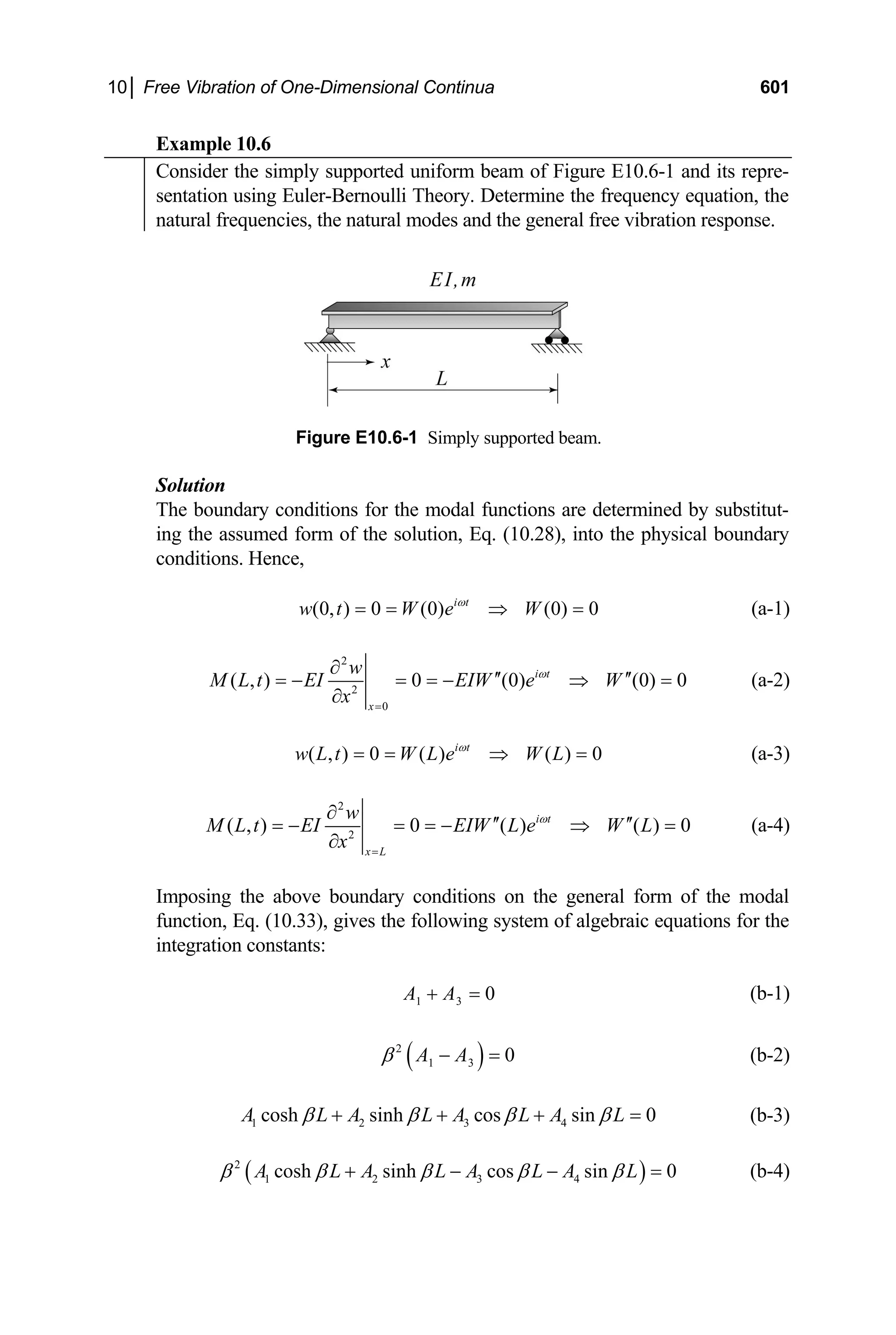10│ Free Vibration of One-Dimensional Continua 601
Example 10.6
Consider the simply supported uniform beam of Figure E10.6-1 and its repre-
sentation using Euler-Bernoulli Theory. Determine the frequency equation, the
natural frequencies, the natural modes and the general free vibration response.
Figure E10.6-1 Simply supported beam.
Solution
The boundary conditions for the modal functions are determined by substitut-
ing the assumed form of the solution, Eq. (10.28), into the physical boundary
conditions. Hence,
(0, ) 0 (0) (0) 0
i t
w t W e W
ω
= = ⇒ = (a-1)
2
2
0
( , ) 0 (0) (0) 0
i t
x
w
M L t EI EIW e W
x
ω
=
∂
′′ ′′
= − = = − ⇒ =
∂
(a-2)
( , ) 0 ( ) ( ) 0
i t
w L t W L e W L
ω
= = ⇒ = (a-3)
2
2
( , ) 0 ( ) ( ) 0
i t
x L
w
M L t EI EIW L e W L
x
ω
=
∂
′′ ′′
= − = = − ⇒ =
∂
(a-4)
Imposing the above boundary conditions on the general form of the modal
function, Eq. (10.33), gives the following system of algebraic equations for the
integration constants:
1 3 0
A A
+ = (b-1)
( )
2
1 3 0
A A
β − = (b-2)
1 2 3 4
cosh sinh cos sin 0
A L A L A L A L
β β β β
+ + + = (b-3)
( )
2
1 2 3 4
cosh sinh cos sin 0
A L A L A L A L
β β β β β
+ − − = (b-4)
 