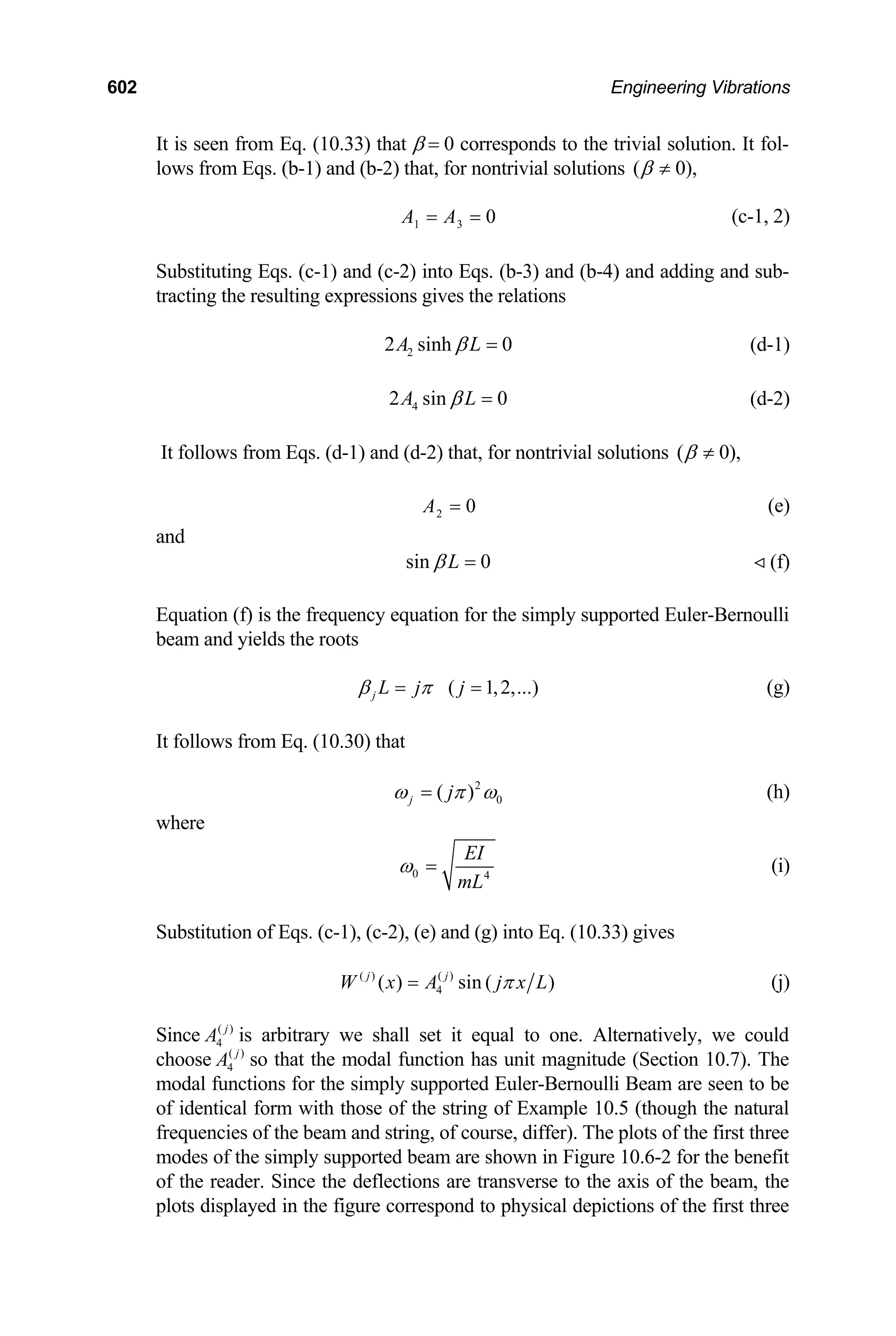 602 Engineering Vibrations
It is seen from Eq. (10.33) that β = 0 corresponds to the trivial solution. It fol-
lows from Eqs. (b-1) and (b-2) that, for nontrivial solutions ( 0),
β ≠
1 3 0
A A
= = (c-1, 2)
Substituting Eqs. (c-1) and (c-2) into Eqs. (b-3) and (b-4) and adding and sub-
tracting the resulting expressions gives the relations
2
2 sinh 0
A L
β = (d-1)
4
2 sin 0
A L
β = (d-2)
It follows from Eqs. (d-1) and (d-2) that, for nontrivial solutions ( 0),
β ≠
2 0
A = (e)
and
sin 0
L
β = (f)

Equation (f) is the frequency equation for the simply supported Euler-Bernoulli
beam and yields the roots
( 1,2,...)
j L j j
β π
= = (g)
It follows from Eq. (10.30) that
2
0
( )
j j
ω π ω
= (h)
where
0 4
EI
mL
ω = (i)
Substitution of Eqs. (c-1), (c-2), (e) and (g) into Eq. (10.33) gives
( ) ( )
4
( ) sin ( )
j j
W x A j x L
π
= (j)
Since ( )
4
j
A is arbitrary we shall set it equal to one. Alternatively, we could
choose 4
( )
j
A so that the modal function has unit magnitude (Section 10.7). The
modal functions for the simply supported Euler-Bernoulli Beam are seen to be
of identical form with those of the string of Example 10.5 (though the natural
frequencies of the beam and string, of course, differ). The plots of the first three
modes of the simply supported beam are shown in Figure 10.6-2 for the benefit
of the reader. Since the deflections are transverse to the axis of the beam, the
plots displayed in the figure correspond to physical depictions of the first three
 