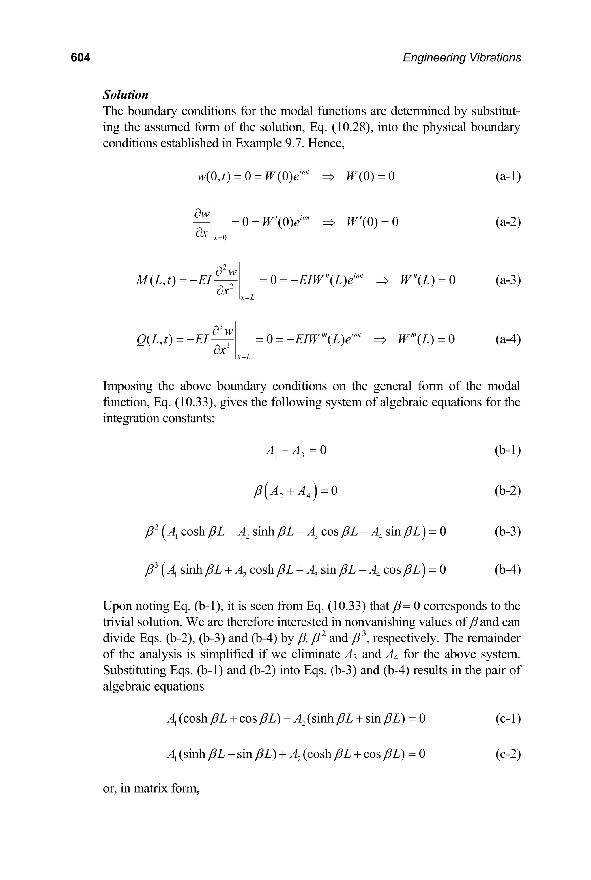 604 Engineering Vibrations
Solution
The boundary conditions for the modal functions are determined by substitut-
ing the assumed form of the solution, Eq. (10.28), into the physical boundary
conditions established in Example 9.7. Hence,
(0, ) 0 (0) (0) 0
i t
w t W e W
ω
= = ⇒ = (a-1)
0
0 (0) (0)
i t
x
w
W e W
x
ω
=
∂
′ ′ 0
= = ⇒
∂
= (a-2)
2
2
( , ) 0 ( ) ( ) 0
i t
x L
w
M L t EI EIW L e W L
x
ω
=
∂
′′ ′′
= − = = − ⇒ =
∂
(a-3)
3
3
( , ) 0 ( ) ( ) 0
i t
x L
w
Q L t EI EIW L e W L
x
ω
=
∂
′′′ ′′′
= − = = − ⇒ =
∂
(a-4)
Imposing the above boundary conditions on the general form of the modal
function, Eq. (10.33), gives the following system of algebraic equations for the
integration constants:
1 3 0
A A
+ = (b-1)
( )
2 4 0
A A
β + = (b-2)
( )
2
1 2 3 4
cosh sinh cos sin 0
A L A L A L A L
β β β β β
+ − − = (b-3)
( )
3
1 2 3 4
sinh cosh sin cos 0
A L A L A L A L
β β β β β
+ + − = (b-4)
Upon noting Eq. (b-1), it is seen from Eq. (10.33) that β = 0 corresponds to the
trivial solution. We are therefore interested in nonvanishing values of β and can
divide Eqs. (b-2), (b-3) and (b-4) by β, β 2
and β 3
, respectively. The remainder
of the analysis is simplified if we eliminate A3 and A4 for the above system.
Substituting Eqs. (b-1) and (b-2) into Eqs. (b-3) and (b-4) results in the pair of
algebraic equations
1 2
(cosh cos ) (sinh sin ) 0
A L L A L L
β β β β
+ + + = (c-1)
1 2
(sinh sin ) (cosh cos ) 0
A L L A L L
β β β β
− + + = (c-2)
or, in matrix form,
 