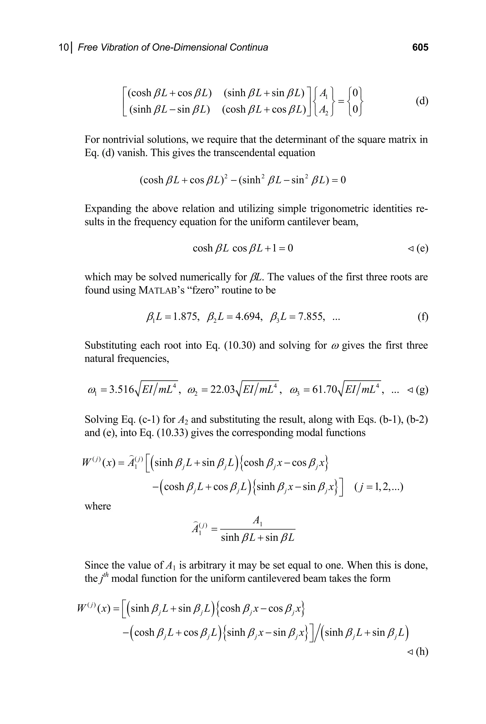 10│ Free Vibration of One-Dimensional Continua 605
1
2
(cosh cos ) (sinh sin ) 0
(sinh sin ) (cosh cos ) 0
A
L L L L
A
L L L L
β β β β
β β β β
+ + ⎧ ⎫
⎡ ⎤
=
⎧ ⎫
⎨ ⎬ ⎨ ⎬
⎢ ⎥
− +
⎣ ⎦ ⎩ ⎭ ⎩ ⎭
(d)
For nontrivial solutions, we require that the determinant of the square matrix in
Eq. (d) vanish. This gives the transcendental equation
2 2 2
(cosh cos ) (sinh sin ) 0
L L L L
β β β β
+ − − =
Expanding the above relation and utilizing simple trigonometric identities re-
sults in the frequency equation for the uniform cantilever beam,
cosh cos 1 0
L L
β β + = (e)

which may be solved numerically for βL. The values of the first three roots are
found using MATLAB’s “fzero” routine to be
1 2 3
1.875, 4.694, 7.855, ...
L L L
β β β
= = = (f)
Substituting each root into Eq. (10.30) and solving for ω gives the first three
natural frequencies,
4 4
1 2 3
3.516 , 22.03 , 61.70 , ...
EI mL EI mL EI mL
ω ω ω
= = = 4
(g)

Solving Eq. (c-1) for A2 and substituting the result, along with Eqs. (b-1), (b-2)
and (e), into Eq. (10.33) gives the corresponding modal functions
( ){ }
( ){ }
( ) ( )
1
( ) sinh sin cosh cos
cosh cos sinh sin ( 1,2,...)
j j
j j j j
j j j j
W x A L L x x
L L x x j
β β β β
β β β β
⎡
= + −
⎣
⎤
− + − =
⎦

where
1
( )
1
sinh sin
j
A
A
L L
β β
=
+

Since the value of A1 is arbitrary it may be set equal to one. When this is done,
the jth
modal function for the uniform cantilevered beam takes the form
( ){ }
( ){ } ( )
( )
( ) sinh sin cosh cos
cosh cos sinh sin sinh sin
j
j j j j
j j j j j
W x L L x x
L L x x L
β β β β
β β β β β β
⎡
= + −
⎣
⎤
− + − +
⎦ j L
 (h)
 