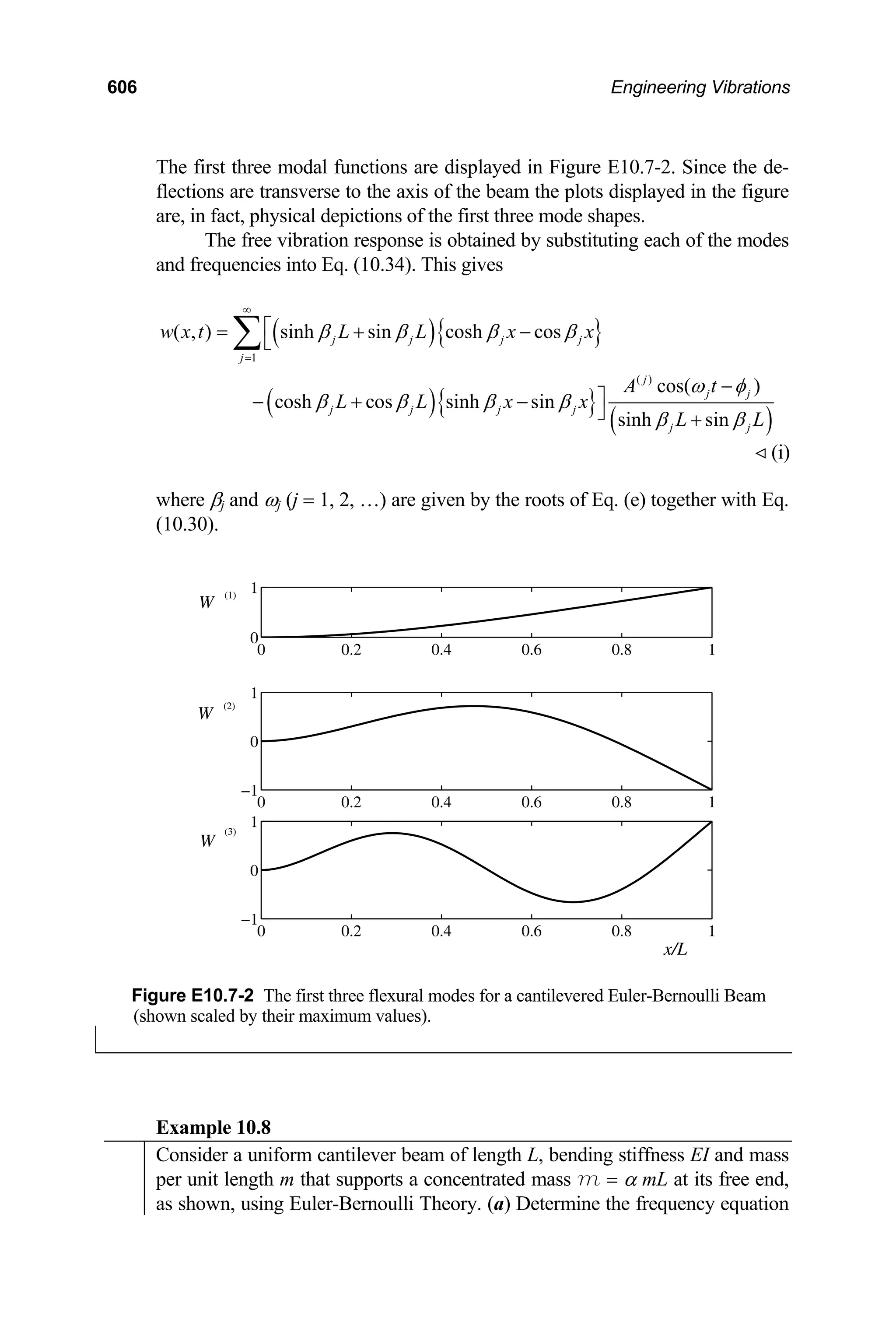 606 Engineering Vibrations
The first three modal functions are displayed in Figure E10.7-2. Since the de-
flections are transverse to the axis of the beam the plots displayed in the figure
are, in fact, physical depictions of the first three mode shapes.
The free vibration response is obtained by substituting each of the modes
and frequencies into Eq. (10.34). This gives
( ){ }
( ){ }
( )
1
( )
( , ) sinh sin cosh cos
cos( )
cosh cos sinh sin
sinh sin
j j j j
j
j
j j
j j j j
j j
w x t L L x x
A t
L L x x
L L
β β β β
ω φ
β β β β
β β
∞
=
⎡
= + −
⎣
−
⎤
− + −
⎦ +
∑
(i)

where βj and ωj (j = 1, 2, …) are given by the roots of Eq. (e) together with Eq.
(10.30).
0 0.2 0.4 0.6 0.8 1
0
1
0 0.2 0.4 0.6 0.8 1
−1
0
1
0 0.2 0.4 0.6 0.8 1
−1
0
1
W
(1)
W
(2)
W
(3)
x/L
Figure E10.7-2 The first three flexural modes for a cantilevered Euler-Bernoulli Beam
(shown scaled by their maximum values).
Example 10.8
Consider a uniform cantilever beam of length L, bending stiffness EI and mass
per unit length m that supports a concentrated mass m = α mL at its free end,
as shown, using Euler-Bernoulli Theory. (a) Determine the frequency equation
 