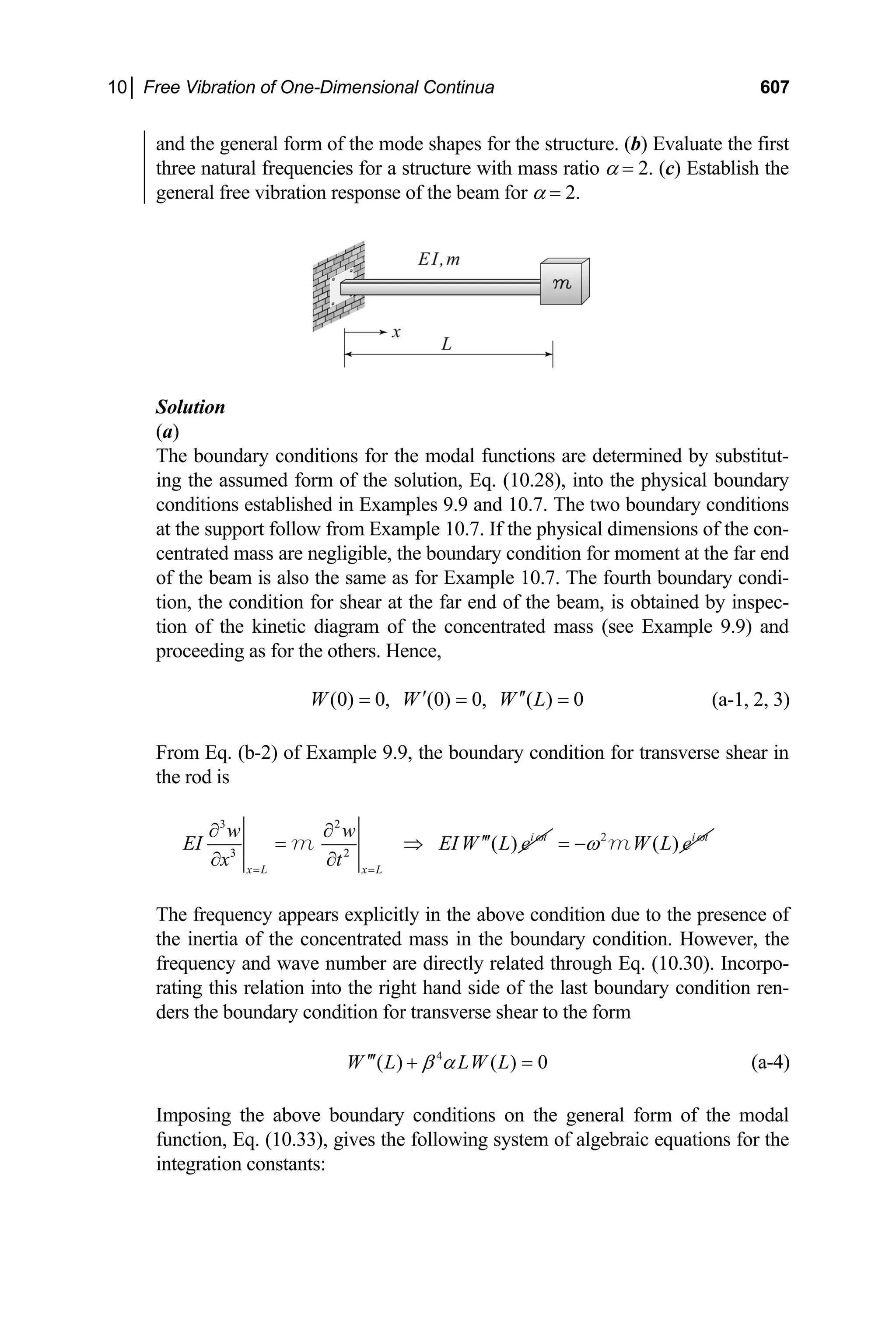 10│ Free Vibration of One-Dimensional Continua 607
and the general form of the mode shapes for the structure. (b) Evaluate the first
three natural frequencies for a structure with mass ratio α = 2. (c) Establish the
general free vibration response of the beam for α = 2.
Solution
(a)
The boundary conditions for the modal functions are determined by substitut-
ing the assumed form of the solution, Eq. (10.28), into the physical boundary
conditions established in Examples 9.9 and 10.7. The two boundary conditions
at the support follow from Example 10.7. If the physical dimensions of the con-
centrated mass are negligible, the boundary condition for moment at the far end
of the beam is also the same as for Example 10.7. The fourth boundary condi-
tion, the condition for shear at the far end of the beam, is obtained by inspec-
tion of the kinetic diagram of the concentrated mass (see Example 9.9) and
proceeding as for the others. Hence,
(0) 0, (0) 0, ( ) 0
W W W L
′ ′′
= = = (a-1, 2, 3)
From Eq. (b-2) of Example 9.9, the boundary condition for transverse shear in
the rod is
3 2
3 2
( ) i t
x L x L
w w
EI EI W L e
x t
ω
= =
∂ ∂
′′′
= ⇒
∂ ∂
m 2
( ) i t
W L e ω
ω
= − m
The frequency appears explicitly in the above condition due to the presence of
the inertia of the concentrated mass in the boundary condition. However, the
frequency and wave number are directly related through Eq. (10.30). Incorpo-
rating this relation into the right hand side of the last boundary condition ren-
ders the boundary condition for transverse shear to the form
4
( ) ( ) 0
W L LW L
β α
′′′ + = (a-4)
Imposing the above boundary conditions on the general form of the modal
function, Eq. (10.33), gives the following system of algebraic equations for the
integration constants:
 