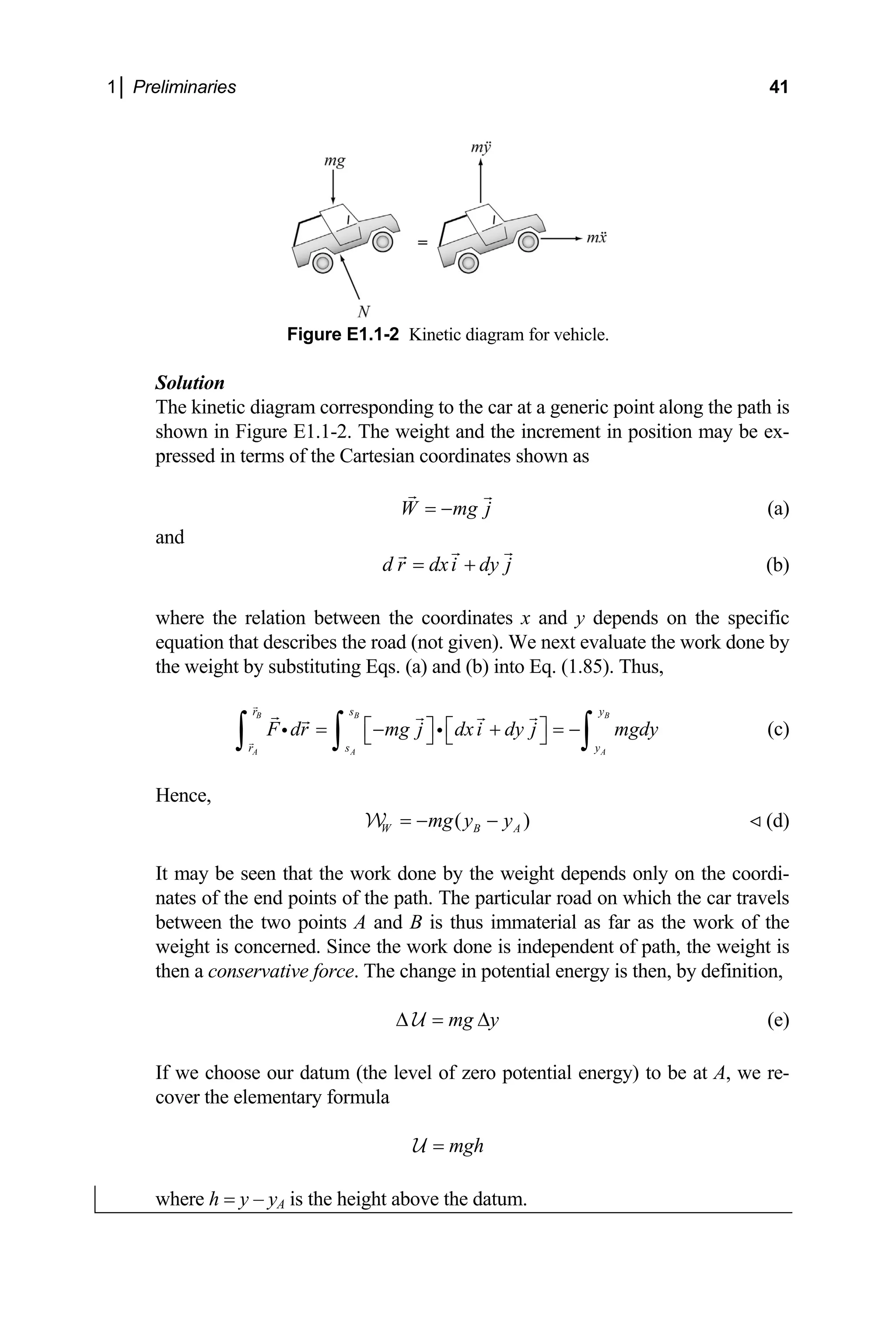 1│ Preliminaries 41
Figure E1.1-2 Kinetic diagram for veh
sed in terms of the Cartesian coordinates shown as
j
icle.
Solution
The kinetic diagram corresponding to the car at a generic point along the path is
shown in Figure E1.1-2. The weight and the increment in position may be ex-
pres
W mg
= − (a)
and
d r dxi dy j
= + (b)
A
r s y
y
where the relation between the coordinates x and y depends on the specific
equation that describes the road (not given). We next evaluate the work done by
the weight by substituting Eqs. (a) and (b) into Eq. (1.85). Thus,
B B B
A A
r s
F dr mg j dxi dy j
⎡ ⎤ ⎡ ⎤
= − + = −
⎣ ⎦ ⎣ ⎦
∫ ∫ ∫ mgdy (c)
A
y
i i
Hence,
(
W mg y )
B
= −
W
It may be se
− (d)
en that the work done by the weight depends only on the coordi-
nates of the end points of the path. The particular road on which the car travels
of the
weight the weight is
then a conservati is then, by definition,
between the two points A and B is thus immaterial as far as the work
is concerned. Since the work done is independent of path,
ve force. The change in potential energy
mg y
∆ = ∆
U (e)
If we choose ou ) to be at A, we re-
cover the elem
r datum (the level of zero potential energy
entary formula
mgh
=
U
where h y – yA is the height above the datum.
=
 