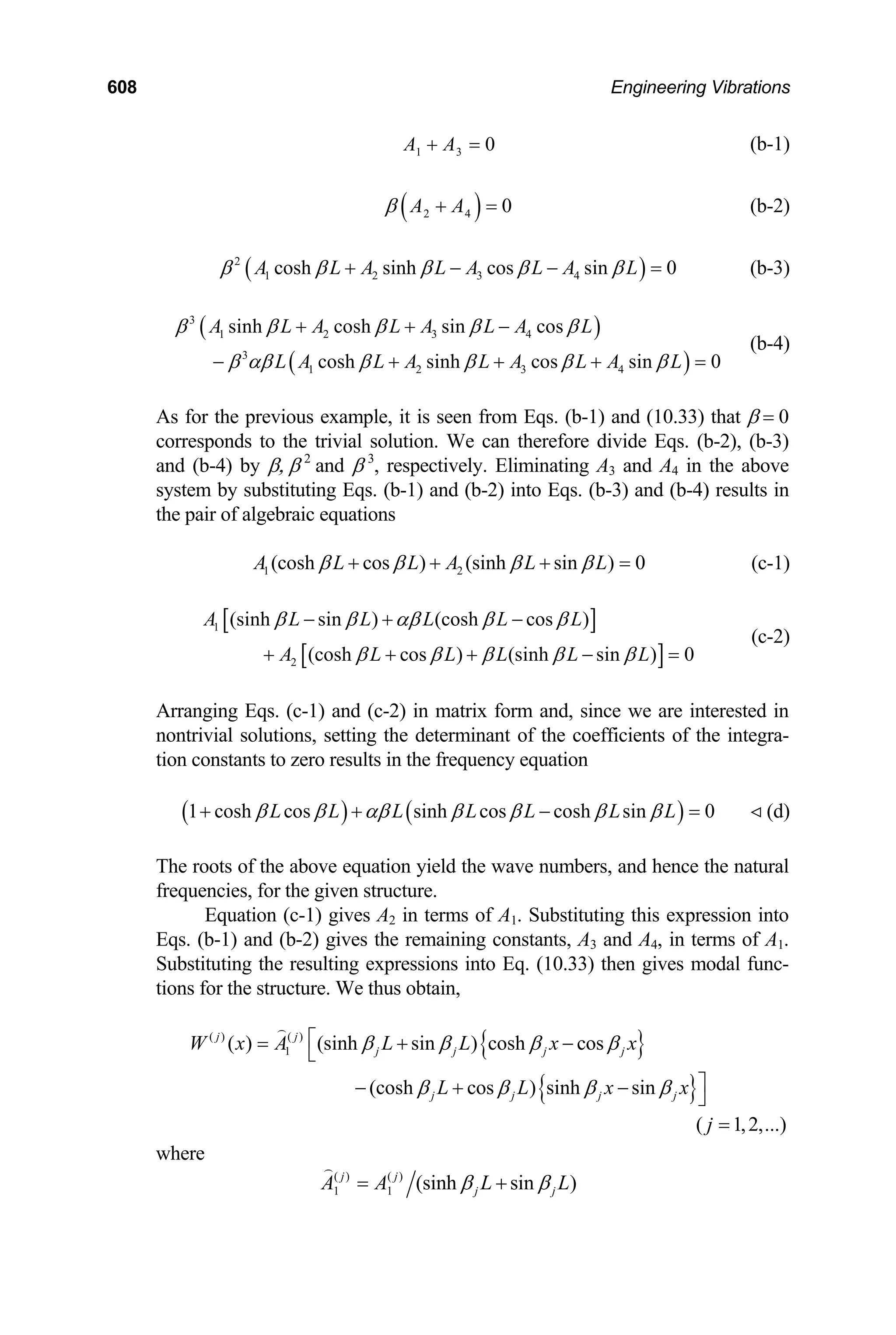 608 Engineering Vibrations
1 3 0
A A
+ = (b-1)
( )
2 4 0
A A
β + = (b-2)
( )
2
1 2 3 4
cosh sinh cos sin 0
A L A L A L A L
β β β β β
+ − − = (b-3)
( )
( )
3
1 2 3 4
3
1 2 3 4
sinh cosh sin cos
cosh sinh cos sin 0
A L A L A L A L
L A L A L A L A L
β β β β β
β αβ β β β β
+ + −
− + + + =
(b-4)
As for the previous example, it is seen from Eqs. (b-1) and (10.33) that β = 0
corresponds to the trivial solution. We can therefore divide Eqs. (b-2), (b-3)
and (b-4) by β, β 2
and β 3
, respectively. Eliminating A3 and A4 in the above
system by substituting Eqs. (b-1) and (b-2) into Eqs. (b-3) and (b-4) results in
the pair of algebraic equations
1 2
(cosh cos ) (sinh sin ) 0
A L L A L L
β β β β
+ + + = (c-1)
[ ]
[ ]
1
2
(sinh sin ) (cosh cos )
(cosh cos ) (sinh sin ) 0
A L L L L L
A L L L L L
β β αβ β β
β β β β β
− + −
+ + + − =
(c-2)
Arranging Eqs. (c-1) and (c-2) in matrix form and, since we are interested in
nontrivial solutions, setting the determinant of the coefficients of the integra-
tion constants to zero results in the frequency equation
( ) ( )
1 cosh cos sinh cos cosh sin 0
L L L L L L L
β β αβ β β β β
+ + − = (d)

The roots of the above equation yield the wave numbers, and hence the natural
frequencies, for the given structure.
Equation (c-1) gives A2 in terms of A1. Substituting this expression into
Eqs. (b-1) and (b-2) gives the remaining constants, A3 and A4, in terms of A1.
Substituting the resulting expressions into Eq. (10.33) then gives modal func-
tions for the structure. We thus obtain,
{ }
{ }
( ) ( )
1
( ) (sinh sin ) cosh cos
(cosh cos ) sinh sin
j j
j j j j
j j j j
W x A L L x x
L L x
β β β β
β β β β
⎡
= + −
⎣
⎤
− + −
⎦
x

( 1,2,...
j = )
where
( ) ( )
1 1 (sinh sin )
j j
j j
A A L
β β
= + L

 