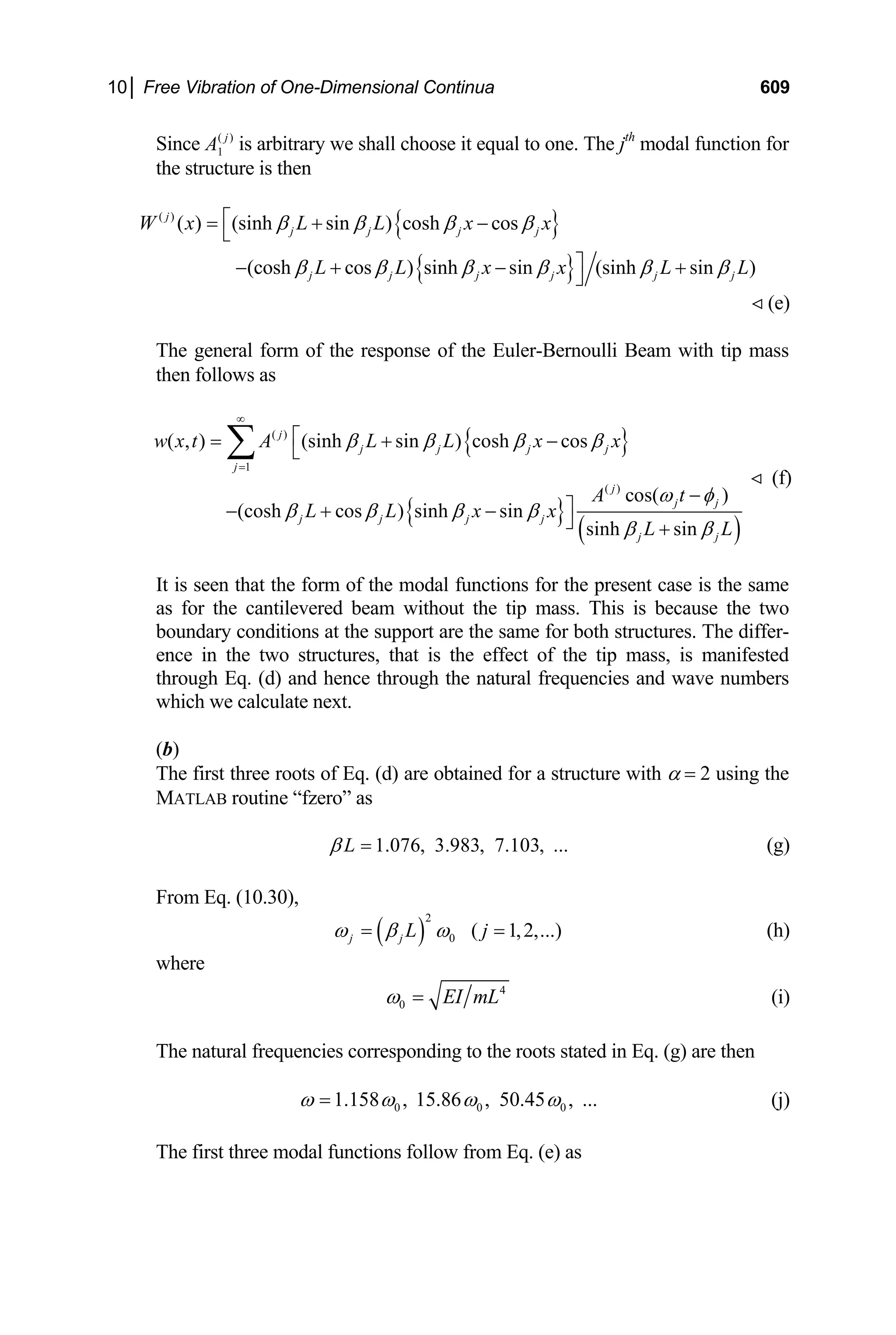 10│ Free Vibration of One-Dimensional Continua 609
Since ( )
1
j
A is arbitrary we shall choose it equal to one. The jth
modal function for
the structure is then
{ }
{ }
( )
( ) (sinh sin ) cosh cos
(cosh cos ) sinh sin (sinh sin )
j
j j j j
j j j j j
W x L L x x
L L x x L
β β β β
β β β β β β
⎡
= + −
⎣
⎤
− + − +
⎦ j L
 (e)
The general form of the response of the Euler-Bernoulli Beam with tip mass
then follows as
{ }
{ }
( )
( )
1
( )
( , ) (sinh sin ) cosh cos
cos( )
(cosh cos ) sinh sin
sinh sin
j
j j j j
j
j
j j
j j j j
j j
w x t A L L x x
A t
L L x x
L L
β β β β
ω φ
β β β β
β β
∞
=
⎡
= + −
⎣
−
⎤
− + −
⎦ +
∑
 (f)
It is seen that the form of the modal functions for the present case is the same
as for the cantilevered beam without the tip mass. This is because the two
boundary conditions at the support are the same for both structures. The differ-
ence in the two structures, that is the effect of the tip mass, is manifested
through Eq. (d) and hence through the natural frequencies and wave numbers
which we calculate next.
(b)
The first three roots of Eq. (d) are obtained for a structure with α = 2 using the
MATLAB routine “fzero” as
1.076, 3.983, 7.103, ...
L
β = (g)
From Eq. (10.30),
( )
2
0 ( 1,2,...
j j L j
ω β ω
= = ) (h)
where
4
0 EI mL
ω = (i)
The natural frequencies corresponding to the roots stated in Eq. (g) are then
0 0 0
1.158 , 15.86 , 50.45 , ...
ω ω ω ω
= (j)
The first three modal functions follow from Eq. (e) as
 