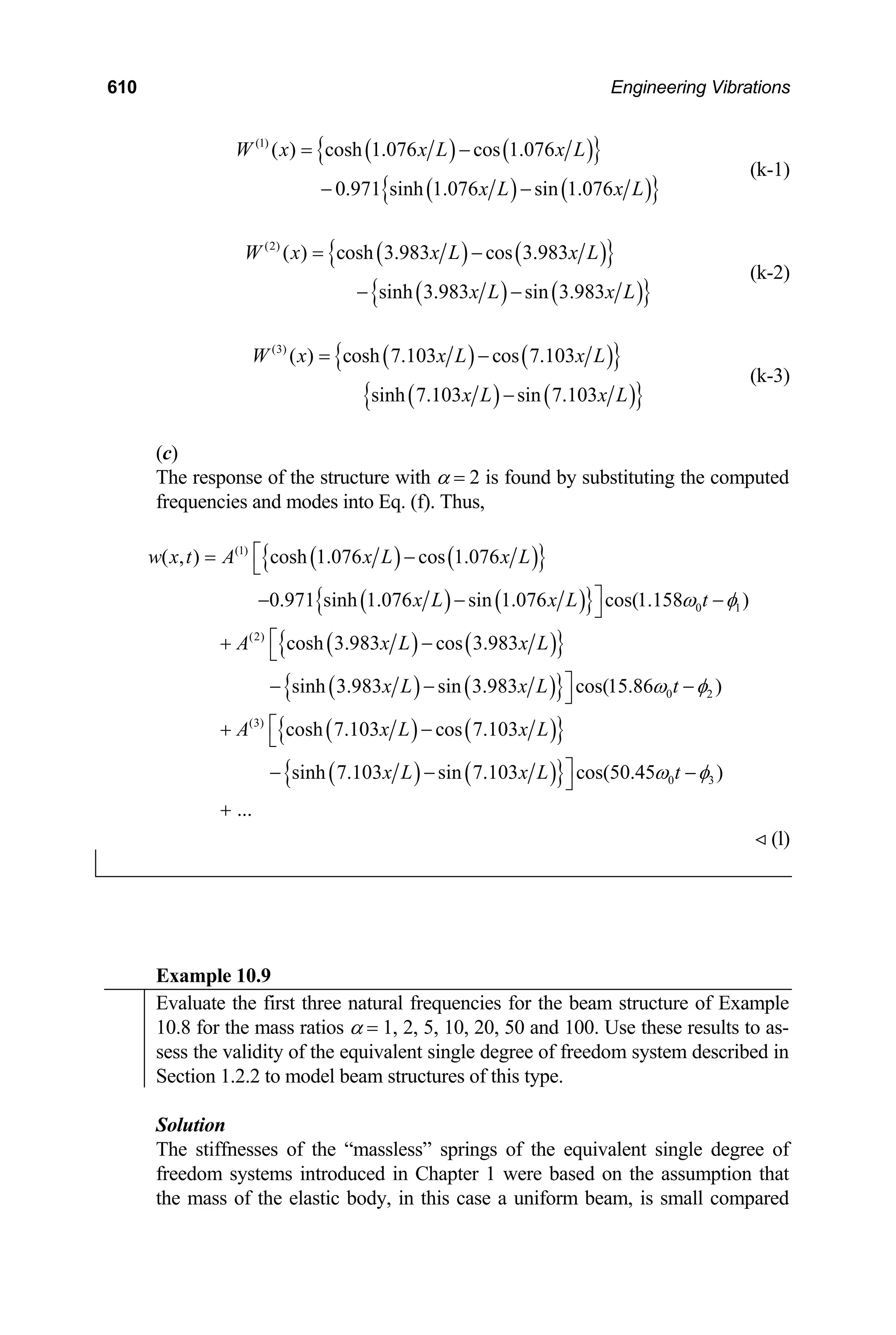 610 Engineering Vibrations
( ) ( )
{ }
( ) ( )
{ }
(1)
( ) cosh 1.076 cos 1.076
0.971 sinh 1.076 sin 1.076
W x x L x L
x L x
= −
− − L
(k-1)
( ) ( )
{ }
( ) ( )
{ }
(2)
( ) cosh 3.983 cos 3.983
sinh 3.983 sin 3.983
W x x L x L
x L x
= −
− − L
(k-2)
( ) ( )
{ }
( ) ( )
{ }
(3)
( ) cosh 7.103 cos 7.103
sinh 7.103 sin 7.103
W x x L x L
x L x
= −
− L
(k-3)
(c)
The response of the structure with α = 2 is found by substituting the computed
frequencies and modes into Eq. (f). Thus,
( ) ( )
{ }
( ) ( )
{ }
( ) ( )
{ }
( ) ( )
{ }
( ) ( )
{ }
( )
(1)
0 1
(2)
0 2
(3)
( , ) cosh 1.076 cos 1.076
0.971 sinh 1.076 sin 1.076 cos(1.158 )
cosh 3.983 cos 3.983
sinh 3.983 sin 3.983 cos(15.86 )
cosh 7.103 cos 7.103
sinh 7.103 sin 7.10
w x t A x L x L
x L x L t
A x L x L
x L x L t
A x L x L
x L
ω φ
ω φ
⎡
= −
⎣
⎤
− − ⎦
⎡
+ −
⎣
⎤
− − ⎦
⎡
+ −
⎣
− −
−
−
( )
{ } 0 3
3 cos(50.45 )
...
x L t
ω φ
⎤ −
⎦
+
(l)

Example 10.9
Evaluate the first three natural frequencies for the beam structure of Example
10.8 for the mass ratios α = 1, 2, 5, 10, 20, 50 and 100. Use these results to as-
sess the validity of the equivalent single degree of freedom system described in
Section 1.2.2 to model beam structures of this type.
Solution
The stiffnesses of the “massless” springs of the equivalent single degree of
freedom systems introduced in Chapter 1 were based on the assumption that
the mass of the elastic body, in this case a uniform beam, is small compared
 