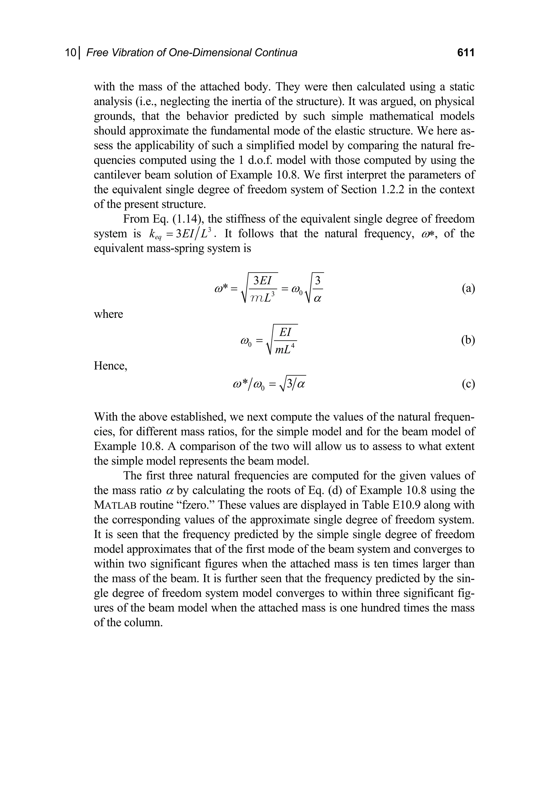 10│ Free Vibration of One-Dimensional Continua 611
with the mass of the attached body. They were then calculated using a static
analysis (i.e., neglecting the inertia of the structure). It was argued, on physical
grounds, that the behavior predicted by such simple mathematical models
should approximate the fundamental mode of the elastic structure. We here as-
sess the applicability of such a simplified model by comparing the natural fre-
quencies computed using the 1 d.o.f. model with those computed by using the
cantilever beam solution of Example 10.8. We first interpret the parameters of
the equivalent single degree of freedom system of Section 1.2.2 in the context
of the present structure.
From Eq. (1.14), the stiffness of the equivalent single degree of freedom
system is 3
.
3
eq
k EI L
= It follows that the natural frequency, ω∗, of the
equivalent mass-spring system is
0
3
3
*
EI
L
ω ω
3
α
= =
m
(a)
where
0 4
EI
mL
ω = (b)
Hence,
0
* 3
ω ω = α (c)
With the above established, we next compute the values of the natural frequen-
cies, for different mass ratios, for the simple model and for the beam model of
Example 10.8. A comparison of the two will allow us to assess to what extent
the simple model represents the beam model.
The first three natural frequencies are computed for the given values of
the mass ratio α by calculating the roots of Eq. (d) of Example 10.8 using the
MATLAB routine “fzero.” These values are displayed in Table E10.9 along with
the corresponding values of the approximate single degree of freedom system.
It is seen that the frequency predicted by the simple single degree of freedom
model approximates that of the first mode of the beam system and converges to
within two significant figures when the attached mass is ten times larger than
the mass of the beam. It is further seen that the frequency predicted by the sin-
gle degree of freedom system model converges to within three significant fig-
ures of the beam model when the attached mass is one hundred times the mass
of the column.
 