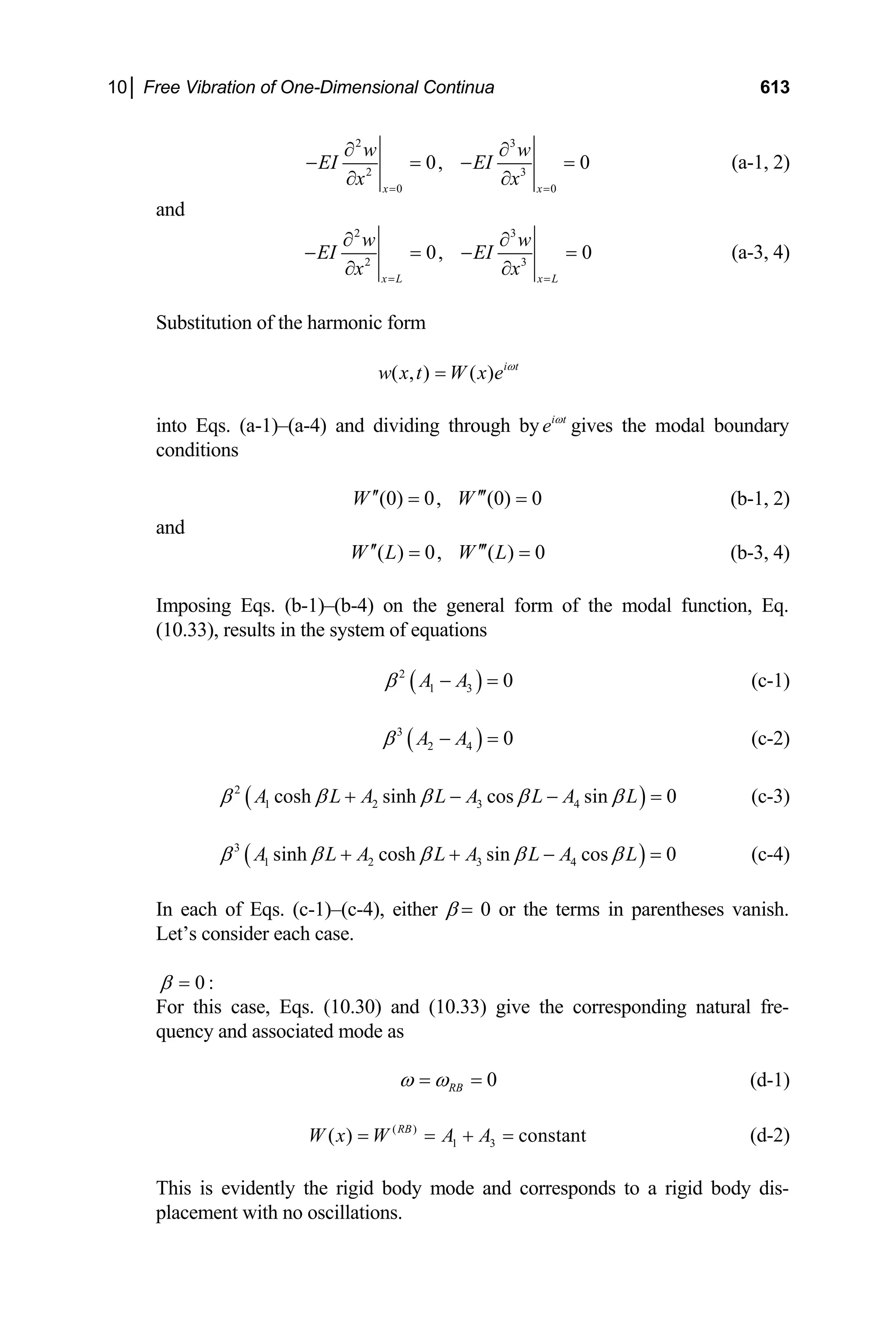 10│ Free Vibration of One-Dimensional Continua 613
2 3
2 3
0 0
0, 0
x x
w w
EI EI
x x
= =
∂ ∂
− = −
∂ ∂
= (a-1, 2)
and
2 3
2 3
0, 0
x L x L
w w
EI EI
x x
= =
∂ ∂
− = −
∂ ∂
= (a-3, 4)
Substitution of the harmonic form
( , ) ( ) i t
w x t W x e ω
=
into Eqs. (a-1)–(a-4) and dividing through by i t
e ω
gives the modal boundary
conditions
(0) 0, (0) 0
W W
′′ ′′′
= = (b-1, 2)
and
( ) 0, ( ) 0
W L W L
′′ ′′′
= = (b-3, 4)
Imposing Eqs. (b-1)–(b-4) on the general form of the modal function, Eq.
(10.33), results in the system of equations
( )
2
1 3 0
A A
β − = (c-1)
( )
3
2 4 0
A A
β − = (c-2)
( )
2
1 2 3 4
cosh sinh cos sin 0
A L A L A L A L
β β β β β
+ − − = (c-3)
( )
3
1 2 3 4
sinh cosh sin cos 0
A L A L A L A L
β β β β β
+ + − = (c-4)
In each of Eqs. (c-1)–(c-4), either β = 0 or the terms in parentheses vanish.
Let’s consider each case.
0 :
β =
For this case, Eqs. (10.30) and (10.33) give the corresponding natural fre-
quency and associated mode as
0
RB
ω ω
= = (d-1)
(d-2)
( )
1 3
( ) constant
RB
W x W A A
= = + =
This is evidently the rigid body mode and corresponds to a rigid body dis-
placement with no oscillations.
 
