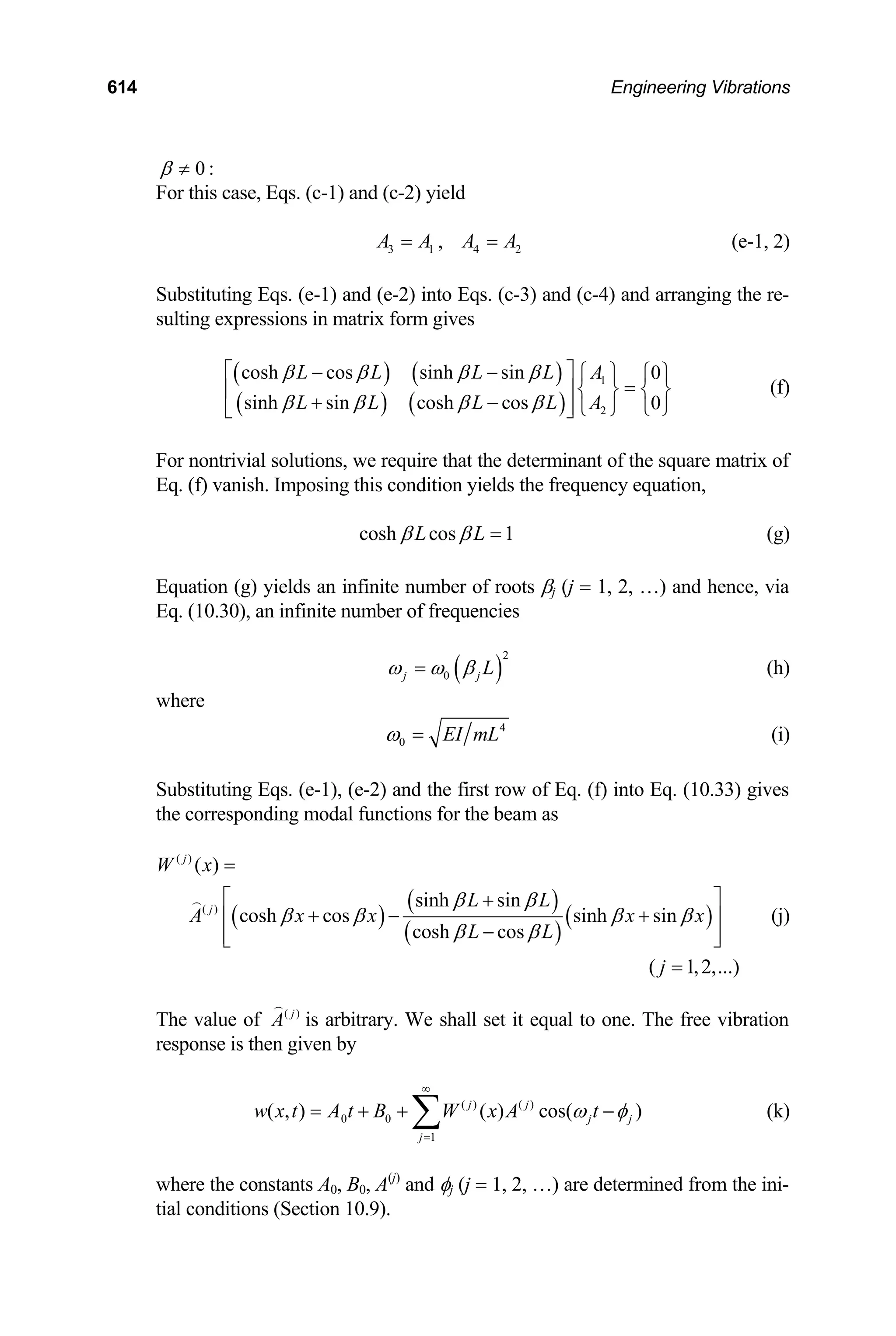 614 Engineering Vibrations
0 :
β ≠
For this case, Eqs. (c-1) and (c-2) yield
3 1 4
, 2
A A A A
= = (e-1, 2)
Substituting Eqs. (e-1) and (e-2) into Eqs. (c-3) and (c-4) and arranging the re-
sulting expressions in matrix form gives
( ) ( )
( ) ( )
1
2
cosh cos sinh sin 0
sinh sin cosh cos 0
L L L L A
L L L L A
β β β β
β β β β
⎡ ⎤
− − ⎧ ⎫ ⎧ ⎫
=
⎢ ⎥ ⎨ ⎬ ⎨ ⎬
+ −
⎢ ⎥ ⎩ ⎭
⎩ ⎭
⎣ ⎦
(f)
For nontrivial solutions, we require that the determinant of the square matrix of
Eq. (f) vanish. Imposing this condition yields the frequency equation,
cosh cos 1
L L
β β = (g)
Equation (g) yields an infinite number of roots βj (j = 1, 2, …) and hence, via
Eq. (10.30), an infinite number of frequencies
( )
2
0
j j L
ω ω β
= (h)
where
4
0 EI mL
ω = (i)
Substituting Eqs. (e-1), (e-2) and the first row of Eq. (f) into Eq. (10.33) gives
the corresponding modal functions for the beam as
( )
( )
( )
( )
( )
( )
( )
sinh sin
cosh cos sinh sin
cosh cos
( 1,2,...)
j
j
W x
L L
A x x x x
L L
j
β β
β β β β
β β
=
⎡ ⎤
+
+ − +
⎢ ⎥
−
⎢ ⎥
⎣ ⎦
=

(j)
The value of ( )
j
A

is arbitrary. We shall set it equal to one. The free vibration
response is then given by
( ) ( )
0 0
1
( , ) ( ) cos( )
j j
j j
j
w x t A t B W x A t
ω φ
∞
=
= + + −
∑ (k)
where the constants A0, B0, A(j)
and φj (j = 1, 2, …) are determined from the ini-
tial conditions (Section 10.9).
 