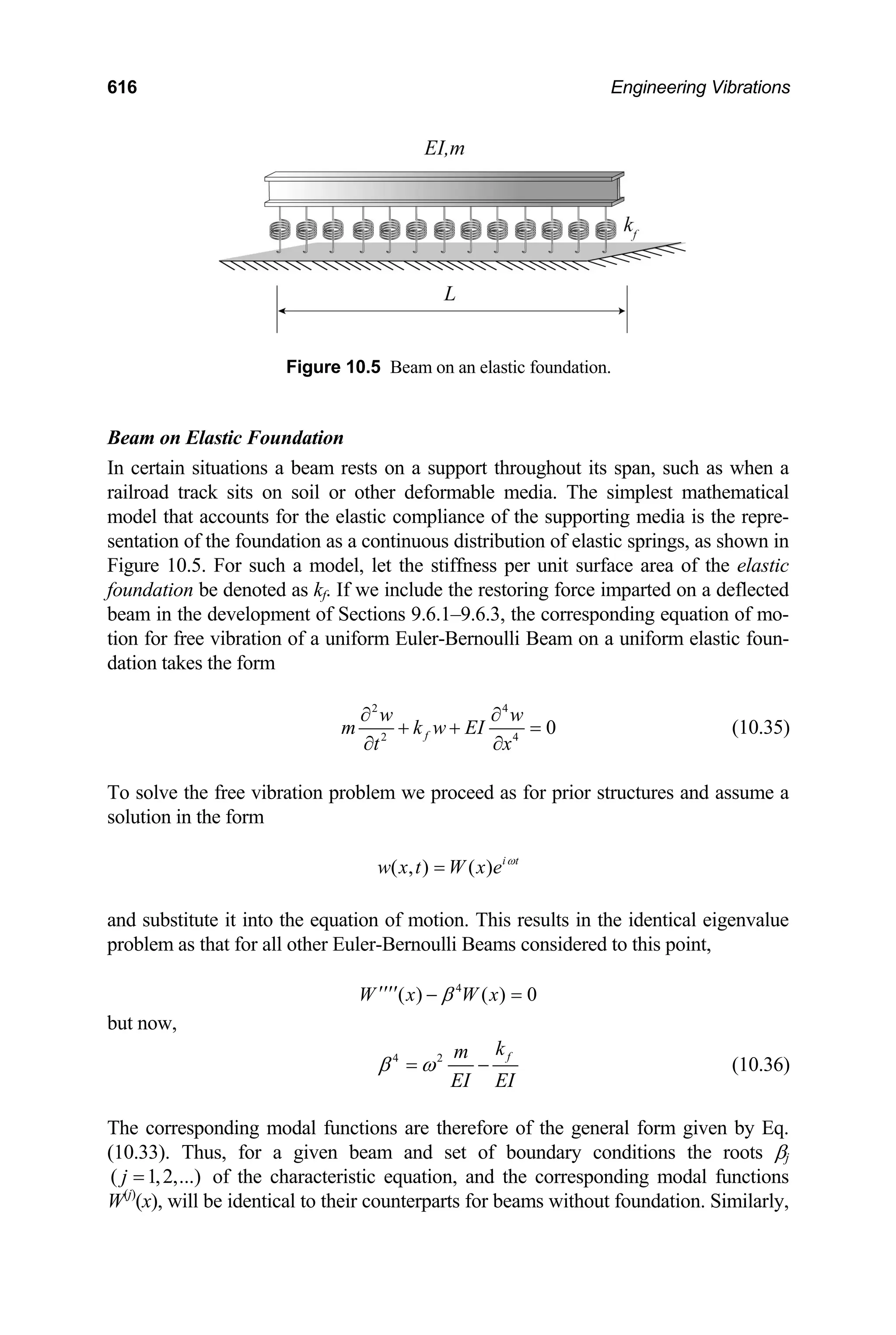 616 Engineering Vibrations
Figure 10.5 Beam on an elastic foundation.
Beam on Elastic Foundation
In certain situations a beam rests on a support throughout its span, such as when a
railroad track sits on soil or other deformable media. The simplest mathematical
model that accounts for the elastic compliance of the supporting media is the repre-
sentation of the foundation as a continuous distribution of elastic springs, as shown in
Figure 10.5. For such a model, let the stiffness per unit surface area of the elastic
foundation be denoted as kf. If we include the restoring force imparted on a deflected
beam in the development of Sections 9.6.1–9.6.3, the corresponding equation of mo-
tion for free vibration of a uniform Euler-Bernoulli Beam on a uniform elastic foun-
dation takes the form
2 4
2
0
f
w w
m k w EI
t
∂ ∂
4
x
+ +
∂ ∂
= (10.35)
To solve the free vibration problem we proceed as for prior structures and assume a
solution in the form
( , ) ( ) i t
w x t W x e ω
=
and substitute it into the equation of motion. This results in the identical eigenvalue
problem as that for all other Euler-Bernoulli Beams considered to this point,
4
( ) ( ) 0
W x W x
β
′′′′ − =
but now,
4 2 f
k
m
EI EI
β ω
= − (10.36)
The corresponding modal functions are therefore of the general form given by Eq.
(10.33). Thus, for a given beam and set of boundary conditions the roots βj
of the characteristic equation, and the corresponding modal functions
W
( 1,2,...
j = )
(j)
(x), will be identical to their counterparts for beams without foundation. Similarly,
 