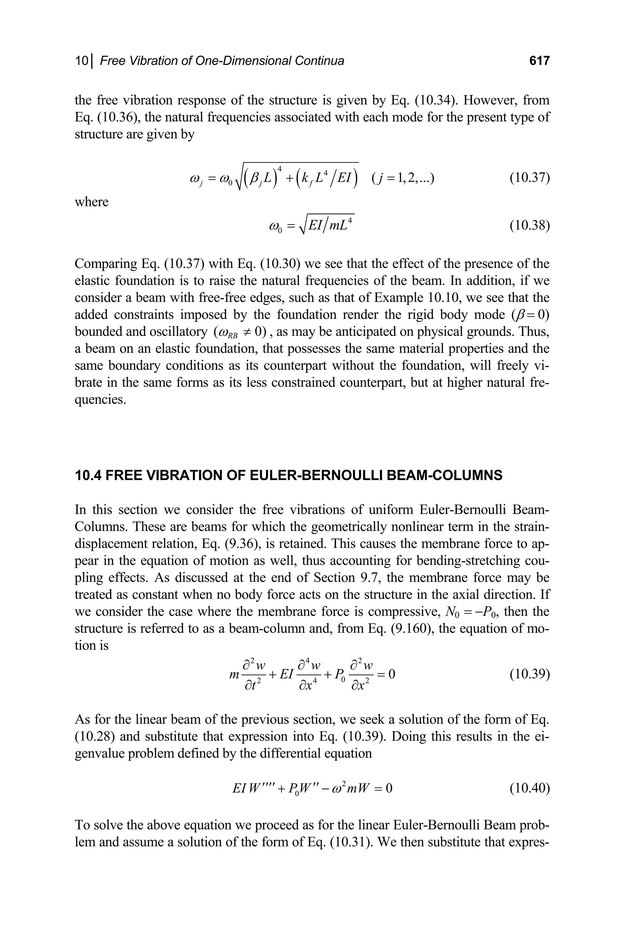 10│ Free Vibration of One-Dimensional Continua 617
the free vibration response of the structure is given by Eq. (10.34). However, from
Eq. (10.36), the natural frequencies associated with each mode for the present type of
structure are given by
( ) ( )
4
4
0 ( 1,2,...
j j f
L k L EI j
ω ω β
= + = ) (10.37)
where
4
0 EI mL
ω = (10.38)
Comparing Eq. (10.37) with Eq. (10.30) we see that the effect of the presence of the
elastic foundation is to raise the natural frequencies of the beam. In addition, if we
consider a beam with free-free edges, such as that of Example 10.10, we see that the
added constraints imposed by the foundation render the rigid body mode (β = 0)
bounded and oscillatory ( RB 0)
ω ≠ , as may be anticipated on physical grounds. Thus,
a beam on an elastic foundation, that possesses the same material properties and the
same boundary conditions as its counterpart without the foundation, will freely vi-
brate in the same forms as its less constrained counterpart, but at higher natural fre-
quencies.
10.4 FREE VIBRATION OF EULER-BERNOULLI BEAM-COLUMNS
In this section we consider the free vibrations of uniform Euler-Bernoulli Beam-
Columns. These are beams for which the geometrically nonlinear term in the strain-
displacement relation, Eq. (9.36), is retained. This causes the membrane force to ap-
pear in the equation of motion as well, thus accounting for bending-stretching cou-
pling effects. As discussed at the end of Section 9.7, the membrane force may be
treated as constant when no body force acts on the structure in the axial direction. If
we consider the case where the membrane force is compressive, N0 = −P0, then the
structure is referred to as a beam-column and, from Eq. (9.160), the equation of mo-
tion is
2 4 2
0
2 4 2
0
w w w
m EI P
t x x
∂ ∂ ∂
+ +
∂ ∂ ∂
= (10.39)
As for the linear beam of the previous section, we seek a solution of the form of Eq.
(10.28) and substitute that expression into Eq. (10.39). Doing this results in the ei-
genvalue problem defined by the differential equation
2
0 0
EI W PW mW
ω
′′′′ ′′
+ − = (10.40)
To solve the above equation we proceed as for the linear Euler-Bernoulli Beam prob-
lem and assume a solution of the form of Eq. (10.31). We then substitute that expres-
 
