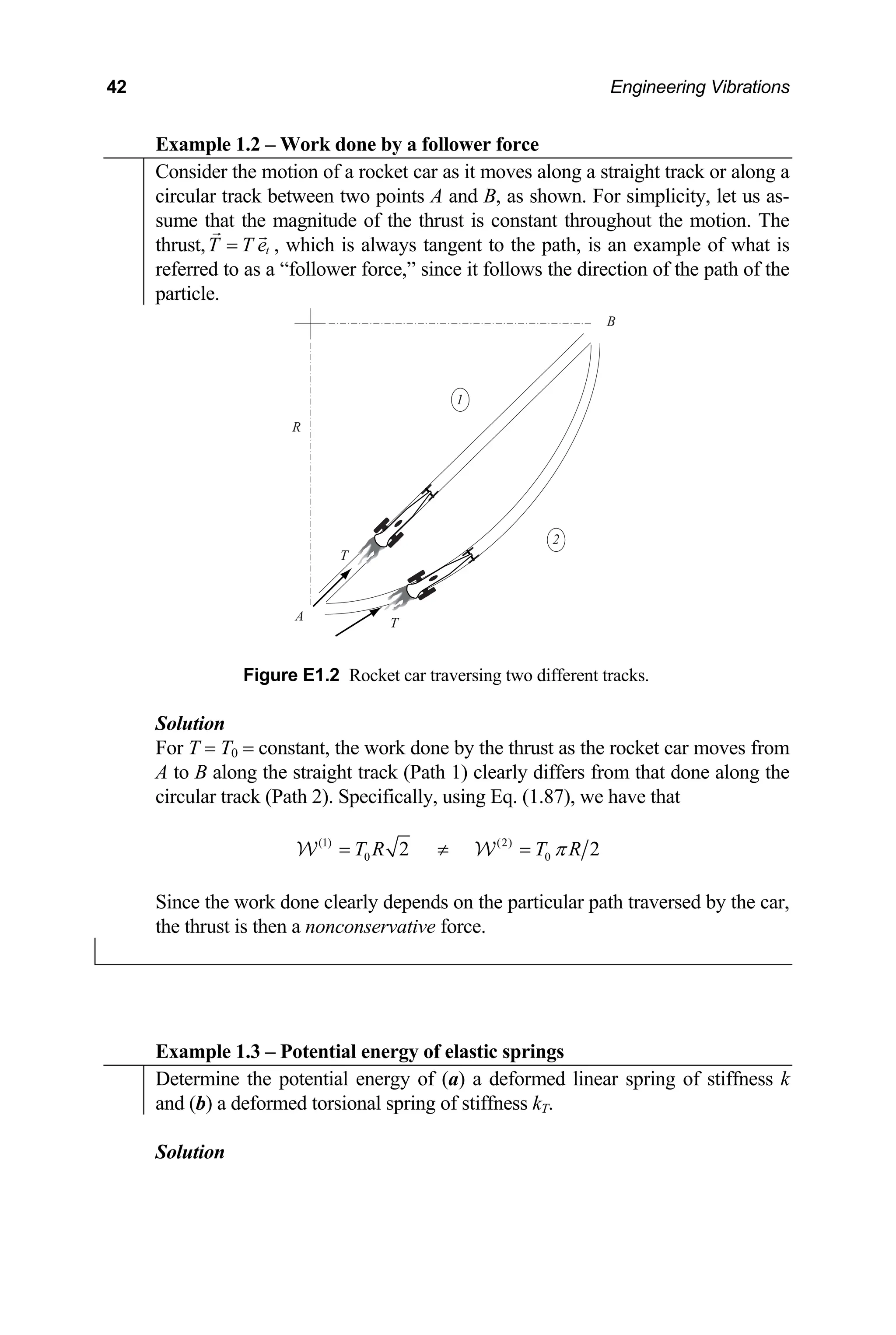 42 Engineering Vibrations
Example 1.2 – Work done by a follower force
Consider the motion of a rocket car as it moves along a straight track or along a
circular track between two points A and B, as shown. For simplicity, let us as-
sume that the magnitude of the thrust is constant throughout the motion. The
thrust, , which is always tangent t
t
T T e
= o the path, is an example of what is
referred to as a “follower force,” since it follows the direction of the path of the
particle.
Figure E1.2 Rocket car traversing two different tracks.
olution
A
R
T
1
2
T
B
T = T0 = co
to B along the straight track (Path 1) clear
S
For nstant, the work done by the thrust as the rocket car moves from
ly differs from that done along the
A
circular track (Path 2). Specifically, using Eq. (1.87), we have that
(1)
T R
=
W W(2)
0 0
2 2
T R
π
≠ =
Since the work done clearly depends on the particular path traversed by the car,
the thrust is then a nonconservative force.
Example 1.3 – Potential energy of elastic springs
Determ potential energy of (a) a deformed linear spring of stiffness k
ine the
and (b) a deformed torsional spring of stiffness kT.
Solution
 