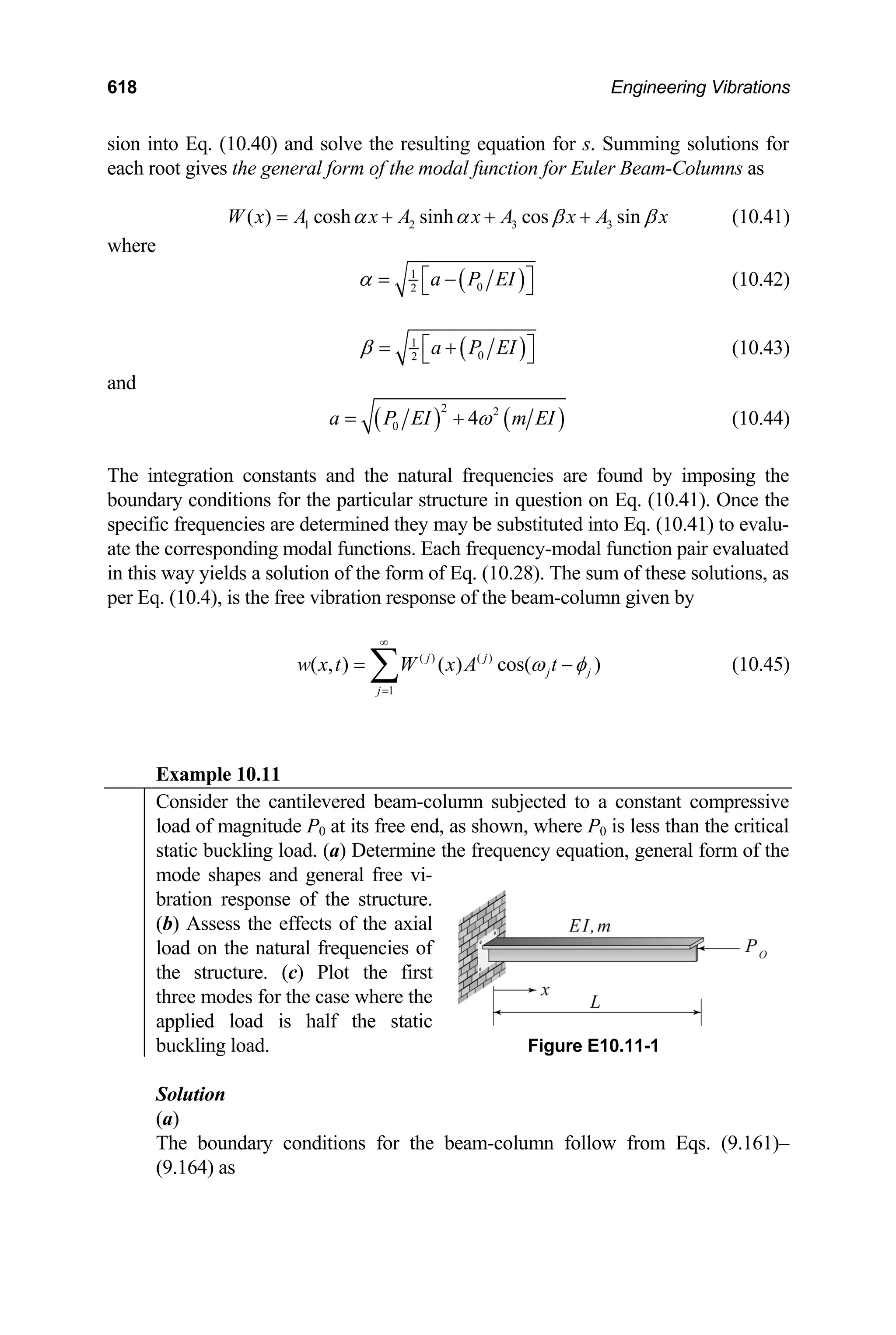 618 Engineering Vibrations
sion into Eq. (10.40) and solve the resulting equation for s. Summing solutions for
each root gives the general form of the modal function for Euler Beam-Columns as
1 2 3 3
( ) cosh sinh cos sin
W x A x A x A x A x
α α β β
= + + + (10.41)
where
( )
1
0
2
a P EI
α ⎡ ⎤
= −
⎣ ⎦ (10.42)
( )
1
0
2
a P EI
β ⎡ ⎤
= +
⎣ ⎦ (10.43)
and
( ) ( )
2 2
0 4
a P EI m EI
ω
= + (10.44)
The integration constants and the natural frequencies are found by imposing the
boundary conditions for the particular structure in question on Eq. (10.41). Once the
specific frequencies are determined they may be substituted into Eq. (10.41) to evalu-
ate the corresponding modal functions. Each frequency-modal function pair evaluated
in this way yields a solution of the form of Eq. (10.28). The sum of these solutions, as
per Eq. (10.4), is the free vibration response of the beam-column given by
( ) ( )
1
( , ) ( ) cos( )
j j
j j
j
w x t W x A t
ω φ
∞
=
= ∑ − (10.45)
Example 10.11
Consider the cantilevered beam-column subjected to a constant compressive
load of magnitude P0 at its free end, as shown, where P0 is less than the critical
static buckling load. (a) Determine the frequency equation, general form of the
mode shapes and general free vi-
bration response of the structure.
(b) Assess the effects of the axial
load on the natural frequencies of
the structure. (c) Plot the first
three modes for the case where the
applied load is half the static
buckling load. Figure E10.11-1
Solution
(a)
The boundary conditions for the beam-column follow from Eqs. (9.161)–
(9.164) as
 
