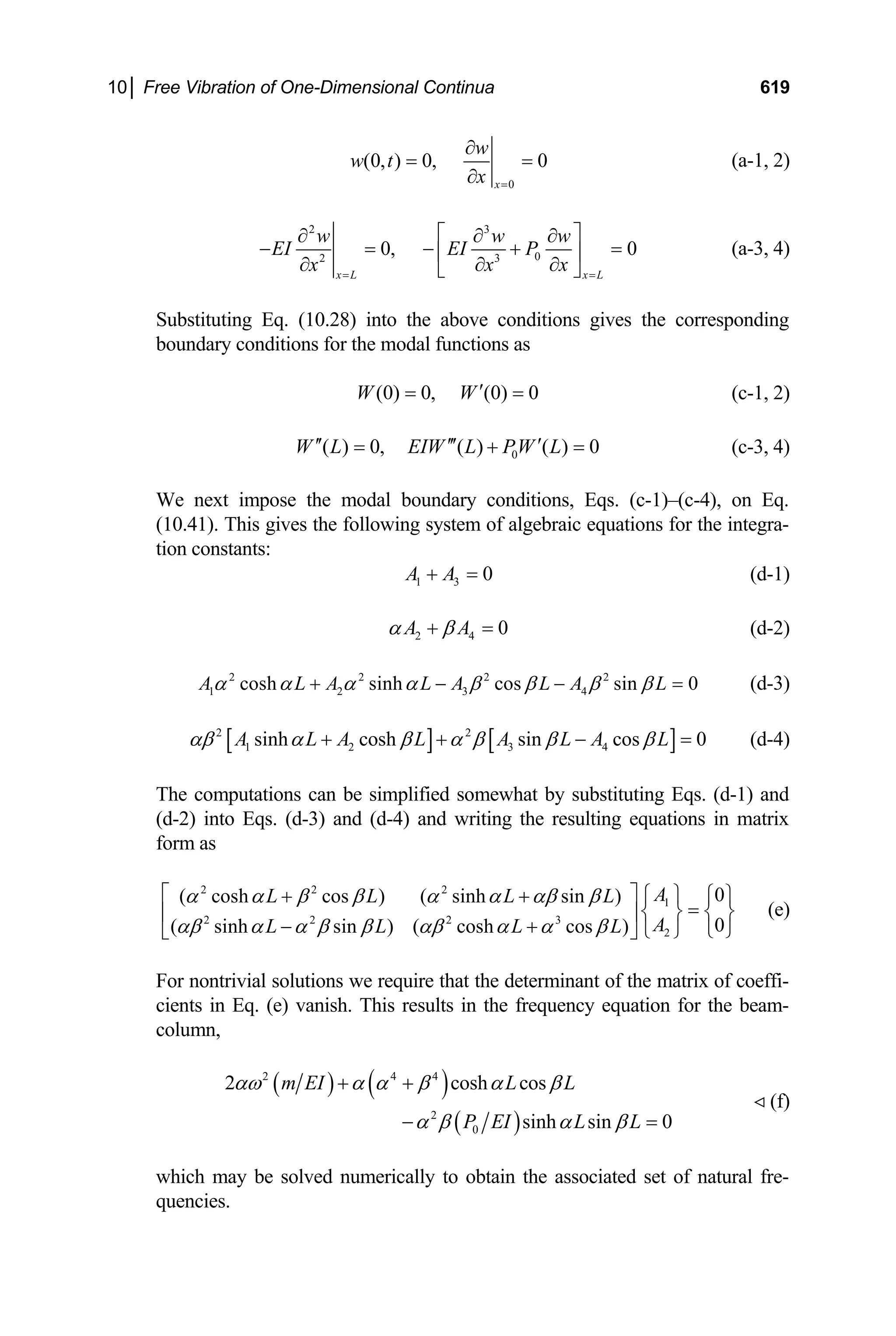 10│ Free Vibration of One-Dimensional Continua 619
0
(0, ) 0, 0
x
w
w t
x =
∂
= =
∂
(a-1, 2)
2 3
0
2 3
0, 0
x L x L
w w w
EI EI P
x
x x
= =
⎡ ⎤
∂ ∂ ∂
− = − +
⎢ ⎥
∂
∂ ∂
⎣ ⎦
= (a-3, 4)
Substituting Eq. (10.28) into the above conditions gives the corresponding
boundary conditions for the modal functions as
(0) 0, (0) 0
W W′
= = (c-1, 2)
0
( ) 0, ( ) ( ) 0
W L EIW L PW L
′′ ′′′ ′
= + = (c-3, 4)
We next impose the modal boundary conditions, Eqs. (c-1)–(c-4), on Eq.
(10.41). This gives the following system of algebraic equations for the integra-
tion constants:
1 3 0
A A
+ = (d-1)
2 4 0
A A
α β
+ = (d-2)
(d-3)
2 2 2 2
1 2 3 4
cosh sinh cos sin 0
A L A L A L A L
α α α α β β β β
+ − − =
[ ] [ ]
2 2
1 2 3 4
sinh cosh sin cos 0
A L A L A L A L
αβ α β α β β β
+ + − = (d-4)
The computations can be simplified somewhat by substituting Eqs. (d-1) and
(d-2) into Eqs. (d-3) and (d-4) and writing the resulting equations in matrix
form as
2 2 2
1
2 2 2 3
2
0
( cosh cos ) ( sinh sin )
0
( sinh sin ) ( cosh cos )
A
L L L L
A
L L L L
α α β β α α αβ β
αβ α α β β αβ α α β
⎡ ⎤ ⎧ ⎫ ⎧ ⎫
+ +
=
⎨ ⎬ ⎨ ⎬
⎢ ⎥
− + ⎩ ⎭
⎩ ⎭
⎣ ⎦
(e)
For nontrivial solutions we require that the determinant of the matrix of coeffi-
cients in Eq. (e) vanish. This results in the frequency equation for the beam-
column,
( ) ( )
( )
2 4 4
2
0
2 cosh cos
sinh sin 0
m EI L L
P EI L L
αω α α β α β
α β α β
+ +
− =
(f)

which may be solved numerically to obtain the associated set of natural fre-
quencies.
 