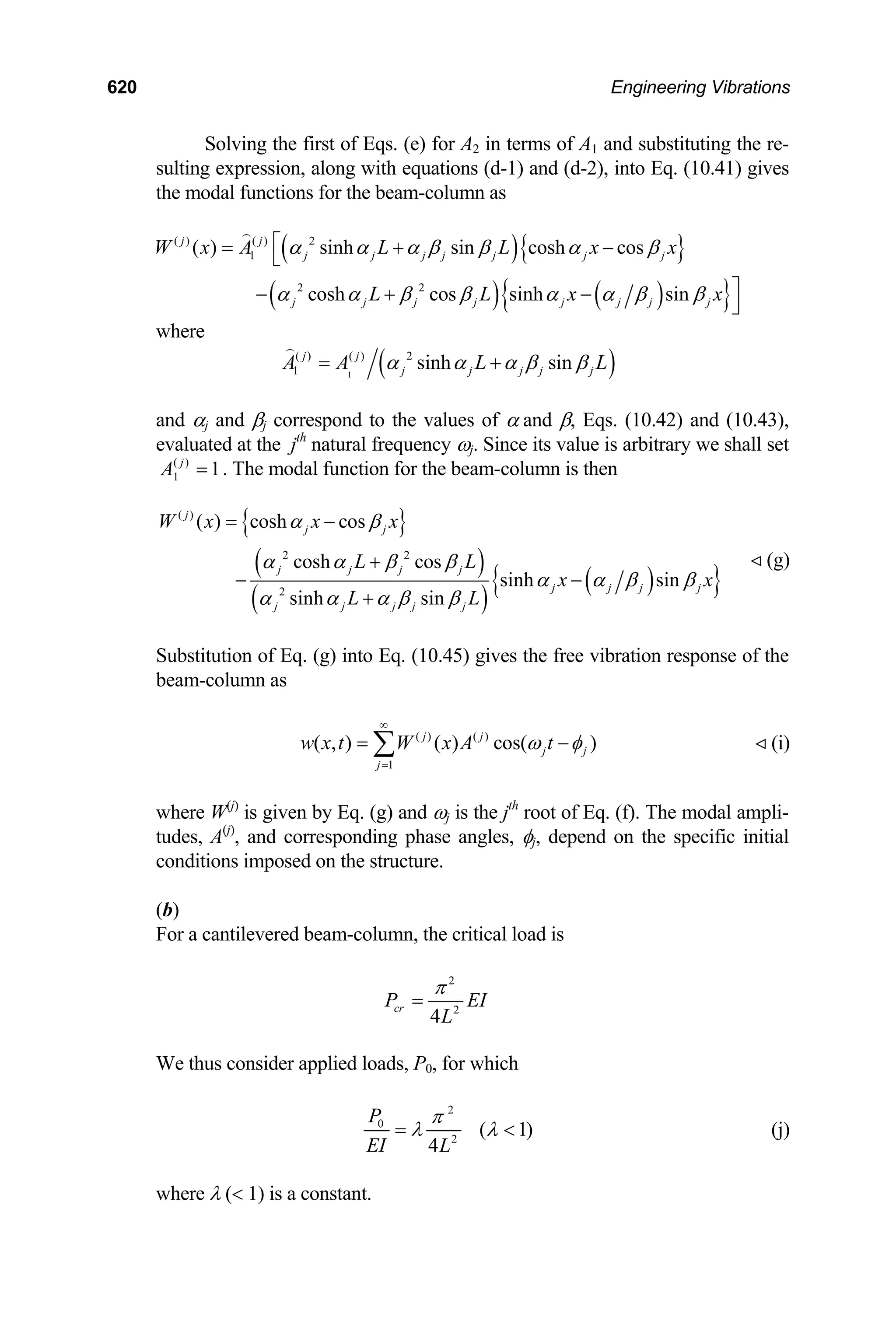 620 Engineering Vibrations
Solving the first of Eqs. (e) for A2 in terms of A1 and substituting the re-
sulting expression, along with equations (d-1) and (d-2), into Eq. (10.41) gives
the modal functions for the beam-column as
( ){ }
( ) ( )
{ }
( ) ( ) 2
1
2 2
( ) sinh sin cosh cos
cosh cos sinh sin
j j
j j j j j j j
j j j j j j j j
W x A L L x x
L L x
α α α β β α β
α α β β α α β β
⎡
= + −
⎣
⎤
− + −
⎦
x

where
( )
1
( ) ( ) 2
1 sinh sin
j j
j j j j j
A A L
α α α β β
= + L

and αj and βj correspond to the values of α and β, Eqs. (10.42) and (10.43),
evaluated at the jth
natural frequency ωj. Since its value is arbitrary we shall set
. The modal function for the beam-column is then
( )
1 1
j
A =
{ }
( )
( )
( )
{ }
( )
2 2
2
( ) cosh cos
cosh cos
sinh sin
sinh sin
j
j j
j j j j
j j j j
j j j j j
W x x x
L L
x x
L L
α β
α α β β
α α β β
α α α β β
= −
+
− −
+
(g)

Substitution of Eq. (g) into Eq. (10.45) gives the free vibration response of the
beam-column as
( ) ( )
1
( , ) ( ) cos( )
j j
j j
j
w x t W x A t
ω φ
∞
=
= −
∑ (i)

where W(j)
is given by Eq. (g) and ωj is the jth
root of Eq. (f). The modal ampli-
tudes, A(j)
, and corresponding phase angles, φj, depend on the specific initial
conditions imposed on the structure.
(b)
For a cantilevered beam-column, the critical load is
2
2
4
cr
P E
L
π
= I
We thus consider applied loads, P0, for which
2
0
2
( 1
4
P
EI L
π
λ λ )
=  (j)
where λ ( 1) is a constant.
 