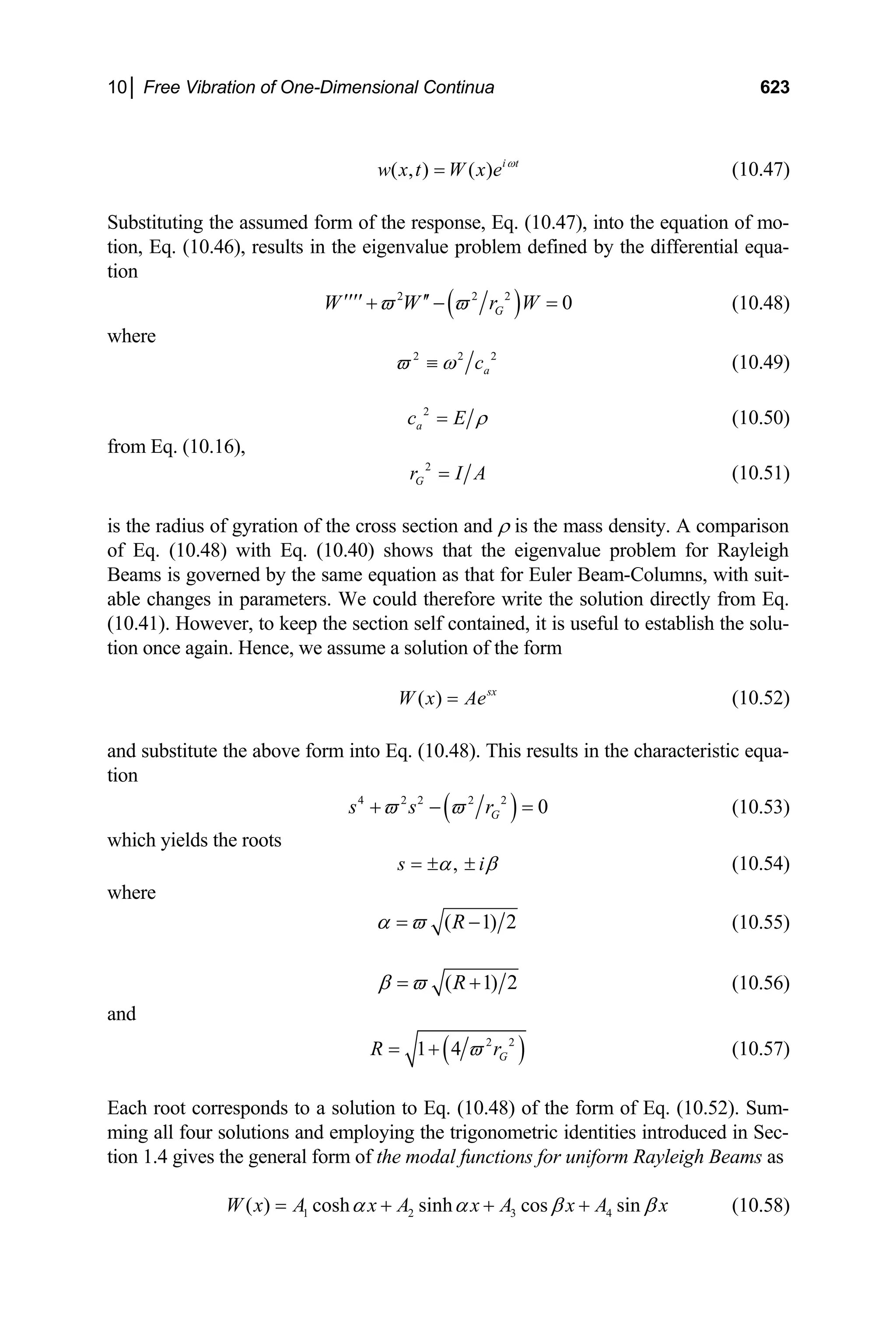 10│ Free Vibration of One-Dimensional Continua 623
( , ) ( ) i t
w x t W x e ω
= (10.47)
Substituting the assumed form of the response, Eq. (10.47), into the equation of mo-
tion, Eq. (10.46), results in the eigenvalue problem defined by the differential equa-
tion
( )
2 2 2
0
G
W W r W
ϖ ϖ
′′′′ ′′
+ − = (10.48)
where
2 2
a
c
ϖ ω
≡ 2
(10.49)
2
a
c E ρ
= (10.50)
from Eq. (10.16),
2
G
r I
= A (10.51)
is the radius of gyration of the cross section and ρ is the mass density. A comparison
of Eq. (10.48) with Eq. (10.40) shows that the eigenvalue problem for Rayleigh
Beams is governed by the same equation as that for Euler Beam-Columns, with suit-
able changes in parameters. We could therefore write the solution directly from Eq.
(10.41). However, to keep the section self contained, it is useful to establish the solu-
tion once again. Hence, we assume a solution of the form
( ) sx
W x Ae
= (10.52)
and substitute the above form into Eq. (10.48). This results in the characteristic equa-
tion
( )
4 2 2 2 2
0
G
s s r
ϖ ϖ
+ − = (10.53)
which yields the roots
,
s i
α β
= ± ± (10.54)
where
( 1) 2
R
α ϖ
= − (10.55)
( 1) 2
R
β ϖ
= + (10.56)
and
( )
2 2
1 4 G
R ϖ
= + r (10.57)
Each root corresponds to a solution to Eq. (10.48) of the form of Eq. (10.52). Sum-
ming all four solutions and employing the trigonometric identities introduced in Sec-
tion 1.4 gives the general form of the modal functions for uniform Rayleigh Beams as
1 2 3 4
( ) cosh sinh cos sin
W x A x A x A x A x
α α β β
= + + + (10.58)
 