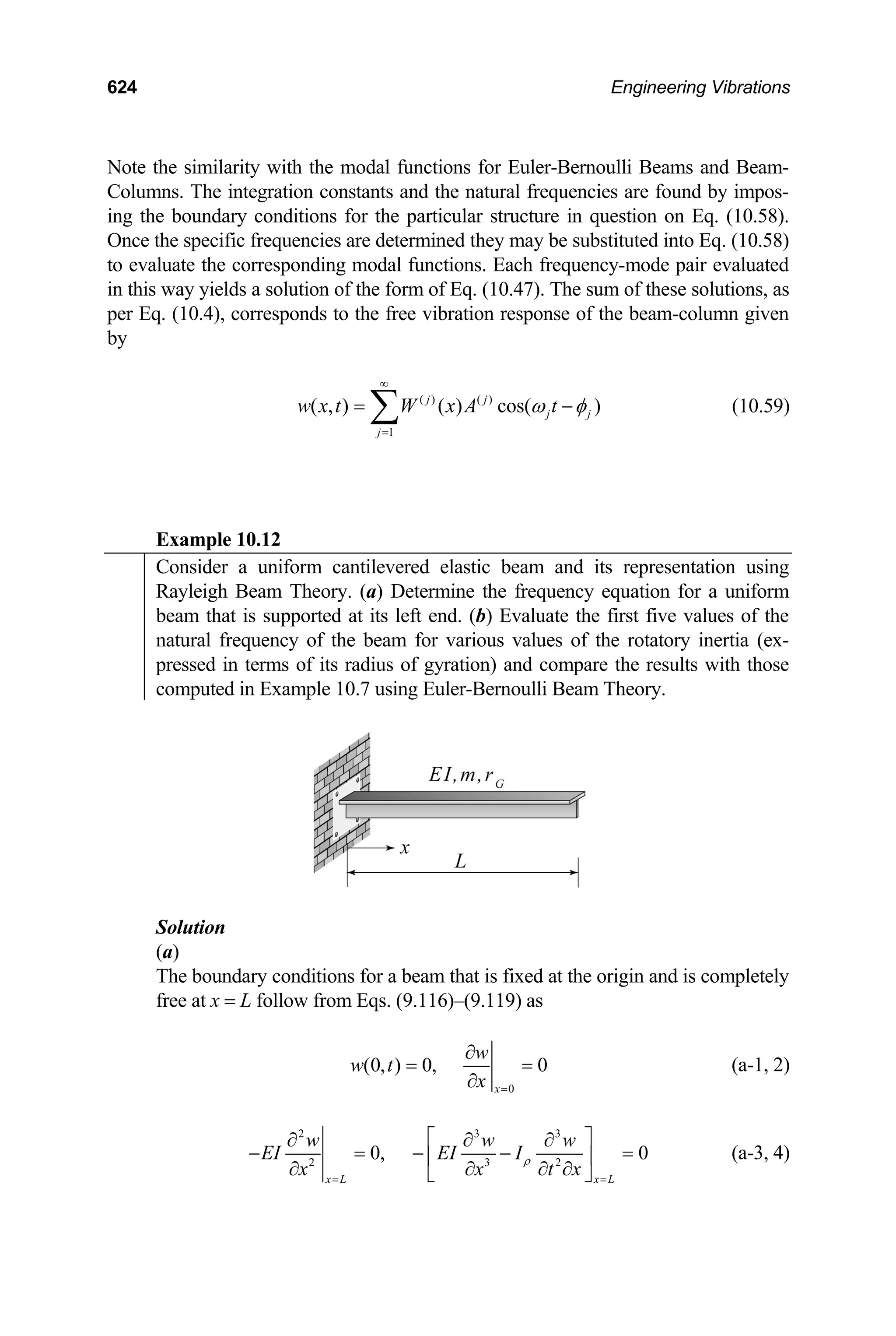 624 Engineering Vibrations
Note the similarity with the modal functions for Euler-Bernoulli Beams and Beam-
Columns. The integration constants and the natural frequencies are found by impos-
ing the boundary conditions for the particular structure in question on Eq. (10.58).
Once the specific frequencies are determined they may be substituted into Eq. (10.58)
to evaluate the corresponding modal functions. Each frequency-mode pair evaluated
in this way yields a solution of the form of Eq. (10.47). The sum of these solutions, as
per Eq. (10.4), corresponds to the free vibration response of the beam-column given
by
( ) ( )
1
( , ) ( ) cos( )
j j
j j
j
w x t W x A t
ω φ
∞
=
= ∑ − (10.59)
Example 10.12
Consider a uniform cantilevered elastic beam and its representation using
Rayleigh Beam Theory. (a) Determine the frequency equation for a uniform
beam that is supported at its left end. (b) Evaluate the first five values of the
natural frequency of the beam for various values of the rotatory inertia (ex-
pressed in terms of its radius of gyration) and compare the results with those
computed in Example 10.7 using Euler-Bernoulli Beam Theory.
Solution
(a)
The boundary conditions for a beam that is fixed at the origin and is completely
free at x = L follow from Eqs. (9.116)–(9.119) as
0
(0, ) 0, 0
x
w
w t
x =
∂
= =
∂
(a-1, 2)
2 3 3
2 3 2
0, 0
x L x L
w w w
EI EI I
x x t
ρ
= =
⎡ ⎤
∂ ∂ ∂
− = − −
⎢
∂ ∂ ∂ ∂
⎣ ⎦
x
=
⎥ (a-3, 4)
 