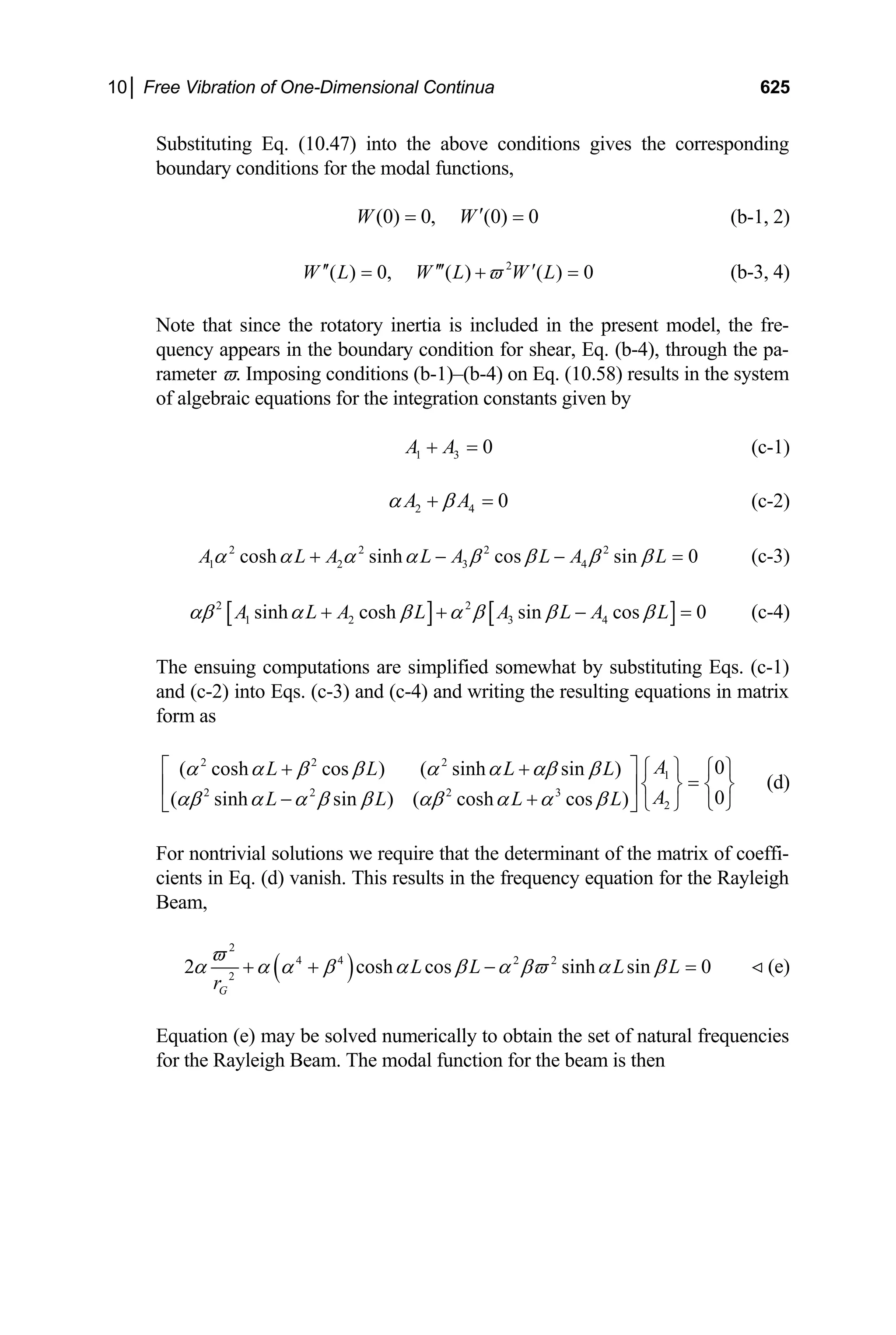 10│ Free Vibration of One-Dimensional Continua 625
Substituting Eq. (10.47) into the above conditions gives the corresponding
boundary conditions for the modal functions,
(0) 0, (0) 0
W W′
= = (b-1, 2)
2
( ) 0, ( ) ( ) 0
W L W L W L
ϖ
′′ ′′′ ′
= + = (b-3, 4)
Note that since the rotatory inertia is included in the present model, the fre-
quency appears in the boundary condition for shear, Eq. (b-4), through the pa-
rameter ϖ. Imposing conditions (b-1)–(b-4) on Eq. (10.58) results in the system
of algebraic equations for the integration constants given by
1 3 0
A A
+ = (c-1)
2 4 0
A A
α β
+ = (c-2)
(c-3)
2 2 2 2
1 2 3 4
cosh sinh cos sin 0
A L A L A L A L
α α α α β β β β
+ − − =
[ ] [ ]
2 2
1 2 3 4
sinh cosh sin cos 0
A L A L A L A L
αβ α β α β β β
+ + − = (c-4)
The ensuing computations are simplified somewhat by substituting Eqs. (c-1)
and (c-2) into Eqs. (c-3) and (c-4) and writing the resulting equations in matrix
form as
2 2 2
1
2 2 2 3
2
0
( cosh cos ) ( sinh sin )
0
( sinh sin ) ( cosh cos )
A
L L L L
A
L L L L
α α β β α α αβ β
αβ α α β β αβ α α β
⎡ ⎤ ⎧ ⎫ ⎧ ⎫
+ +
=
⎨ ⎬ ⎨ ⎬
⎢ ⎥
− + ⎩ ⎭
⎩ ⎭
⎣ ⎦
(d)
For nontrivial solutions we require that the determinant of the matrix of coeffi-
cients in Eq. (d) vanish. This results in the frequency equation for the Rayleigh
Beam,
( )
2
4 4 2 2
2
2 cosh cos sinh sin 0
G
L L L L
r
ϖ
α α α β α β α βϖ α β
+ + − = (e)

Equation (e) may be solved numerically to obtain the set of natural frequencies
for the Rayleigh Beam. The modal function for the beam is then
 