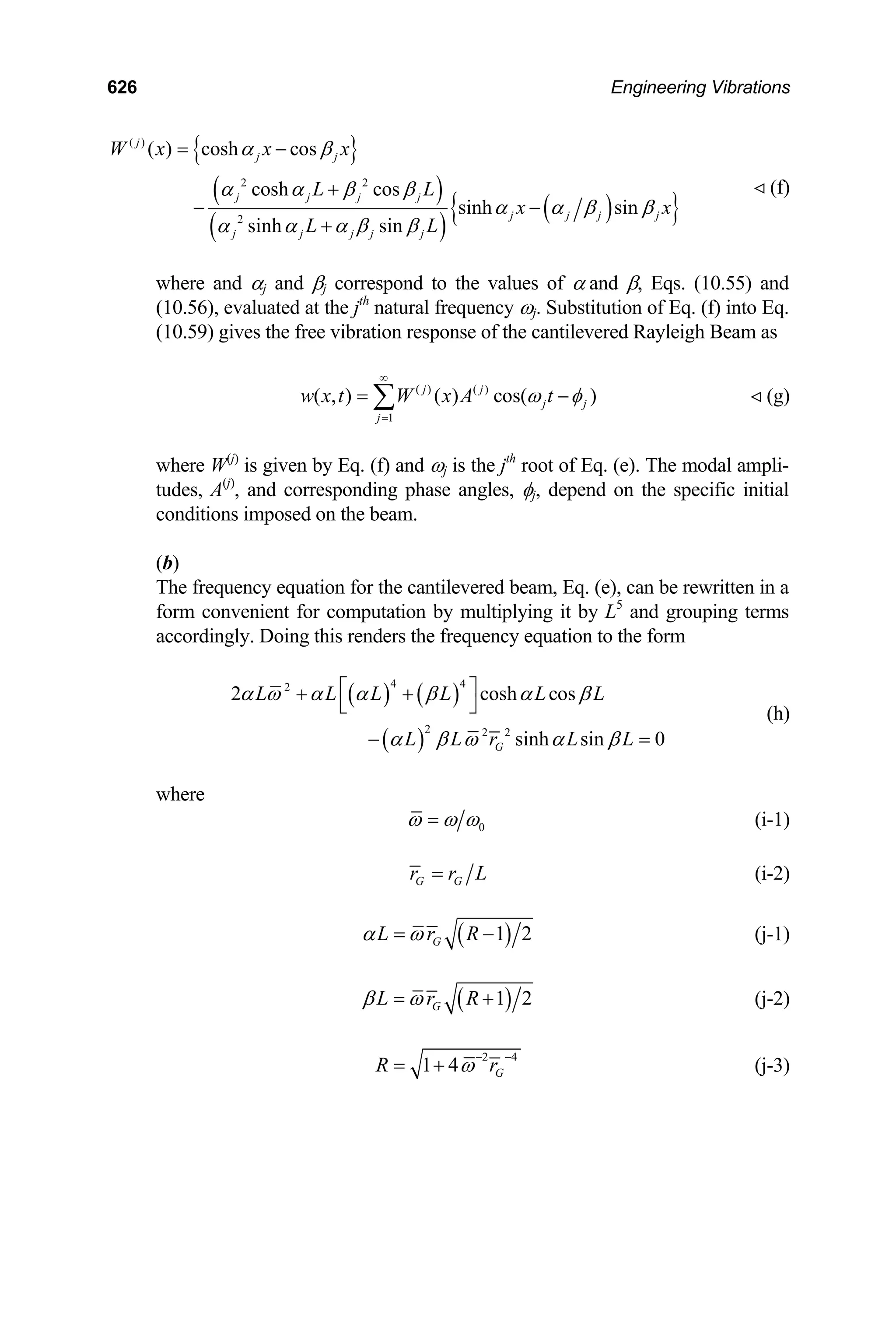 626 Engineering Vibrations
{ }
( )
( )
( )
{ }
( )
2 2
2
( ) cosh cos
cosh cos
sinh sin
sinh sin
j
j j
j j j j
j j j j
j j j j j
W x x x
L L
x x
L L
α β
α α β β
α α β β
α α α β β
= −
+
− −
+
(f)

where and αj and βj correspond to the values of α and β, Eqs. (10.55) and
(10.56), evaluated at the jth
natural frequency ωj. Substitution of Eq. (f) into Eq.
(10.59) gives the free vibration response of the cantilevered Rayleigh Beam as
( ) ( )
1
( , ) ( ) cos( )
j j
j j
j
w x t W x A t
ω φ
∞
=
= −
∑ (g)

where W(j)
is given by Eq. (f) and ωj is the jth
root of Eq. (e). The modal ampli-
tudes, A(j)
, and corresponding phase angles, φj, depend on the specific initial
conditions imposed on the beam.
(b)
The frequency equation for the cantilevered beam, Eq. (e), can be rewritten in a
form convenient for computation by multiplying it by L5
and grouping terms
accordingly. Doing this renders the frequency equation to the form
( ) ( )
( )
4 4
2
2 2 2
2 cosh c
sinh sin 0
G
L L L L L L
L L r L L
α ω α α β α β
α β ω α β
⎡ ⎤
+ +
⎣ ⎦
os
− =
(h)
where
0
ω ω ω
= (i-1)
G G
r r L
= (i-2)
( )
1 2
G
L r R
α ω
= − (j-1)
( )
1 2
G
L r R
β ω
= + (j-2)
2 4
1 4 G
R ω r
− −
= + (j-3)
 