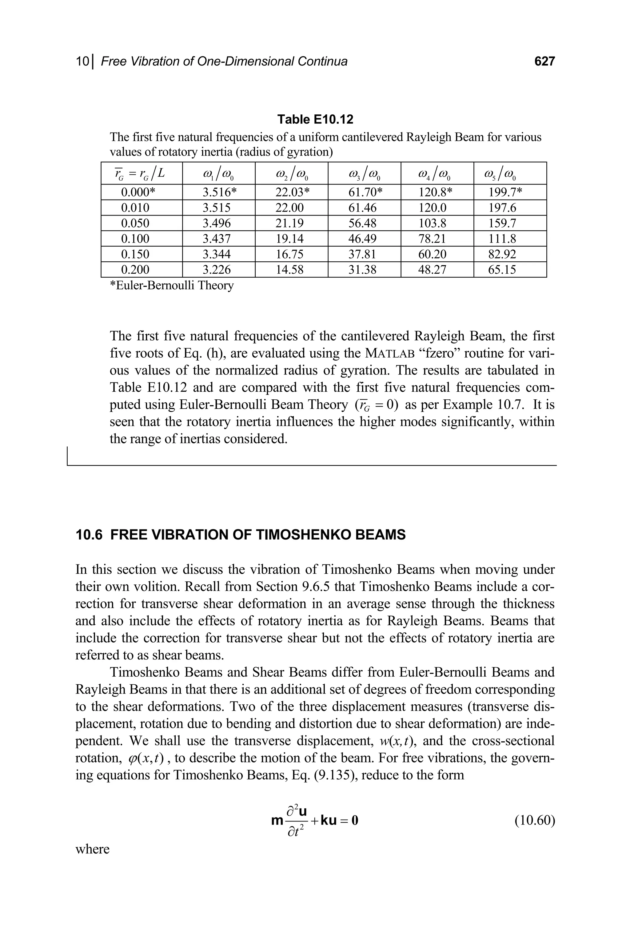 10│ Free Vibration of One-Dimensional Continua 627
Table E10.12
The first five natural frequencies of a uniform cantilevered Rayleigh Beam for various
values of rotatory inertia (radius of gyration)
G G
r r L
= 1 0
ω ω 2 0
ω ω 3 0
ω ω 4 0
ω ω 5 0
ω ω
0.000* 3.516* 22.03* 61.70* 120.8* 199.7*
0.010 3.515 22.00 61.46 120.0 197.6
0.050 3.496 21.19 56.48 103.8 159.7
0.100 3.437 19.14 46.49 78.21 111.8
0.150 3.344 16.75 37.81 60.20 82.92
0.200 3.226 14.58 31.38 48.27 65.15
*Euler-Bernoulli Theory
The first five natural frequencies of the cantilevered Rayleigh Beam, the first
five roots of Eq. (h), are evaluated using the MATLAB “fzero” routine for vari-
ous values of the normalized radius of gyration. The results are tabulated in
Table E10.12 and are compared with the first five natural frequencies com-
puted using Euler-Bernoulli Beam Theory ( 0
G
r )
= as per Example 10.7. It is
seen that the rotatory inertia influences the higher modes significantly, within
the range of inertias considered.
10.6 FREE VIBRATION OF TIMOSHENKO BEAMS
In this section we discuss the vibration of Timoshenko Beams when moving under
their own volition. Recall from Section 9.6.5 that Timoshenko Beams include a cor-
rection for transverse shear deformation in an average sense through the thickness
and also include the effects of rotatory inertia as for Rayleigh Beams. Beams that
include the correction for transverse shear but not the effects of rotatory inertia are
referred to as shear beams.
Timoshenko Beams and Shear Beams differ from Euler-Bernoulli Beams and
Rayleigh Beams in that there is an additional set of degrees of freedom corresponding
to the shear deformations. Two of the three displacement measures (transverse dis-
placement, rotation due to bending and distortion due to shear deformation) are inde-
pendent. We shall use the transverse displacement, w(x,t), and the cross-sectional
rotation, ( , )
x t
ϕ , to describe the motion of the beam. For free vibrations, the govern-
ing equations for Timoshenko Beams, Eq. (9.135), reduce to the form
2
2
t
∂
+ =
∂
0
u
m ku (10.60)
where
 
