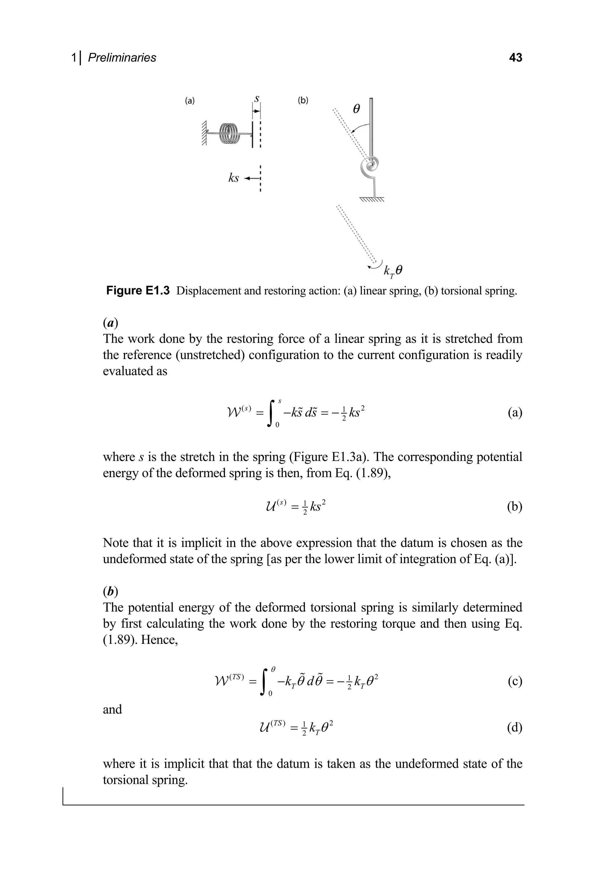 1│ Preliminaries 43
Figure E1.3 Displacement and restoring action: (a) linear spring, (b) torsional spring.
)
s stretched from
nce (unstretched) configuration to the current configuration is readily
(a
The work done by the restoring force of a linear spring as it i
the refere
evaluated as
( ) 2
1
2
0
s
s
ks ds ks
= − = −
∫
W (a)
s is the stretch in the spring (Figure E1.3a). The
where
e
corresponding potential
nergy of the deformed spring is then, from Eq. (1.89),
( ) 2
1
s
ks
= 2
U (b)
ote that it is implicit in the above expression that the datum is chosen as the
ndeformed state of the spring [as per the lower limit of integration of Eq. (a)].
torque and then using Eq.
nce,
N
u
(b)
The potential energy of the deformed torsional spring is similarly determined
y first calculating the work done by the restoring
b
(1.89). He
( ) 2
1
2
0
TS
T T
k d k
θ
θ θ θ
= − = −
∫
W (c)
and
( ) 2
1
2
TS
T
k θ
=
U (d)
where it is implicit that that the datum is taken as the undeformed state of the
torsional spring.
 