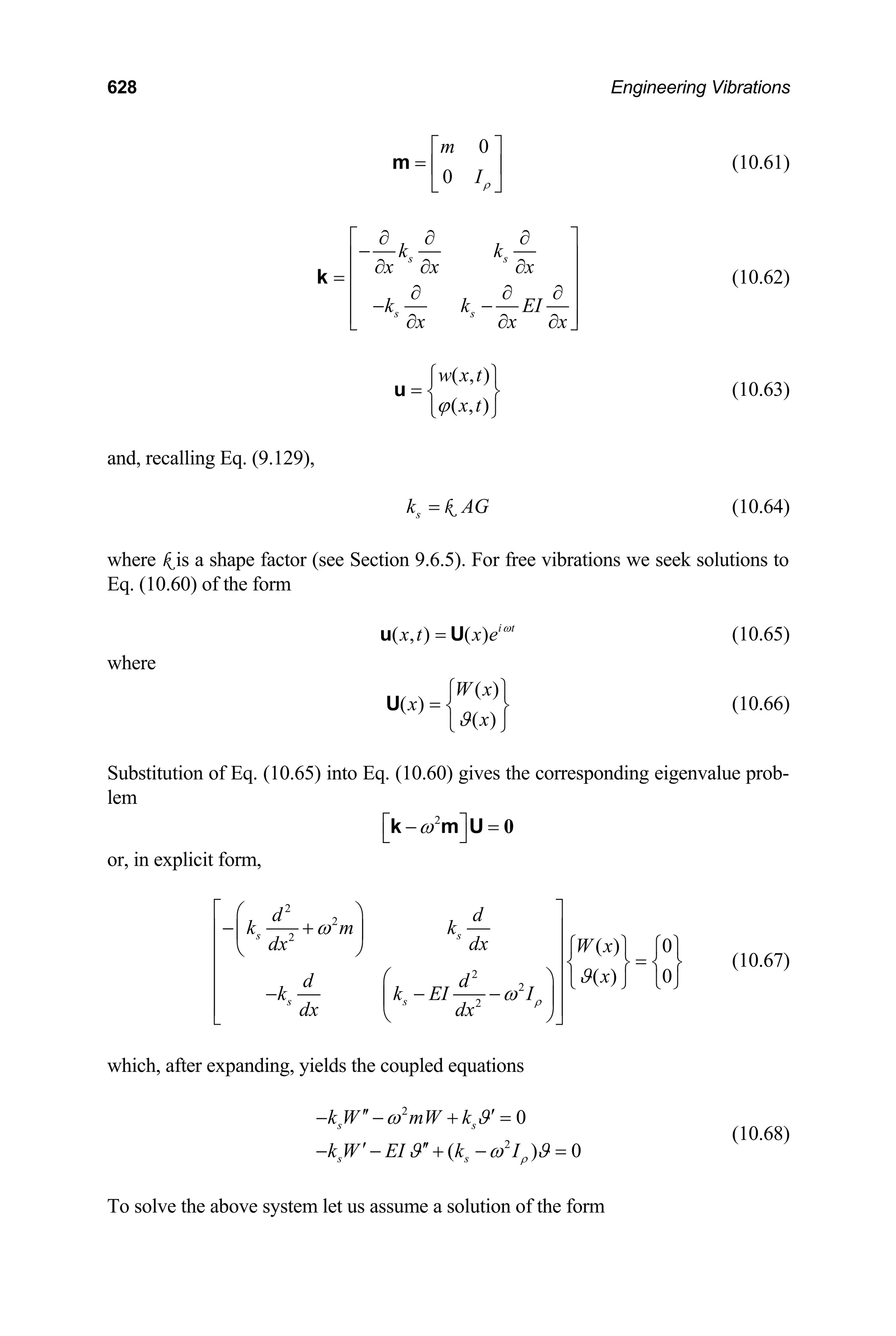 628 Engineering Vibrations
0
0
m
Iρ
⎡ ⎤
= ⎢ ⎥
⎣ ⎦
m (10.61)
s s
s s
k k
x x x
k k EI
x x x
∂ ∂ ∂
⎡ ⎤
−
⎢ ⎥
∂ ∂ ∂
= ⎢ ⎥
∂ ∂ ∂
⎢ ⎥
− −
⎢ ⎥
∂ ∂ ∂
⎣ ⎦
k (10.62)
( , )
( , )
w x t
x t
ϕ
⎧ ⎫
= ⎨ ⎬
⎩ ⎭
u (10.63)
and, recalling Eq. (9.129),
s
k AG
= k (10.64)
where k is a shape factor (see Section 9.6.5). For free vibrations we seek solutions to
Eq. (10.60) of the form
( , ) ( ) i t
x t x e ω
=
u U (10.65)
where
( )
( )
( )
W x
x
x
ϑ
⎧ ⎫
= ⎨ ⎬
⎩ ⎭
U (10.66)
Substitution of Eq. (10.65) into Eq. (10.60) gives the corresponding eigenvalue prob-
lem
2
ω
⎡ ⎤
− =
⎣ ⎦ 0
k m U
or, in explicit form,
2
2
2
2
2
2
( ) 0
( ) 0
s s
s s
d d
k m k
dx
dx W x
x
d d
k k EI I
dx dx
ρ
ω
ϑ
ω
⎡ ⎤
⎛ ⎞
− +
⎢ ⎥
⎜ ⎟
⎧ ⎫ ⎧ ⎫
⎝ ⎠
⎢ ⎥
=
⎨ ⎬ ⎨ ⎬
⎢ ⎥
⎛ ⎞ ⎩ ⎭ ⎩
⎢ ⎥
− − −
⎜ ⎟
⎢ ⎥
⎝ ⎠
⎣ ⎦
⎭
0
(10.67)
which, after expanding, yields the coupled equations
(10.68)
2
2
0
( )
s s
s s
k W mW k
k W EI k Iρ
ω ϑ
ϑ ω ϑ
′′ ′
− − + =
′ ′′
− − + − =
To solve the above system let us assume a solution of the form
 