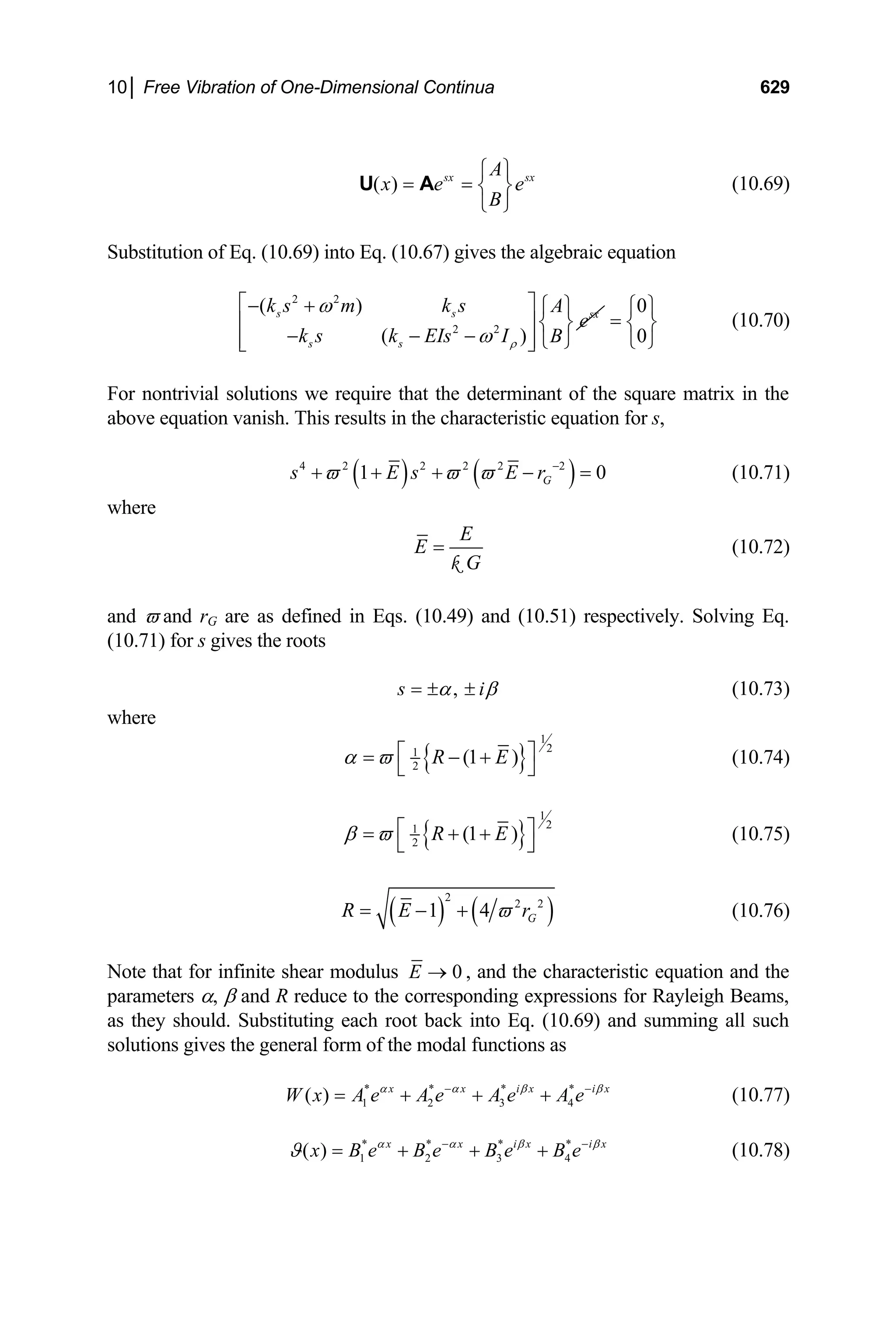10│ Free Vibration of One-Dimensional Continua 629
( ) sx A sx
x e
B
e
⎧ ⎫
= = ⎨ ⎬
⎩ ⎭
U A (10.69)
Substitution of Eq. (10.69) into Eq. (10.67) gives the algebraic equation
2 2
2 2
( )
( )
s s sx
s s
k s m k s A
e
k s k EIs I B
ρ
ω
ω
⎡ ⎤
− + ⎧ ⎫
⎢ ⎨ ⎬
− − −
⎢ ⎥ ⎩ ⎭
⎣ ⎦
⎥
0
0
⎧ ⎫
= ⎨ ⎬
⎩ ⎭
(10.70)
For nontrivial solutions we require that the determinant of the square matrix in the
above equation vanish. This results in the characteristic equation for s,
( ) ( )
4 2 2 2 2 2
1 G
s E s E r
ϖ ϖ ϖ −
+ + + − = 0 (10.71)
where
E
E
G
=
k
(10.72)
and ϖ and rG are as defined in Eqs. (10.49) and (10.51) respectively. Solving Eq.
(10.71) for s gives the roots
,
s i
α β
= ± ± (10.73)
where
{ }
1
2
1
2
(1 )
R E
α ϖ ⎡ ⎤
= − +
⎣ ⎦
(10.74)
{ }
1
2
1
2
(1 )
R E
β ϖ ⎡ ⎤
= + +
⎣ ⎦
(10.75)
( ) ( )
2
2 2
1 4 G
R E r
ϖ
= − + (10.76)
Note that for infinite shear modulus 0
E → , and the characteristic equation and the
parameters α, β and R reduce to the corresponding expressions for Rayleigh Beams,
as they should. Substituting each root back into Eq. (10.69) and summing all such
solutions gives the general form of the modal functions as
* * * *
1 2 3 4
( ) x x i x i
W x A e A e A e A e x
α α β
−
= + + + β
−
(10.77)
* * * *
1 2 3 4
( ) x x i x i x
x B e B e B e B e
α α β
ϑ −
= + + + β
−
(10.78)
 