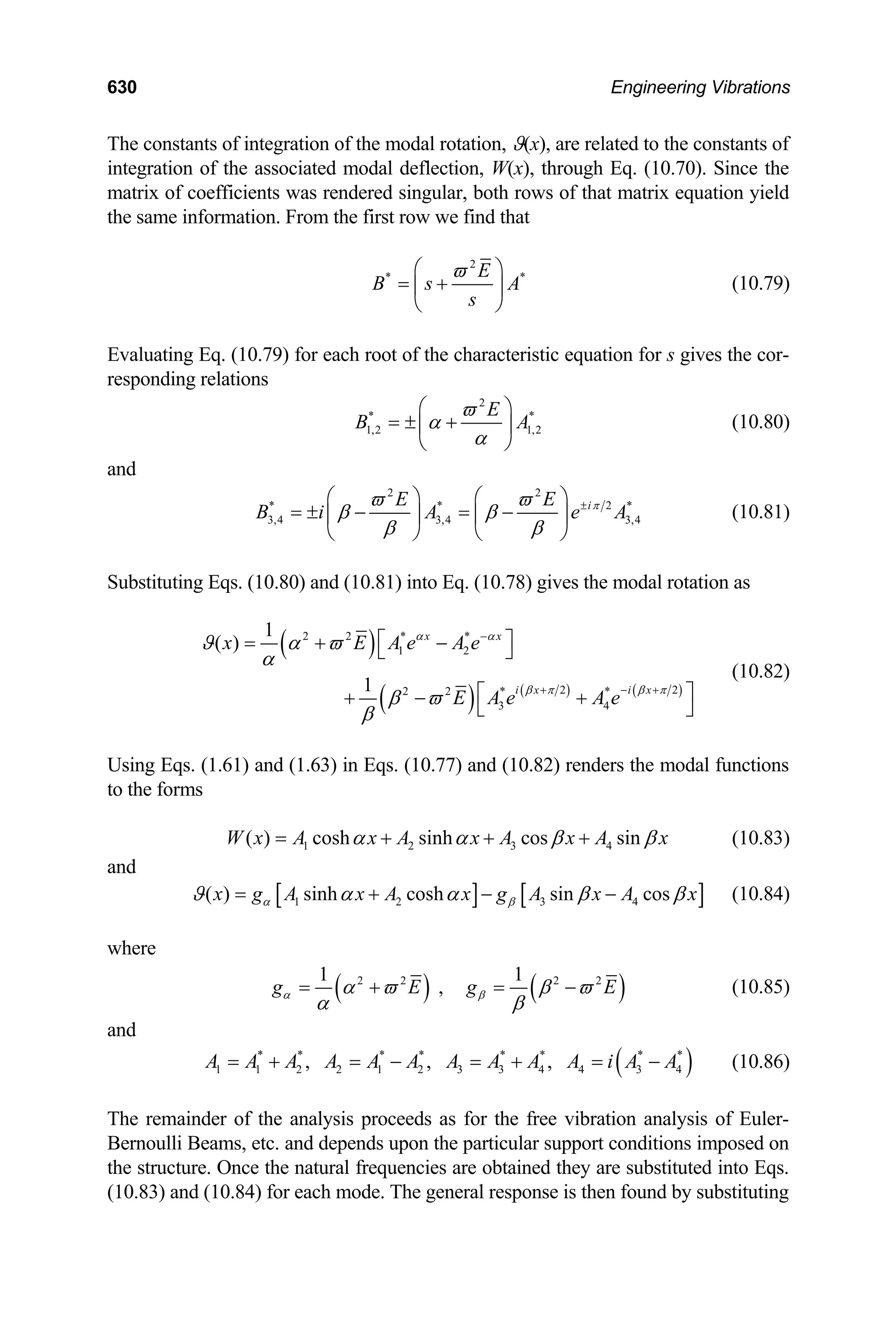 630 Engineering Vibrations
The constants of integration of the modal rotation, ϑ(x), are related to the constants of
integration of the associated modal deflection, W(x), through Eq. (10.70). Since the
matrix of coefficients was rendered singular, both rows of that matrix equation yield
the same information. From the first row we find that
2
* E
B s A
s
ϖ
⎛
= +
⎜
⎝ ⎠
*
⎞
⎟ (10.79)
Evaluating Eq. (10.79) for each root of the characteristic equation for s gives the cor-
responding relations
2
*
1,2 1,2
E
B
ϖ
α
α
⎛ ⎞
= ± +
⎜ ⎟
⎝ ⎠
*
A (10.80)
and
2 2
* *
3,4 3,4 3,4
i
E E
B i A e A
π
ϖ ϖ
β β
β β
±
⎛ ⎞ ⎛ ⎞
= ± − = −
⎜ ⎟ ⎜ ⎟
⎝ ⎠ ⎝ ⎠
2 *
(10.81)
Substituting Eqs. (10.80) and (10.81) into Eq. (10.78) gives the modal rotation as
( )
( ) ( ) ( )
2 2 * *
1 2
2 2
2 2 * *
3 4
1
( )
1
x x
i x i x
x E A e A e
E A e A e
α α
β π β π
ϑ α ϖ
α
β ϖ
β
−
+ − +
⎡ ⎤
= + −
⎣ ⎦
⎡ ⎤
+ − +
⎣ ⎦
(10.82)
Using Eqs. (1.61) and (1.63) in Eqs. (10.77) and (10.82) renders the modal functions
to the forms
1 2 3 4
( ) cosh sinh cos sin
W x A x A x A x A x
α α β β
= + + + (10.83)
and
[ ] [ ]
1 2 3 4
( ) sinh cosh sin cos
x g A x A x g A x A x
α β
ϑ α α β
= + − − β (10.84)
where
( ) (
2 2 2 2
1 1
, )
g E g E
α β
α ϖ β ϖ
α β
= + = − (10.85)
and
( )
* * * * * * * *
1 1 2 2 1 2 3 3 4 4 3 4
, , ,
A A A A A A A A A A i A A
= + = − = + = − (10.86)
The remainder of the analysis proceeds as for the free vibration analysis of Euler-
Bernoulli Beams, etc. and depends upon the particular support conditions imposed on
the structure. Once the natural frequencies are obtained they are substituted into Eqs.
(10.83) and (10.84) for each mode. The general response is then found by substituting
 